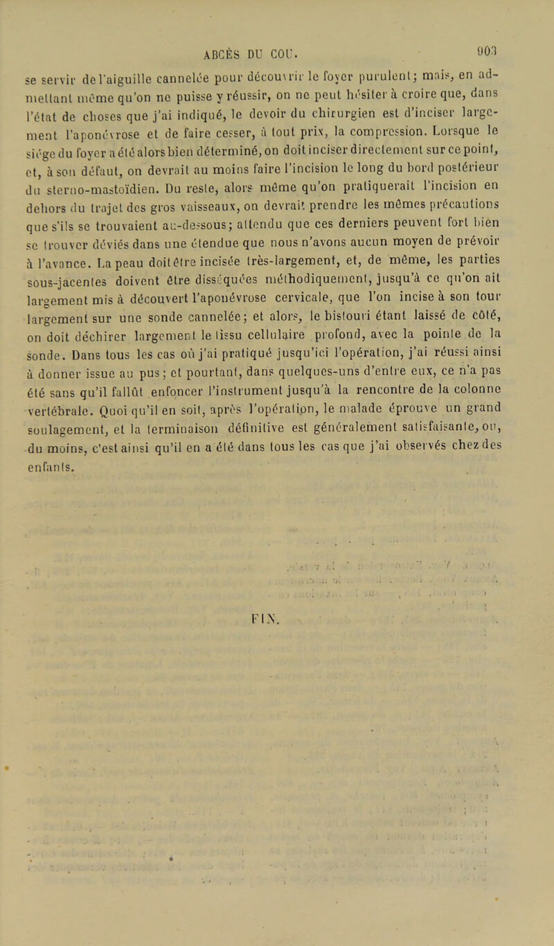 ABCÈS DU COU. se servir de l'aiguille cannelée pour découvrir le foyer purulent; mais, en ad- mettanl même qu’on ne puisse y réussir, on ne peut hésiter à croire que, dans l’état de choses que j’ai indiqué, le devoir du chirurgien est d’inciser large- ment l’aponévrose et de faire cesser, à tout prix, la compression. Lorsque le siège du foyer a été alors bien déterminé, on doit inciser directement sur ce point, et, à son défaut, on devrait au moins faire l’incision le long du bord postérieur du sterno-mastoïdien. Du reste, alors môme qu on pratiquerait 1 incision en dehors du trajet des gros vaisseaux, on devrait prendre les mômes précautions que s’ils se trouvaient au-dessous; attendu que ces derniers peuvent fort bien se trouver déviés dans une étendue que nous n’avons aucun moyen de prévoir à l’avance. La peau doit être incisée très-largement, et, de môme, les parties sous-jacentes doivent ôtre disséquées méthodiquement, jusqu’à ce qu’on ait largement mis à découvert l’aponévrose cervicale, que l’on incise à son tour largement sur une sonde cannelée; et alors, le bistouri étant laissé de côté, on doit déchirer largement le tissu cellulaire profond, avec la pointe de la sonde. Dans tous les cas où j’ai pratiqué jusqu’ici l’opération, j’ai réussi ainsi à donner issue au pus; et pourtant, dans quelques-uns d’entre eux, ce n’a pas été sans qu’il fallût enfoncer l’instrument jusqu’à la rencontre de la colonne vertébrale. Quoi qu’il en soit, après l’opération, le malade éprouve un grand soulagement, et la terminaison définitive est généralement satisfaisante, ou, du moins, c’est ainsi qu’il en a été dans tous les cas que j’ai observés chez des enfants. V. 7 t.i ,, .*> ». *j. FIN. . . »J , 1 t