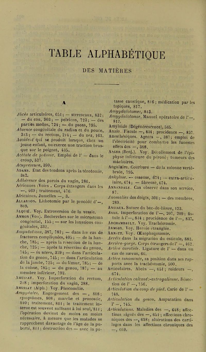 TABLE ALPHABÉTIQUE DES MATIÈRES 4 Abcès articulaires, G51 ; — stercoraux, 832 ; — du cou, 903 ; — pelviens, 723; — des parties moll.es, 724 ; — du psoas, 795. Absence congénitale du radius et du pouce, 313; — du rectum, 2l4; — du nez, 1G3. Accii/ent qui se produit lorsque, chez un jeune enfant, on exerce une traction brus- que sur le poignet, 435. Acétate cle potasse. Emploi de 1’ — dans le croup,527. Acupressure, 390. Adams. État des tendons après la ténotomie 342. Adhérence des parois du vagin, 28G. Aériennes (Voies . Corps étrangers dans les —, 469 ; traitement, 47G. Africaines. Jumelles —, 3. Ali.auion. Lithotomie par le procédé d’ —, 8(i9. Alquié. Voy. Extroversion de la vessie. Ammon (Von). Recherches sur le micrqstoina congénital, 155 ; — sur les luxations con- génitales, 332. Amputations, 387, 782; — dans les cas de fractures compliquées, 405 ; — de la han- che, 7 85; — après la résection de la han- che, 725; — après la résection du genou, 745; — in utero, 329 ; — dans l’articula- tion du genou, 745 ; — dans l’articulation de la jambe, 725; — du fémur, 785; — de la cuisse, 785 ; — du genou, 787; — au membre inférieur, 792. Amussat. Voy. Imperforation du rectum, 2i8; imperforation du vagin, 288. Amussat (Alph.) Voy. Phocomélie. Amygdales. Engorgement des — , 808; symptômes, 808; marche et pronostic, 8i0; traitement, 811; le traitement in- terne est souvent suffisant à lui seul,'811 ; l’opération devient de moins en moins nécessaire, à mesure que les malades se rapprochent davantage de l’âge de la pu- berté, 811 ; destruction des — avec la po- tasse caustique, 816; médication par les topiques, 817. Amyydalotomes, 813. Amygdalotomie, Manuel opératoire de P— 812. Amyloïde (Dégénérescence), 5G5. Anale. Fistule —, 834; procidence —, 837. Anesthésiques. Agents -, 387 ; emploi de l’électricité pour combattre les funestes effets des —, 388. Axgeh (Benj.). Voy. Décollement de l’épi- physe inférieure du péroné; tumeurs des mâchoires. Angulaire. Courbure — delà colonne verté- brale, 795. Ankylosé. — osseuse, G74; — extra-articu- laire, G74 ; — fibreuse, 074. Annandale. Cas observé dans son service, 87. Anomalies des doigts, 301 ; — des membres 289. Ansiaux. Suture du bec-de-lièvre, 123. Anus. Imperforation de 1’—, 207, 209; fis- tule :ï J’—, 834 ; procidence de 1’—, 837, Abchambault. Voy. Trachéotomie. Abmsby. Voy. Hernie étranglée. Aknstt. Voy. Œsophagotomie. Arrêts dans la migration du esticule, 882. Arrière-gorge. Corps étrangers de 1’ —, 4G2. Artère carotide. Ligature de T — dans un cas de nævus, 60. Artère innommée, sa position dans ses rap- ports avec la trachéotomie, 500. Articulaires. Abcès —, 051 ; roideurs —, G74. Articulation calcanés-astragaliennc. Résec- tion de 1’ —, 7 5G. Articulât ion du coup de pied, Carie de 1’ — 748. Articulation du genou. Amputation dans 1’ -, 745. Articulations. Maladies des —, G48; affec- tions aiguës des —, 051 ; affections chro- niques des —, 658; altérations des carti- lages dans les affections chroniques des -, 000.