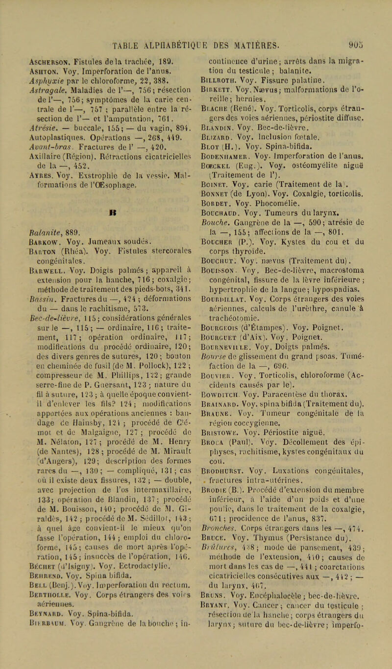 Ascherson. Fistules delà trachée, 180. Ashton. Voy. Imperforation de l’anus. Asphyxie par le chloroforme, 22, 388. Astragale. Maladies de 1’—, 75G ; résection de 1’—, 756; symptômes de la carie cen- trale de 1’—, 757 ; parallèle entre la ré- section de 1’— et l’amputation, 761. Atrésie. — buccale, 155; — du vagin, 894. Autoplnstiques. Opérations —, 268, 449. Avant-bras. Fractures de 1’ —, 420. Axillaire (Région). Rétractions cicatricielles de la —, 452. Aïres. Voy. Exstrophie de la vessie. Mal- formations de l’Œsophage. Il Balanite, 889, Barkow. Voy. Jumeaux soudés. Barton (Rhéa). Voy. Fistules stercorales congénitales. Barwell. Voy. Doigts palmés; appareil à extension pour la hanche, 716; coxalgie; méthode de traitement des pieds-bots, 341. Bassin. Fractures du —, 424 ; déformations du — dans le rachitisme, 573. Bec-de-lièvre, 115; considérations générales sur le —, 115; — ordinaire, 116; traite- ment, 117; opération ordinaire, 117; modifications du procédé ordinaire, 120; des divers genres de sutures, 120; bouton en cheminée de fusil (de M. l'ollock), 122 ; compresseur de M. Phillips, 122; grande serre-fine de P. Guersant, 123 ; nature du fil à suture, 123 ; à quelle époque convient- il d’enlever les fils? 124; modifications apportées aux opérations anciennes : ban- dage de Hainsby, 121 ; procédé de Clé- mot et de Malgaignc, 127 ; procédé do M. Nélaton, 127; procédé de M. Henry (de Nantes), 128; procédé de M. Mirault (d’Angers), 129 ; description des formes rares du —, 130; — compliqué, 131 ; cas où il existe deux fissures, 132 ; — double, avec projection de l’os intermaxillaire, 133; opération de Blandin, 137; procédé de M. Bouisson, 140; procédé de M. Gi- raldès, 142 ; procédé de M. Sédillot, 143 ; à quel âge convient-il le mieux qu’on fasse l’opération, 144; emploi du chloro- forme, 145; causes de mort après l'opé- ration, 145; insuccès de l’opération, 146. Béciiet (d’isigny). Voy. Ectrodaclylie. Beiirend. Voy. Spina bifida. Bell (Bcnj.).Voy. Imperforation du rectum. Bertiioi.i.e. Voy. Corps étrangers des voies aériennes. Beynard. Voy. Spina-bifida. Biurbaum. Voy. Gangrène de la bouche; in- continence d’urine; arrêts dans la migra- tion du testicule; balanite. Billrotii. Voy. Fissure palatine. Birkett. Voy.Naevus; malformations de l’o- reille; hernies. Bt acme (René). Voy. Torticolis, corps étran- gers des voies aériennes, périostite diffuse. Bi.andin. Voy. Bec-de-lièvre. Bi.izard. Voy. Inclusion fœtale. Blot (H.). Voy. Spina-bifida. Bodeniiamer. Voy. Imperforation de l'anus. Bof.ckel (F.ug.). Voy. ostéomyélite aiguë (Traitement de 1’). Boinet. Voy. carie (Traitement de la). Bonnet (de Lyon). Voy. Coxalgie, torticolis. Bordet. Voy. Phocomélie. Bouchaud. Voy. Tumeurs du larynx. Bouche. Gangrène de la —, 590 ; atrésie de la —, 155; affections de la —, 801. Boucher (P.). Voy. Kystes du cou et du corps thyroïde. Bouchut. Voy. nævus (Traitement du). Bouisson. Voy. Bec-de-lièvre, macrostoma congénital, fissure de la lèvre inférieure ; hypertrophie de la langue; hypospadias. Bouruillat. Voy. Corps étrangers des voies aériennes, calculs de l’urèthre, canule à trachéotomie. Bourgeois (d’Étampes). Voy. Poignet. Bourguet (d’Aix). Voy. Poignet. Bournevule. Voy. Doigts palmés. Bourse de glissement du grand psoas. Tumé- faction de la —, 696. Bouvier. Voy. Torticolis, chloroforme (Ac- cidents causés par le). Bowditch. Voy. Paracentèse du thorax. Brainard. Voy. spina bifida (Traitement du). Braune. Voy. 'Tumeur congénitale de la région coccygienne. Bristowe. Voy. Périostite aiguë. Broua (Paul). Voy. Décollement des épi - physes, rachitisme, kystes congénitaux du cou. Brodiiurst. Voy. Luxations congénitales, . fractures intra-utérines. Brodie (B,). Procédé d’extension du membre inférieur, à l’aide d’un poids et d’une poulie, dans le traitement de la coxalgie, 671 ; procidence de l’anus, 837. Bronches. Corps étrangers dans les —, 474. Bruce. Voy. Thymus (Persistance du). Brûlures, 438 ; mode de pansement, 439; méthode de l’extension, 4 i0 ; causes de mort dans les cas de —, 441 ; coarctations cicatricielles consécutives aux —, 442 ; — du larynx. 467. Bruns. Voy. Encéphalocèle ; bec-de-lièvre. Bryanp. Voy. Cancer; cancer du testicule ; résection de la hanche; corps étrangers du larynx; suture du bec-de-lièvre; imperfo-