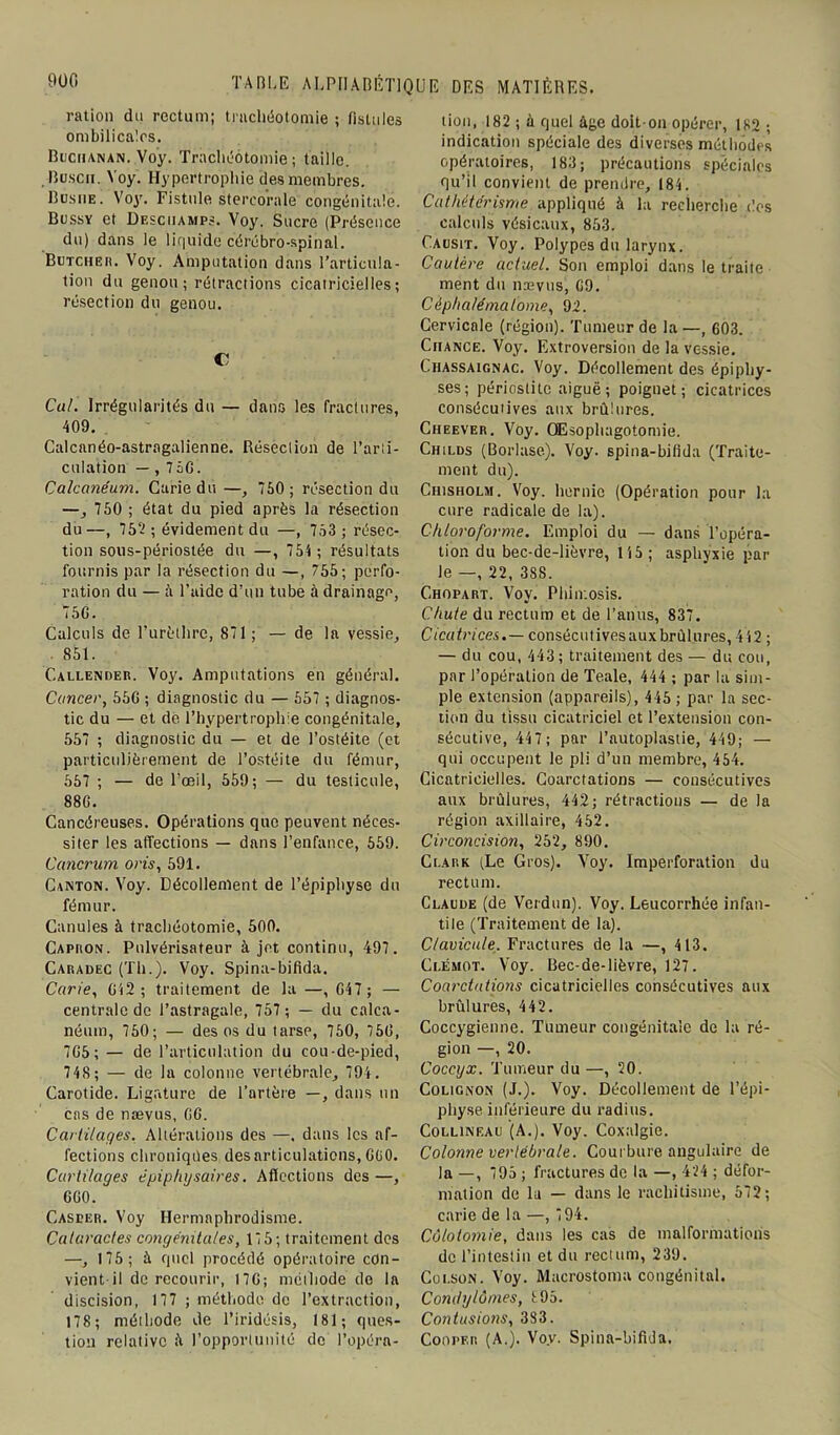 ration du rectum; trachéotomie ; fistules ombilicales. Buchanan. Voy. Trachéotomie; taille. . Busch. Voy. Hypertrophie des membres. Busiie. Voy. Fistule stercorale congénitale. Bussy et Desciiamps. Voy. Sucre (Présence du) dans le liquide cérébro-spinal. Butcheh. Voy. Amputation dans l’articula- tion du genou; rétractions cicatricielles; résection du genou. C Cal. Irrégularités du — dans les fractures, 409. Calcanéo-astrngalienne. Réseciion de l’arti- culation — , 75G. Calcanéum. Carie du —, 750 ; résection du —, 750 ; état du pied après la résection du —, 752 ; évidement du —, 753 ; résec- tion sous-périostée du —, 754 ; résultats fournis par la résection du —, 755; perfo- ration du — à l’aide d’un tube à drainage, 75G. Calculs de l’urèthre, 871; — de la vessie, 851. Callender. Voy. Amputations en général. Cancer, 55G ; diagnostic du — 557 ; diagnos- tic du — et de. l’hypertrophie congénitale, 557 ; diagnostic du — et de l’ostéite (et particulièrement de l’ostéite du fémur, 557 ; — de l’œil, 559; — du testicule, 88G. Cancéreuses. Opérations que peuvent néces- siter les affections — dans l’enfance, 559. Cancrum oris, 591. Canton. Voy. Décollement de l’épiphyse du fémur. Canules à trachéotomie, 500. Capron. Pulvérisateur à jet continu, 497. Caradec (Th.). Voy. Spina-bifida. Carie, G42 ; traitement de la —, G47; — centrale de l’astragale, 757 ; — du calca- néum, 750; — des os du tarse, 750, 75G, 7G5; — de l’articulation du cou-de-pied, 748 ; — de la colonne vertébrale, 794 . Carotide. Ligature de l’artère —, dans un cas de nævus, GG. Cartilages. Altérations des —. dans les af- fections chroniqües désarticulations,G(i0. Cartilages êpiphysaires. Affections des —, GG0. Casper. Voy Hermaphrodisme. Cataractes congénitales, 17 5; traitement des —, 175; à quel procédé opératoire con- vient il de recourir, 17G; méthode de la discision, 177 ; méthode de l’extraction, 178; méthode de l’iridésis, 181; ques- tion relative à l’opportunité de l’opéra- tion, 182 ; à quel âge doit-on opérer, 182 ; indication spéciale des diverses méthodes opératoires, 183; précautions spéciales qu’il convient de prendre, 184. Cathétérisme appliqué à la recherche t'es calculs vésicaux, 853. Causit. Voy. Polypes du larynx. Cautère actuel. Son emploi dans le traite ment du nævus, G9. Cépha/ématome, 92. Cervicale (région). Tumeur de la —, 603. Chance. Voy. Extroversion de la vessie. Chassaignac. Voy. Décollement des épiphy- ses; périostite aiguë; poignet; cicatrices consécutives aux brûlures. Cheever. Voy. Œsophagotomie. Childs (Borlase). Voy. spina-bifida (Traite- ment du). Chisholm. Voy. hernie (Opération pour la cure radicale de la). Chloroforme. Emploi du — dans l’opéra- tion du bec-de-lièvre, 115; asphyxie par le —, 22, 38S. Chopart. Voy. Phimosis. Chute du rectum et de l’anus, 837. Cicatrices.— consécutivesauxbrùlures, 442 ; — du cou, 443; traitement des — du cou, par l’opération de Teale, 444 ; par la sim- ple extension (appareils), 445 ; par la sec- tion du tissu cicatriciel et l’extension con- sécutive, 44 7; par l’autoplastie, 449; — qui occupent le pli d’un membre, 454. Cicatricielles. Coarctations — consécutives aux brûlures, 442; rétractions — de la région axillaire, 452. Circoncision, 252, 890. Clark (Le Gros). Voy. Imperforation du rectum. Claude (de Verdun). Voy. Leucorrhée infan- tile (Traitement de la). Clavicule. Fractures de la —, 413. Clémot. Voy. Bec-de-lièvre, 127. Coarctations cicatricielles consécutives aux brûlures, 442. Coccygienne. Tumeur congénitale de la ré- gion —, 20. Coccyx. Tumeur du—, 20. Colignon (J.). Voy. Décollement de l’épi- physe inférieure du radius. Collineau (A.). Voy. Coxalgie. Colonne vertébrale. Courbure angulaire de la —, 795 ; fractures de la —, 424 ; défor- mation de lu — dans le rachitisme, 572; carie de la —, 7 94. Colotomie, dans les cas de malformations de l’intestin et du rectum, 239. Coi.son. Voy. Macrostoma congénital. Comlylômes, 895. Contusions, 383. Cooper (A.). Voy. Spina-bifida.