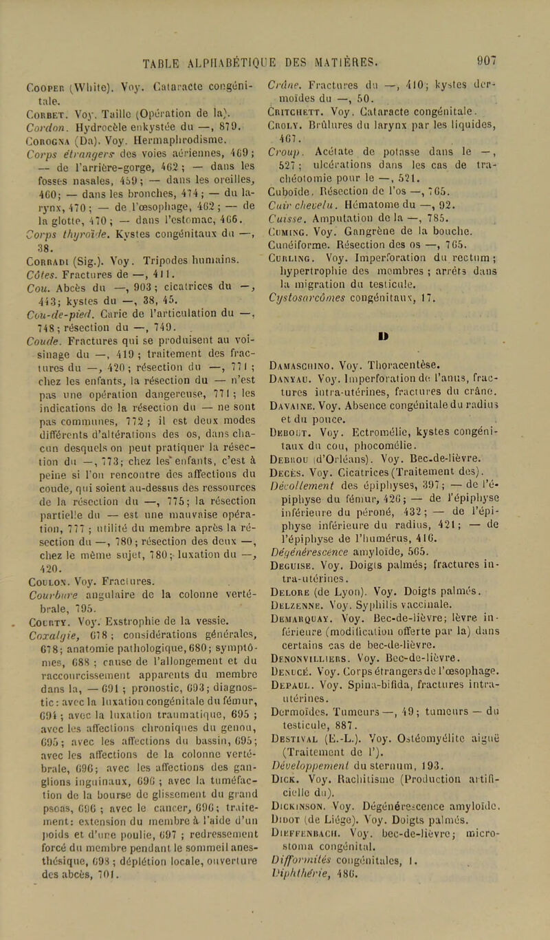 Cooper (White). Voy. Cataracte congéni- tale. Corbet. Voy. Taille (Opération de la). Cordon. Hydrocèle enkystée du —, 879. Corogna (Da). Voy. Hermaphrodisme. Corps étrangers: des voies aériennes, 469 ; — de l’arrière-gorge, 462 ; — dans les fosses nasales, 459; — dans les oreilles, 4G0; — dans les bronches, 474 ; — du la- rynx, 470; — de l’œsophage, 462 ; — de la glotte, 4 70 ; — dans l’estomac, 466. Corps thyroïde. Kystes congénitaux du —, 38. Corradi (Sig.). Voy. Tripodes humains. Côtes. Fractures de —, 411. Cou. Abcès du —, 903 ; cicatrices du -, 443; kystes du —, 38, 45. Cou-de-pied. Carie de l’articulation du —, 748 ; résection du —, 749. Coude. Fractures qui se produisent au voi- sinage du —, 419; traitement des frac- tures du —, 420 ; résection du —, 771 ; chez les enfants, la résection du — n’est pas une opération dangereuse, 771; les indications de la résection du — ne sont pas communes, 772 ; il est deux modes différents d’altérations des os, dans cha- cun desquels on peut pratiquer la résec- tion du —, 773; chez lesv enfants, c’est à peine si l’on rencontre des affections du coude, qui soient au-dessus des ressources de la résection du —, 775; la résection partielle du — est une mauvaise opéra- tion, 777 ; utilité du membre après la ré- section du —, 780; résection des deux —, chez le même sujet, 780; luxation du —, 420. Coulon. Voy. Fractures. Courbure angulaire de la colonne verté- brale, 795. Cocrty. Voy. Exstrophie de la vessie. Coxalgie, 678; considérations générales, 67 8; anatomie pathologique,680; symptô- mes, 688 ; cause de l’allongement et du raccourcissement apparents du membre dans la, — 691 ; pronostic, 693; diagnos- tic: avec la luxation congénitale du fémur, 694 ; avec la luxation traumatique, 695 ; avec les affections chroniques du genou, 695; avec les affections du bassin, 695; avec les affections de la colonne verté- brale, 696; avec les affections des gan- glions inguinaux, 696 ; avec la tuméfac- tion de la bourse de glissement du grand psoas, 696 ; nvec le cancer, 696; traite- ment: extension du membre à l'aide d’un poids et d’ure poulie, 697 ; redressement forcé du membre pendant le sommeil anes- thésique, 698 ; déplétion locale, ouverture des abcès, 701. Crâne. Fractures du —, 410; kystes der- moïdes du —, 50. Critchett. Voy. Cataracte congénitale. Caoi.v. Brûlures du larynx par les liquides, 467 . Croup. Acétate de potasse dans le —, 527 ; ulcérations dans les cas de tra- chéotomie pour le —, 521. Cuboïde. Résection de l’os —, 765. Cuir chevelu. Hématome du —, 92. Cuisse. Amputation delà—, 785. Cdming. Voy. Gangrène de la bouche. Cunéiforme. Résection des os —, 765. Curling. Voy. Imperforation du rectum ; hypertrophie des membres ; arrêta dans la migration du testicule. Cystosarcômes congénitaux, 17. I» Damasciuno. Voy. Thoracentèse. Danïau. Voy. lmperforation de. l’anus, frac- tures intra-utérines, fractures du crâne. Davaine. Voy. Absence congénitale du radius et du pouce. Debout. Voy. Ectromélic, kystes congéni- taux du cou, phocomélie. Debrou (d’Orléans). Voy. Bec-de-lièvre. Décès. Voy. Cicatrices (Traitement des). Décollement des épiphyses, 397 ; — de l’é- piphyse du fémur, 426; — de l’épiphyse inférieure du péroné, 432 ; — de l’épi- physe inférieure du radius, 421; — de l’épiphyse de l’humérus, 416. Dégénérescence amyloïde, 565. Déguisé. Voy. Doigts palmés; fractures in- tra-utérines. Delore (de Lyon). Voy. Doigts palmés. Delzenne. Voy. Syphilis vaccinale. Demarquay. Voy. Bec-de-lièvre; lèvre in- férieure (modification offerte par la) dans certains cas de bec-de-lièvre. Df.nonvilliers. Voy. Bec-de-lièvre. Denucé. Voy. Corps étrangers de l’œsophage. Depaul. Voy. Spina-bifida, fractures intra- utérines. Dermoïdes. Tumeurs—, 49; tumeurs — du testicule, 887. Destival (E.-L.). Voy. Ostéomyélite aiguë (Traitement de 1’). Développement du sternum, 193. Dick. Voy. Rachitisme (Production artifi- cielle du). Dickinson. Voy. Dégénérescence amyloïde. Didot (de Liège). Voy. Doigts palmés. Dikffënbach. Voy. bec-de-lièvre; micro- stoma congénital. Difformités congénitales, I. Diphthérie, 486.