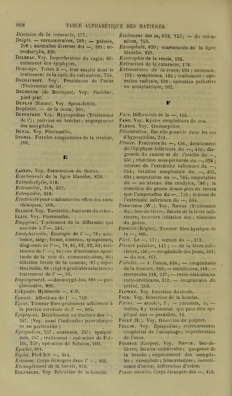 Discision de la cataracte, 117. Doigts. — surnuméraires, 289 ; — palmés, 298 ; anomalies diverses des —, 301 ; ec- trodactylie, 320. Dolbeau. Voy. Imperforation du vagin; dé- collement des épiphyses. Drainage. Tubes à —, leur emploi dans le traitement de la carie du calcanéum, 755. Ducuaussoy. Voy. Procidence de l’anus (Traitement de la). Dgchenne (de Boulogne). Voy. Pied-bot, pied-plat. Duplay (Simon). Voy. Spina-bifida. Duplicité. — de la main, 301. Düpi'ytiien. Voy. Hypospadias (Traitement de P); poitrine en bréchet; engorgement des amygdales. Duval. Voy. Phocomélie. Dzondi. Fistules congénitales de la trachée, 189. E Easton. Voy. Paracentèse du thorax. Écartements de la ligne blanche, 820. Ectrodactylie, 318. Ectromiilie, 3i8, 322. Ectropodie, 318. Électricité pour combattre les effets des anes- thésiques, 388. Elliott. Voy. Torticolis ; fractures du crâne, Ellis. Voy. Phocomélie. Empyèmc. Traitement de la difformité qui succède à P—, 541. Encéphatocèle. Étiologie de F—, 78; ana- tomie, siège, forme, contenu, symptômes, diagnosticde P—, 7S,81, 82, 82, 83; trai- tement de P —, 8G; cas d’occlusion spon- tanée de la voie de communication, St; ; ablation totale de la tumeur, 87 ; injec- tion iodée, 88 ; règles générales relatives au traitement de 1’ —, 91. Engorgement. —des amygdales, SOS ;—gan- glionnaire, 89G. Enkystée. Hydrocèle —, 879. Epaule. Affections de 1’ —, 709. Epine. Tumeur fîbro-graissense adhérente â la portion cervicale de P —, 005. Épiphyses. Décollement ou fracture des —, 397. (Voy. aussi l’indication pour chaque os en particulier.) Epispadtas, \257 ; anatomie, 257; symptô- mes, 257 ; traitement : opération de Fol- lin, 259; opération de Nélaton, 200. É pu lie s, 804. Équin. Pied bot —, 344. Estomac. Corps étrangers dans U —, 400. Étranglement de la hernie, 829. Eulknburg. Voy. Résection de la hanche. Évidement des os, 033, 753; — du calca- néum, 753. Exomphale, 820 ; écartements de la ligne blanche, 820. Exstrophie de la vessie, 193. Extraction de lajcataracte,’ 178. Extroversion de la vessie, 193 ; anatomie, 193 : symptômes, 195 ; traitement : opé- ration radicale, 198; opération palliative ou autoplastique, 202. F Face. Difformités de la —, 155. Fano. Voy. Kystes congénitaux du cou. FAYREn. Voy. Ostéomyélite. Fécondation. Est-elle possible dans les cas d’hypospadias, 203. Fémur. Fractures du —, 420 , décollement de l’épiphyse inférieure du —, 420; dia- gnostic du cancer et de l’ostéite du —, 557 ; résection sous-périostée du —, 028 ; nécrose de l’extrémité inférieure du —, 044 ; luxation congénitale du —, 333, 094 ; amputation du —, 785; amputation du — au niveau des condyles, 780 ; la résection du genou donne plus de revers que l’amputation du—, 720 ; nécrose de l’extrémité inférieure du —, 044. Fergcsson (W.). Voy. Nævus (Traitement du); bec-de-lièvre; fissure de la lèvre infé- rieure; tumeurs (ablation des); résection du genou. Fessière (Région). Tumeur fibrokystique de la —, 090. Filet. Le —, 171 ; section du —, 172. Fissure palatine, 147 ; — de la lèvre infé- rieure, 150 ; — congénitale des joues, 103; — du nez, 103. Fistules. — à l’anus, 834 ; — congénitales delà trachée, 189;—ombilicales, 248 ; — stercorales 218, 227 ; — recto-vésicales ou recto-uréthrales, 322;— congénitales du périué, 209. Floweu. Voy. Luxation du coude. Fock. Voy. Résection de la hanche. Fœtus. — accolés, 2 ; — parasites, 5; — inclus, 8 ; traitement qui peut être ap- pliqué aux—parasites, 13. Foi.et (IL). Voy. Résection du poignet. Follin. Voy. Épispadias; rétrécissement congénital de l’oesophage ; imperforation de l’anus. Forster (Cooper). Voy. Nævus ; bec-de- lièvre; fistules ombilicales; gangrène de la bouche ; engorgement des amygda- les ; exomphale ; hémorrhoïdes ; inconti- nence d’urine; infiltration d’urine. Fosses nasales. Corps étrangers des —, 459.