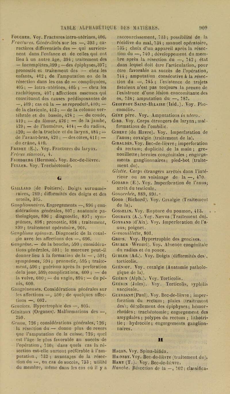 Foucher. Voy. Fractures intra-utérines, 406. Fractures. Généralités sur les —, 393 ; ca- ractères différentiels des — qui survien- nent dans l’enfance et de celles qui ont lieu à un autre âge, 394 ; traitement des — incoraplètes,399 ; —des épiphyses,397 ; pronostic et traitement des — chez les enfants, 402 ; de l’amputation ou de la résection dans les cas de — compliquées, 405; — intra-utérines, 405 ; — chez les rachitiques, 407 ; affections osseuses qui constituent des causes prédisposantes de — , 409 ; cas où la — se reproduit, 410; — de la clavicule, 413 ; — de la colonne ver- tébrale et. du bassin, 424 ; — du coude, 419; — du fémur, 426 ; — de la jambe, 429; — de l’humérus, 414; — du radius, 420; —de la trachée et du larynx, 484 ; — de l’avant-bras, 420 ; — des côtes, 411 ; — du crâne, 4 10. Fuedet (E.). Voy. Fractures du larynx. Frères siamois, 4. Fp.ieduerg (Herman). Voy. Bec-de-lièvre. Fuller. Voy. Trachéotomie. G Gaillard (de Poitiers). Doigls surnumé- raires, 289 ; difformités des doigts et des orteils, 305. Ganglionnaires. Engorgements —, 896 ; con- sidérations générales, 807 ; anatomie pa- thologique, 896 ; diagnostic, 897 ; sym- ptômes, 898 ; pronostic, 898 ; traitement, 899; traitement opératoire, 901. Ganglions spinaux. Diagnostic de la coxal- gie avec les affections des —, 696. Gangrène. — de la bouche, 590 ; considéra- tions générales, 591 ; le mercure peut-il donner lieu à la formation de la — , 591; symptômes, 594 ; pronostic, 595; traite- ment, 596 ; guérison après la perforation delà joue, 599; complications, 600; — de la vulve, 600; — du vagin, 894; — du pé- nis, 600. Gangréneuses. Considérations générales sur les affections —, 590; de quelques affec- tions —, 602. Gencives. Hypertrophie des —, 805. Génitaux (Organes). Malformations des —, 250. Genou, 726 ; considérations générales, 7 20; la résection du — donne plus de revers que l’amputation de la cuisse, 726; quel est l’âge le plus favorable au succès de l’opération, 730; dans quels cas la ré- section est-elle surtout préférable à l’am- putation , 732 ; avantages de la résec- tion du —, en cas de succès, 733 ; utilité du membre, même dans les cas où il y a raccourcissement, 733 ; possibilité de la récidive du mal, 7 34 ; manuel opératoire, 735 ; choix d’un appareil après la résec- tion du —, 740 ; développement du mem- bre après la résection du —, 742 ; état dans lequel doit être l’articulation, pour être favorable au succès de l’opération, 744 ; amputation consécutive à la résec- tion du —, 745 ; l’existence de trajets fistuleux n’est pas toujours la preuve de l’existence d’une lésion concomitante des os, 734 ; amputation du —, 787. Geoffroy Saint-Hilaire (Isid.). Voy. Pho- comélie. Gery père. Voy. Amputations in utero. Gibb. Voy. Corps étrangers du larynx; mal- formations de l’ombilic. Girert (du Havre). Voy. Imperforation de l’anus; coxalgie (traitement de la). Giraldès.Voy. Bec-de-lièvre; imperforation du rectum; duplicité de la main ; gre- nouillette; hernies congénitales ; engorge- ments ganglionnaires; pied-bot (traite- ment du). Glotte. Corps étrangers arrêtés dans l’inté- rieur ou au voisinage de la —, 470. Godard (E.). Voy. Imperforation de l’anus; arrêt du testicule. Gonorrhée, 889, 891.* Good (Richard). Voy. Coxalgie (Traitement de la). Gosselin. Voy. Rupture du poumon, 413. Goubaux (A.). Voy. Naevus (Traitement du). Goyrand (d’Aix). Voy. Imperforation de l’a- nus; poignet. Grenouillette, 801. Gross. Voy. Hypertrophie des gencives. Grlber 'VVenzel). Voy* Absence congénilale du radius et du pouce. Glbler (Ad.). Voy. Doigts (difformités des', torticolis. Guéniot. Voy. coxalgie (Anatomie patholo- gique de la). Guérin (Alph.). Voy. Torticolis. Guéiun (Jules). Voy. Torticolis, syphilis vaccinale. GuERSANT(Paul). Voy. Bec-de-lièvre; imper- foration du rectum; plaies (traitement des); décollement des épiphyses; hétnor- rhoïdes; trachéotomie; engorgement des amygdales; polypes du rectum ; lithotri- lie; hydrocèle; engorgements ganglion- naires. Il Hacon. Voy. Spina-bifida. IIainsby. Voy. Bec-de-lièvre (traitement du)t Hamy (T.). Voy. Bec-de-licVrc. Hanche. Résection de la —, 702; classifica-