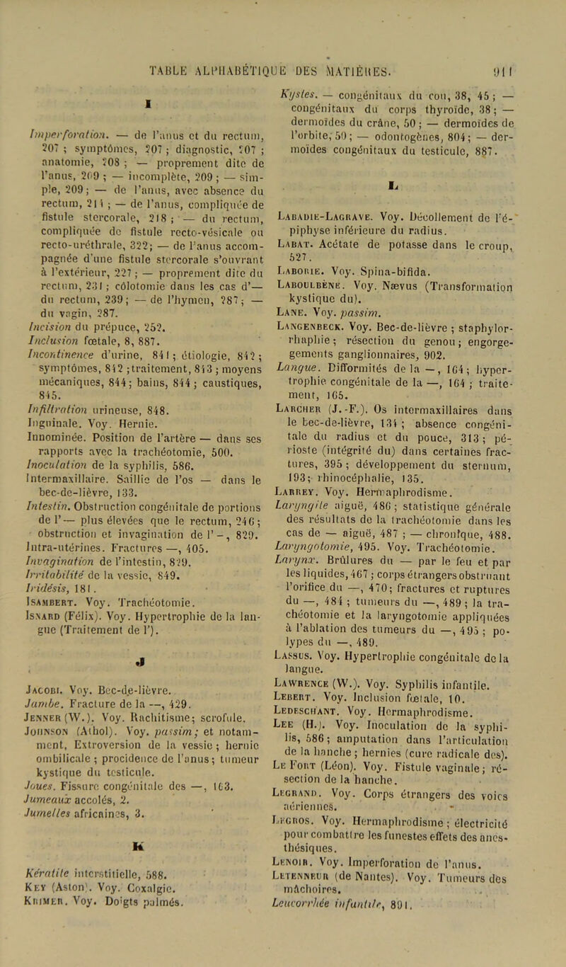 1 Imper forât ion. — do l’anus et du rectum, 207 ; symptômes, 207 ; diagnostic, 207 ; anatomie, 208 ; — proprement dite de l’anus, 209 ; — incomplète, 209 ; — sim- ple, 209; — de l’anus, avec absence du rectum, 2l't ; — de l’anus, compliquée de fistule stcrcorale, 218; — du rectum, compliquée de fistule recto-vésicale ou recto-uréthrale, 322; — de l’anus accom- pagnée d’une fistule stcrcorale s’ouvrant à l’extérieur, 227 ; — proprement dite du rectum, 231 ; côlototnie dans les cas d’— du rectum, 239; —de l’hymen, 287; — du vagin, 287. Incision du prépuce, 252. Inclusion fœtale, 8, 887. Incontinence d’urine, 841; étiologie, 842 ; symptômes, 842 ; traitement, 843 ; moyens mécaniques, 844; bains, 844 ; caustiques, 845. Infiltration urineuse, 848. Inguinale. Voy. Hernie. Innommée. Position de l’artère — dans scs rapports avec la trachéotomie, 500. Inoculation de la syphilis, 586. Intermaxillaire. Saillie de l’os — dans le bec-de-lièvre, 133. Intestin. Obstruction congénitale de portions de 1’— plus élevées que le rectum, 24 6; obstruction et invagination del’-, 829. Intra-utérines. Fractures —, 405. Invagination de l’intestin, 829. Irritabilité de la vessie, 849. Iridésis, 181. Isambert. Voy. Trachéotomie. Isxard (Félix). Voy. Hypertrophie de la lan- gue (Traitement de F). .1 4 Jacobi. Voy. Bec-d.e-lièvre. Jambe. Fracture de la —, 429. Jenner (W.). Voy. Rachitisme; scrofule. Johnson (Athol). Voy. pussim; et notam- ment, Extroversion de la vessie ; hernie ombilicale ; procidence de l’anus; tumeur kystique du testicule. Joues. Fissure congénitale des —, !fc3. Jumeaux accolés, 2. Jumelles africaines, 3. k Kératite interstitielle, 588. Key (Aston). Voy. Coxalgie. KniMER. Voy. Doigts palmés. Kgstes. — congénitaux du cou, 38, 45 ; — congénitaux du corps thyroïde, 38; — dermoïdes du crâne, 50 ; — dermoïdes de l’orbite, 50 ; — odontogènes, 804; — der- moïdes congénitaux du testicule, 887. Ij Labauie-Lagbave. Voy. Décollement de l'é- piphyse inférieure du radius. Labat. Acétate de potasse dans le croup, 627. Labobie. Voy. Spina-bifida. Laboclbène. Voy. Nævus (Transformation kystique du). Lane. Voy. passim. Langenbeck. Voy. Bec-de-lièvre ; staphylor- rhaphie; résection du genou; engorge- gements ganglionnaires, 902. Langue. Difformités delà—, 164; hyper- trophie congénitale de la—, 164 ; traite- ment, 165. Larcher (J.-F.). Os intermaxillaires dans le bec-de-lièvre, 134 ; absence congéni- tale du radius et du pouce, 313; pé- rioste (intégrité du) dans certaines frac- tures, 395; développement du sternum, 193; rhinocéphalie, 135. Larrey. Voy. Hermaphrodisme. laryngite aiguë, 486 ; statistique générale des résultats de la trachéotomie dans les cas de — aiguë, 487 ; — chronique, 488. Laryngotomie, 495. Voy. Trachéotomie. Larynx. Brûlures du — par le feu et par les liquides, 467 ; corps étrangers obstruant l’orifice du —, 470; fractures et ruptures du —, 484 ; tumeurs du —, 489 ; la tra- chéotomie et la laryngotomie appliquées à l’ablation des tumeurs du —, 495 ; po- lypes du —, 489. Lassus. Voy. Hypertrophie congénitale delà langue. Lawrence (W.). Voy. Syphilis infantile. Lebert. Voy. Inclusion fœtale, 10. Ledeschant. Voy. Hermaphrodisme. Lee (H.). Voy. Inoculation de la syphi- lis, 686 ; amputation dans l’articulation de la hanche ; hernies (cure radicale des). Le Fort (Léon). Voy. Fistule vaginale ; ré- section de la hanche. Legrand. Voy. Corps étrangers des voies aériennes. Legros. Voy. Hermaphrodisme ; électricité pour combattre les funestes effets des anes- thésiques. Lenoir. Voy. Imperforation de l’anus. Letenneur (de Nantes). Voy. Tumeurs des mâchoires. Leucorrhée infantile, 891.
