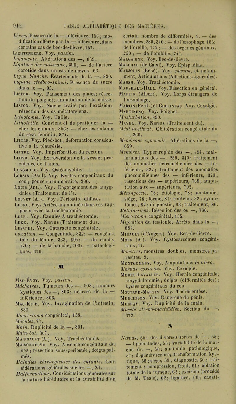 Lèvre. Fissure de la — inférieure, 150 ; mo- dification oflerte par la — inférieure,dans certains cas de bec-de-lièvre, 157. Liciitenuerg. Yoy. passim. Ligaments. Altérations des —, 059. Ligature des vaisseaux, 390; — de l’artère carotide dans un cas de nævus, 60- Ligne blanche. Écartements de la —, 820. Liquide cérébro-spinal. Présence du sucre dans le —, 95. Lister. Voy. Pansement des plaies; résec- tion du poignet; amputation de la cuisse. Listo\. Voy. Nævus traité par l’excision; résection des os métatarsiens. Lithotomie. Voy. Taille. Lithotritie. Convient-il de pratiquer la — chez les enfants, S5G ; — chez les enfants du sexe féminin, 87i. Little. Voy. Pied-bot; déformation consécu- tive à la pleurésie. Littré. Voy. Imperforation du rectum. Lloyd. Voy. Extroversion de la vessie; pro- cidence de l’anus. I.ongmore. Voy. Ostéomyélite. Lorain (Paul). Voy. Kystes congénitaux du cou ; pouce surnuméraire, 290. Louis (Ant.). Voy. Engorgement des amyg- dales (Traitement de 1’). Louvet (A.). Voy. Périostite diffuse. Lucre. Voy. Artère innominée dans ses rap- ports avec la trachéotomie. Luer. Voy. Canules A trachéotomie. Luke. Voy. Nævus (Traitement du). Lusardi. Voy. Cataracte congénitale. Luxation. — Congénitale, 332; — congéni- tale du fémur, 333, 094 ; — du coude, 420; — de la hanche, 700; — pathologi- ques, 070. Mac-Éyoy. Voy. passim. Mâchoires. Tumeurs des —, £03; tumeurs kystiques des—, 803; nécrose de la — inférieure, 800. Mac-Kidd. Voy. Invagination de l’intestin, 830. Macrostoma congénital, 158. Macules, 77. Main. Duplicité de la —, 301. Main-bot, 307 . Maingault-(A.). Voy. Trachéotomie. Maisonneuve. Voy. Absence congénitale du nez ; résection souspériostée ; doigts pal- més. Maladies chirurgicales des enfants. Con- sidérations générales sur les —, Xl. Malformations. Considérationsgénéralessur la nature héréditaire et la curabilité d’on. certain nombre de difformités, 1. — des membres, 289, 310 ; — de l’œsophage, 185; de l’oreille, 172 ; — des organes génitaux, 250 ; — de l’ombilic, 247. Malgaigne Voy. Bec-de-lièvre. Marciial (de Calvi). Voy. Épispadias. Mirjoun (René). Voy. passim, et notam- ment, Articulations (Affections aiguës des). Marsh. Voy. Trachéotomie. Marshall-Hall. Voy. Résection en général. Martin (Albert). Voy, Corps étrangers de l’œsophage. Martin (Ferd.)et Collineau. Voy. Coxalgie. Martinenq Voy. Poignet. Masturbation, 890. Mavel. Voy. Nævus (Traitement du). Méat uréthral. Oblitération congénitale du —, 209. Membrane synoviale. Altérations de la —, 059. Membres. Hypertrophie des —, 294; mal- formations des —, 289, 310; traitement des anomalies ectroméliennes des — in- férieurs, 322 ; traitement des anomalies phocoméliennes des — inférieurs, 323; résections des — supérieurs, 709; ampu- tation aux — supérieurs, 792. Méningocèle, 78; étiologie, 78; anatomie, siège, 78 ; forme, 81 ; contenu, 82 ; symp- tômes, 82 ; diagnostic, 83; traitement, 86. Métatarsiens. Résection des os —, 766. Microstoma congénital, 155. Migration du testicule. Arrêts dans la —, 882. Mirault (d’Angers). Voy. Bec-de-lièvre. Molk (A.). Voy. Cystosarcômes congéni- taux, 17. Monstres, monstres doubles, monstres pa- rasites, 2. Montgomery. Voy. Amputalions in utero. Morbus coxarius. Voy. Coxalgie. Morel-Lavallée. Voy. Hernie congénitale; amygdalotomie; doigts (difformités des); kystes congénitaux du cou. Moutard-Martin. Voy. Thoracentèse. Murciiison. Voy. Gangrène du pénis. Murray. Voy. Duplicité de la main. Muscle sterno-masto'idien. Section du —, 372. \ Ktévus, 55; des diverses sortes dé —, 55; — üpomatodes, 55 ; variabilité de la mar- che du —, 50; anatomie pathologique, 57; dégénérescence; transformation kys- tique, 58 ; siège, 59 ; diagnostic, 00 ; trai- tement : compression, froid, 01: ablation totale de la tumeur, 02 ; excision (procédé de M. Tealc), 02; ligature, 00; causti-