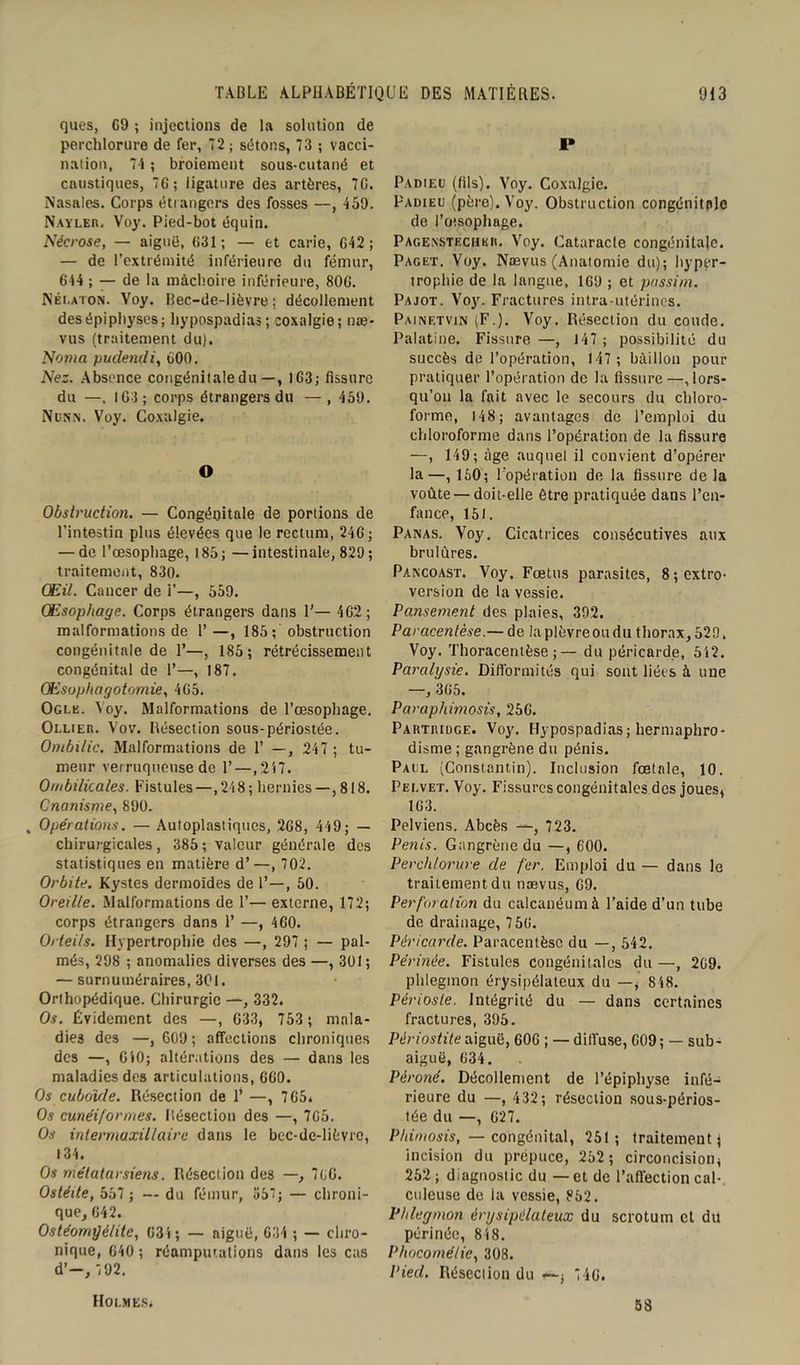 ques, G9 ; injections de la solution de perchlorure de fer, 72 ; sétons, 73 ; vacci- nation, 74 ; broiement sous-cutané et caustiques, 76; ligature des artères, 76. Nasales. Corps étrangers des fosses —, 459. NAYLEn, Voy. Pied-bot équin. Nécrose, — aiguë, 631; — et carie, 642 ; — de l’extrémité inférieure du fémur, 644 ; — de la mâchoire inférieure, 806. Nélaton. Voy. Bec-de-lièvre; décollement desépipltyses; hypospadias; coxalgie; nae- vus (traitement du). Noma pudendi, 600. Nez. Absence congénitale du—, 163; fissure du —, 163; corps étrangers du — , 459. Npnn. Voy. Coxalgie. O Obstruction. — Congénitale de portions de l’intestin plus élevées que le rectum, 246; — de l’œsophage, 185 ; —intestinale, 829 ; traitement, 830. Œil. Cancer de 1'—, 559. Œsophage. Corps étrangers dans 1’— 462; malformations de 1’ —, 185; obstruction congénitale de 1’—, 185; rétrécissement congénital de 1’—, 187. Œsophagotomie, 465. Ogle. Voy. Malformations de l’œsophage. Ollier. Vov. Résection sous-périostée. Ombilic. Malformations de 1’ —, 247 ; tu- meur verruquense de 1’—,247. Ombilicales. Fistules—,248; hernies—, 818. Onanisme, 890. , Opérations. — Autoplastiques, 268, 449; — chirurgicales , 385 ; valeur générale des statistiques en matière d’—, 702. Orbite. Kystes dermoïdes de 1’—, 50. Oreille. Malformations de 1’— externe, 172; corps étrangers dans 1’ —, 460. Orteils. Hypertrophie des —, 297 ; — pal- més, 298 ; anomalies diverses des —, 301 ; — surnuméraires, 301. Orthopédique. Chirurgie —, 332. Os. Évidement des —, 633, 753 ; mala- dies des —, 609 ; affections chroniques des —, 640; altérations des — dans les maladies des articulations, 660. Os cuboïde. Résection de P —, 765» Os cunéiformes. Résection des —, 765. Os intermaxillaire dans le bec-de-lièvre, 134. Os métatarsiens. Résection des —, 766. Ostéite, 557 ; — du fémur, 55’; — chroni- que, 642. Ostéomyélite, 634 ; — aiguë, 634 ; — chro- nique, 640 ; réampur.ations dans les cas d’-, 7 92. P Padieu (fils). Voy. Coxalgie. Padieu (père). Voy. Obstruction congénitale de l’œsophage. Pagenstechkr. Voy. Cataracte congénitale. Paget. Voy. Naevus (Anatomie du); hyper- trophie de la langue, 1G9 ; et passim. Pajot. Voy. Fractures intra-utérines. Painetvin (F.). Voy. Résection du coude. Palatine. Fissure —, 147 ; possibilité du succès de l’opération, 147; bâillon pour pratiquer l’opération de la fissure—.lors- qu’on la fait avec le secours du chloro- forme, 148; avantages de l’emploi du chloroforme dans l’opération de la fissure —, 149; âge auquel il convient d’opérer la—, 150; l'opération de la fissure de la voûte — doit-elle être pratiquée dans l’en- fance, 151. Panas. Voy. Cicatrices consécutives aux brûlures. Pancoast. Voy. Fœtus parasites, 8 ; extro- version de la vessie. Pansement des plaies, 392. Paracentèse.— de la plèvre ou du thorax, 529. Voy. Thoracentèse ;— du péricarde, 542. Paralysie. Difformités qui sont liées à une —, 365. Paraphimosis, 256. Partridge. Voy. Hypospadias; hermaphro- disme ; gangrène du pénis. Paul (Constantin). Inclusion fœtale, 10. Pelvet. Voy. Fissures congénitales des joues, 163. Pelviens. Abcès —, 723. Pénis. Gangrène du —, 600. Perchlorure de fer. Emploi du — dans le traitement du nævus, 69. Perforation du calcanéum à l’aide d’un tube de drainage, 756. Péricarde. Paracentèse du —, 542. Périnée. Fistules congénitales du —, 269. phlegmon érysipélateux du —, 8 48. Périoste. Intégrité du — dans certaines fractures, 395. Périostite aiguë, 606 ; — diffuse, 609; — sub- aiguë, 634. Péroné. Décollement de l’épiphyse infé- rieure du —, 432 ; résection sous-périos- tée du —, G27. Phimosis, — congénital, 251; traitement; incision du prépuce, 252; circoncision, 252 ; diagnostic du — et de l’affection cal- culeuse de la vessie, 852. Phlegmon érysipélateux du scrotum et du périnée, 848. Phocornélie, 308. Pied. Résection du —, 746. Holmes» 58