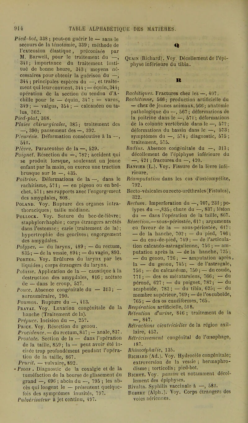 Pied-bot, 338 ; peut-on guérir le — sans le secours de la ténotomie, 339 ; méthode de l’extension élastique, préconisée par M. Bnrwell, pour le traitement du —, 341; importance du traitement insti- tué de bonne heure, 343 ; moyens né- cessaires pour obtenir la guérison du —, 344 ; principales espèces du —, et traite- ment qui leur convient, 344 ; — équin,344; opération de la section du tendon d’A- chille pour le — équin, 347 : — varus, 319 ; — valgus, 354; — calcanéen ou ta- lus, 362. Pied-plat, 3G8. Plaies chirurgicales, 385 ; traitement des —, 390; pansement des—, 392. Pleurésie. Déformation consécutive à la —, 541. Plèvre. Paracentèse de la —, 529. Poignet. Résection du —, 782; accident qui se produit lorsque, soulevant un jeune enfant par la main, on exerce une traction brusque sur le —, 435. Poitrine. Déformations de la —, dans le rachitisme, 571; — en pigeon ou en bré- chet, 571 ; ses rapports avec l’engorgement des amygdales, 808. Poland. Voy. Rupture des organes intra- thoraciques; taille médiane. Poli.ock. Voy. Suture du bec-de-lièvre; staphylorrhaphie ; corps étrangers arrêtés dans l’estomac ; carie (traitement de la); hypertrophie des gencives; engorgement des amygdales. Polypes. — du larynx, 489 ; —du rectum, 835 ; — de la vessie, 894 ; — du vagin, 893. Porter. Voy. Brûlures du larynx par les liquides; corps étrangers du larynx. Potasse. Application de la — caustique à la destruction des amygdales, 816; acétate de — dans le croup, 527. Pouce. Absence congénitale du — 313; — surnuméraire, 290. Poumon. Rupture du —, 413. Pravaz. Voy. Luxation congénitale de la hanche (Traitement de la). Prépuce. Incision du —, 25?. Price. Voy. Résection du genou. Procidence. — du rectum, 837 ; — anale, 837. Prostate. Section de la — dans l’opératiion de la taille, 859 ; la — peut avoir été in- cisée trop profondément pendant l’opéra- tion de la taille, 867. Prurit. — vulvaire, 892. • Psoas . Diagnostic de la coxalgie et de la tuméfaction de la bourse de glissement du grand —, 696 ; abcès du —, 795 ; les ab- cès qui longent le — présentent quelque- fois des symptômes inusités, 797. Pulvérisateur à jet continu, 497. U Quain (Richard). Voy. Décollement de l’épi- physe inférieure du tibia. Ii Rachitiques. Fractures chez les —, 407. Rachitisme, 566; production artificielle du — chez de jeunes animaux, 566; anatomie pathologique du —, 567 ; déformations de la poitrine dans le —, 671 ; déformations de la colonne vertébrale dans le—, 572; déformations du bassin dans le —, 573; symptômes du —, 574 ; diagnostic, 575 ; traitement, 575. Radius. Absence congénitale du —, 313 ; décollement de l’épiphyse inférieure du —, 421 ; fractures du —, 420. Ranvier (L.). Voy. Fissure de la lèvre infé- rieure. Réamputation dans les cas d’ostéomyélite, 792. Recto-vésicales ou recto-uréthrales (Fistules), 322. Rectum, lmperforation du —, 207, 231 ; po- lypes du —,835; chute du —, 837 ; lésion du — dans l’opération de la taille, 807. Résection.— sous-périostée, 617 ; arguments eu faveur de la — sous-périostée, 617 : — de la hanche, 702 ; — du pied, 746 ; — du cou-de-pied, 749 ; — de l’articula- tion calcanéo-astragalienne, 756 ; — am- putation après la — delà hanche, 725 ; — du genou, 726; — amputation après, la — du genou, 745 ; — de l’astragale, 756; —du calcanéum, 750;— du coude, 771;— des os métatarsiens, 766; — du péroné, 627; — du poignet, 782; — du scaphoïde. 782; — du tibia, 625; — du membre supérieur, 769 ; — de l’oscuboïde, 765; — des os cunéiformes, 765. Respiration artificielle, 518. Rétention d'urine, 846 ; traitement de la —, 847. Rétractions cicatricielles de la région axil- laire, 452. Rétrécissement congénital de l’œsophage, 187. Rhmocéphalie, 135. Richard (Ad.). Voy. Hydrocèle congénitale; extroversion de la vessie ; hermaphro- disme ; torticolis; pied-bot. Richet. Voy. passim et notamment décol- lement des épiphyses. Rival ta. Syphilis vaccinale à —, 581. Robert (Alph.). Voy. Corps étrangers des voies aériennes.