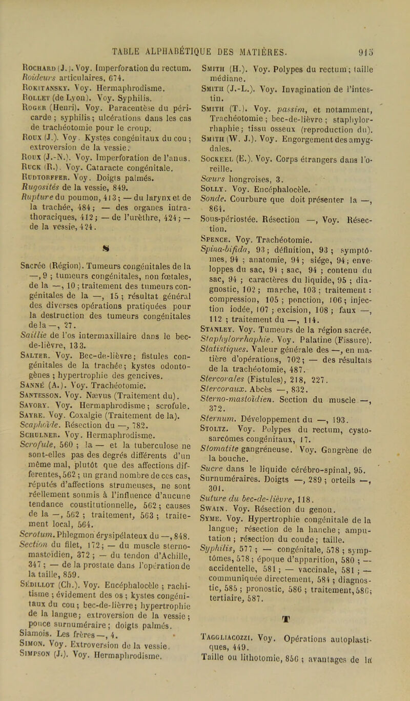 Rochard ( J. j. Voy. (mperforation du rectum. Roideurs articulaires, 674. Rokitansky. Voy. Hermaphrodisme. Rollet (de Lyon). Voy. Syphilis. Roger (Henri). Voy. Paracentèse du péri- carde ; syphilis ; ulcérations dans les cas de trachéotomie pour le croup. Roux (J.). Voy. Kystes congénitaux du cou ; extroversion de la vessie. Roux (J.-N.). Voy. Imperforation de l’anus. Ruck (R.). Voy. Cataracte congénitale. Rudtorffer. Voy. Doigts palmés. Rugosités de la vessie, 849. Rupture du poumon, 413 ; — du larynx et de la trachée, 484 ; — des organes intra- thoraciques, 412 ; — de l’urèthre, 424 ; — de la vessie, 424. « Sacrée (Région). Tumeurs congénitales de la —, B ; tumeurs congénitales, non foetales, de la —, 10 ; traitement des tumeurs con- génitales de la —, 15; résultat général des diverses opérations pratiquées pour la destruction des tumeurs congénitales delà —, 27. Saillie de l’os intermaxillaire dans le bec- de-lièvre, 13 3. Salter. Voy. Bec-de-lièvre; fistules con- génitales de la trachée; kystes odonto- gènes ; hypertrophie des gencives. S Anne (A.). Voy. Trachéotomie. Santesson. Voy. Nævus (Traitement du). Savory. Voy. Hermaphrodisme; scrofule. Sayre. Voy. Coxalgie (Traitement de la). Scaphoïde. Résection du —, 782. Schulner. Voy. Hermaphrodisme. Scrofule, 560 ; la — et la tuberculose ne sont-elles pas des degrés différents d’un même mal, plutôt que des affections dif- ferentes, 562 ; un grand nombre de ces cas, réputés d’affections strumeuses, ne sont réellement soumis à l’influence d’aucune tendance constitutionnelle, 5G2 ; causes de la —, 562 ; traitement, 563 ; traite- ment local, 564. Scrotum. Phlegmon érysipélateux du —, 848. Section du filet, 172; — du muscle stcrno- mastoïdien, 372 ; — du tendon d’Achille, 347 ; — de la prostate dans l’opération de la taille, 859. Sédillot (Ch.). Voy. Encéphalocèle ; rachi- tisme ; évidement des os ; kystes congéni- taux du cou; bec-de-lièvre; hypertrophie de la langue; extroversion de la vessie; pouce surnuméraire; doigts palmés. Siamois. Les frères—,4. • Simon. Voy. Extroversion delà vessie. Simpson (J.), Voy. Hermaphrodisme. Smith (H.). Voy. Polypes du rectum ; taille médiane. Smith (J.-L.). Voy. Invagination de l’intes- tin. Smith (T.). Voy. passim, et notamment, Trachéotomie ; bec-de-lièvre ; staphylor- rhaphie; tissu osseux (reproduction du). Smitii (W. J.). Voy. Engorgement des amyg- dales. Sockeel (E.). Voy. Corps étrangers dans l'o- reille. Sœurs hongroises, 3. Solly. Voy. Encéphalocèle. Sonde. Courbure que doit présenter la —, 864. Sous-périostée. Résection —, Voy. Résec- tion. Spence. Voy. Trachéotomie. Spina-bifida, 93 ; définition, 93 ; symptô- mes, 94 ; anatomie, 94; siège, 94; enve- loppes du sac, 94 ; sac, 94 ; contenu du sac, 94 ; caractères du liquide, 95 ; dia- gnostic, 102; marche, 103; traitement: compression, 105; ponction, 106; injec- tion iodée, 107 ; excision, 108; faux —, 112 ; traitement du—, 114. Stanley. Voy. Tumeurs de la région sacrée. Sfaphylorrhaphie. Voy. Palatine (Fissure). Statistiques. Valeur générale des —, en ma- tière d’opérations, 702 ; — des résultats de la trachéotomie, 487. Stercora/es (Fistules), 218, 227. Stercoraux. Abcès —,832. Sterno-mastoïdien. Section du muscle —, 372. Sternum. Développement du —, 193. Stoltz. Voy. Polypes du rectum, cysto- sarcômes congénitaux, 17. Stomatite gangréneuse. Voy. Gangrène de la bouche. Sucre dans le liquide cérébro-spinal, 95. Surnuméraires. Doigts —, 289 ; orteils —, 301. Suture du bec-clc-lièure, 118. Swain. Voy. Résection du genou. Syme. Voy. Hypertrophie congénitale de la langue; résection de la hanche; ampu- tation ; résection du coude ; taille. Syphilis, 577 ; — congénitale, 578 ; symp- tômes, 578 ; époque d’apparition, 580 ; — accidentelle, 581 ; — vaccinale, 581 ; — communiquée directement, 584 ; diagnos- tic, 585; pronostic, 586; traitement,586; tertiaire, 587. T Taggliacozzi. Voy. Opérations autoplasti- ques, 449. Taille ou lithotomie, 856 ; avantages de lrt