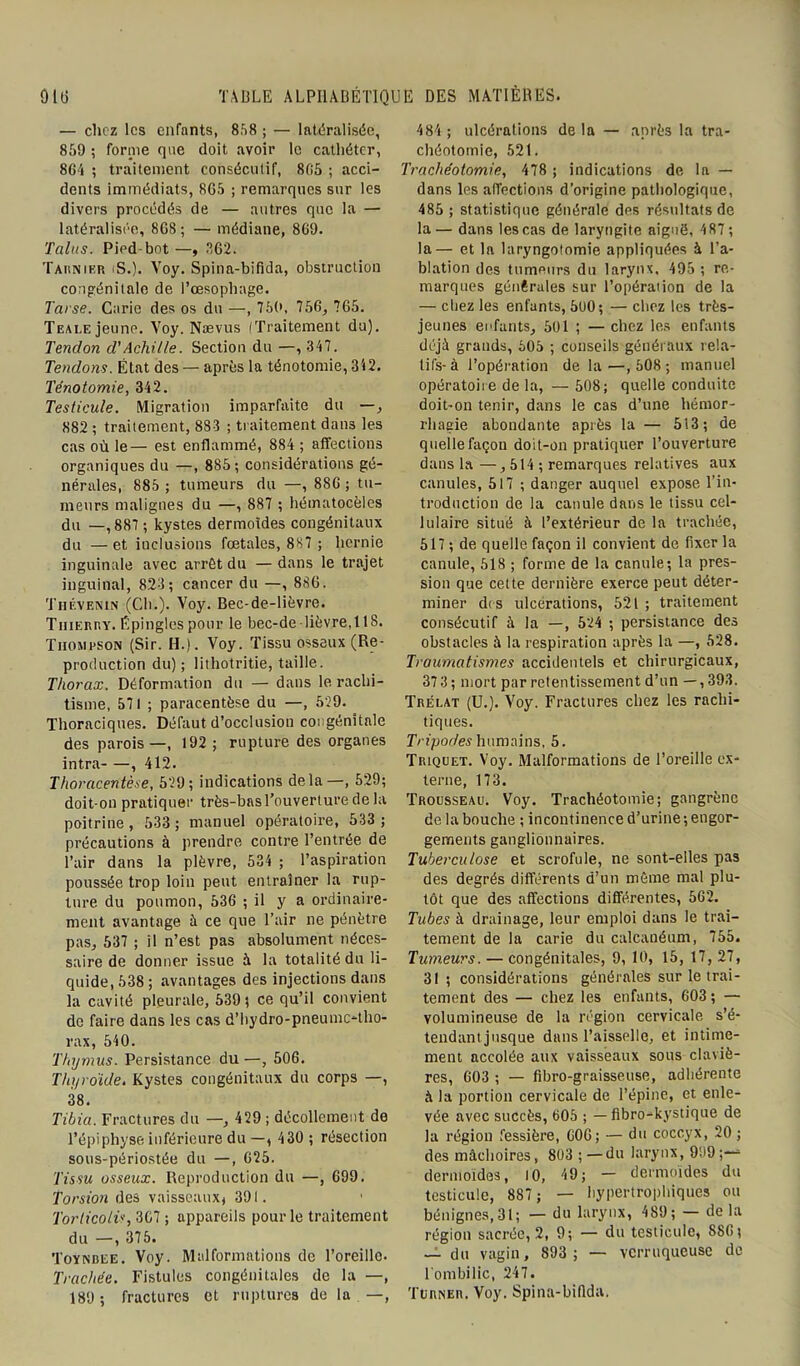 — chez les enfants, 858 ; — latéralisée, 859 ; forme que doit avoir le cathéter, 8G4 ; traitement consécutif, 805 ; acci- dents immédiats, 805 ; remarques sur les divers procédés de — autres que la — latéralisée, 868; — médiane, 809. Talus. Pied bot—, 862. Tarnier (S.). Voy. Spina-bifida, obstruction congénitale de l’œsophage. Tarse. Carie des os du —, 750, 756, 765. Teai,e jeune. Voy. Nævus ITraitement du). Tendon d'Achille. Section du —, 347. Tendons. État des — après la ténotomie, 342. Ténotomie, 342. Testicule. Migration imparfaite du —, 882 ; traitement, 883 ; traitement dans les cas où le— est enflammé, 884 ; affections organiques du —, 885; considérations gé- nérales, 885 ; tumeurs du —, 880 ; tu- meurs malignes du —, 887 ; hématocèles du —,887 ; kystes dermoides congénitaux du —et inclusions fœtales, 887 ; hernie inguinale avec arrêt du — dans le trajet inguinal, 823; cancer du —, 886. Thévenin (Ch.). Voy. Bec-de-lièvre. TiiiEnr,y. Epingles pour le bec-de -lièvre,118. Thompson (Sir. H.). Voy. Tissu osseux (Re- production du); lithotritie, taille. Thorax. Déformation du — dans le rachi- tisme, 571 ; paracentèse du —, 529. Thoraciques. Défaut d’occlusion congénitale des parois—, 192 ; rupture des organes intra , 412. Thoracentèse, 529; indications delà—, 529; doit-on pratiquer très-basl’ouverture de la poitrine, 533 ; manuel opératoire, 533; précautions à prendre contre l’entrée de l’air dans la plèvre, 534 ; l’aspiration poussée trop loin peut entraîner la rup- ture du poumon, 530 ; il y a ordinaire- ment avantage à ce que l’air ne pénètre pas, 537 ; il n’est pas absolument néces- saire de donner issue à la totalité du li- quide, 538 ; avantages des injections dans la cavité pleurale, 539; ce qu’il convient de faire dans les cas d’hydro-pneume-tho- rax, 540. Thymus. Persistance du—, 506. Thyroïde. Kystes congénitaux du corps —, 38. Tibia. Fractures du —, 429 ; décollement de l’épiphyse inférieure du —, 430 ; résection sous-périostée du —, 025. Tissu osseux. Reproduction du —, 699. Torsion des vaisseaux, 391. Torticolis, 367 ; appareils pour le traitement du —, 375. Toynbee. Voy. Malformations de l’oreille. Trachée. Fistules congénitales de la —, 189; fractures et ruptures de la —, 484 ; ulcérations delà — après la tra- chéotomie, 521. Trachéotomie, 478 ; indications de la — dans les affections d’origine pathologique, 485 ; statistique générale des résultats de la— dans les cas de laryngite aiguë, 487; la— et la laryngotomie appliquées à l’a- blation des tumeurs du larynx, 495 ; re- marques générales sur l’opération de la — chez les enfants, 500; — chez les très- jeunes enfants, 501 ; —chez les enfants déjà grands, 505 ; conseils généraux rela- tifs-à l’opération de la—,508; manuel opératoire de la, — 508; quelle conduite doit-on tenir, dans le cas d’une hémor- rhagie abondante après la — 513; de quelle façon doit-on pratiquer l’ouverture dans la —, 514 ; remarques relatives aux canules, 517 ; danger auquel expose l’in- troduction de la canule dans le tissu cel- lulaire situé à l’extérieur de la trachée, 517 ; de quelle façon il convient de fixer la canule, 518 ; forme de la canule; la pres- sion que cette dernière exerce peut déter- miner des ulcérations, 521 ; traitement consécutif à la —, 524 ; persistance des obstacles à la respiration après la —, 528. Traumatismes accidentels et chirurgicaux, 373 ; mort par retentissement d’un — , 393. Trélat (U.). Voy. Fractures chez les rachi- tiques. Tripodes humains, 5. Triquet. Voy. Malformations de l’oreille ex- terne, 173. Trousseau. Voy. Trachéotomie; gangrène de la bouche ; incontinence d’urine ; engor- gements ganglionnaires. Tuberculose et scrofule, ne sont-elles pas des degrés différents d’un même mal plu- tôt que des affections différentes, 502. Tubes à drainage, leur emploi dans le trai- tement de la carie du calcanéum, 755. Tumeurs. — congénitales, 9, 10, 15, 17, 27, 31 ; considérations générales sur le trai- tement des — chez les enfants, 603; — volumineuse de la région cervicale s’é- tendant jusque dans l’aisselle, et intime- ment accolée aux vaisseaux sous claviè- res, 603 ; — fibro-graisseuse, adhérente à la portion cervicale de l’épine, et enle- vée avec succès, 605 ; — fibro-kystique de la région fessière, GOG; — du coccyx, 20 ; des mâchoires, 803 ;—du larynx, 999;— dermoides, 10, 49; — dermoides du testicule, 887 ; — hypertrophiques ou bénignes, 31; — du larynx, 489; — de la région sacrée, 2, 9; — du testicule, 880; — du vagin, 893 ; — vcrruqueuse de 1 ombilic, 247. Türner. Voy. Spina-bifida.