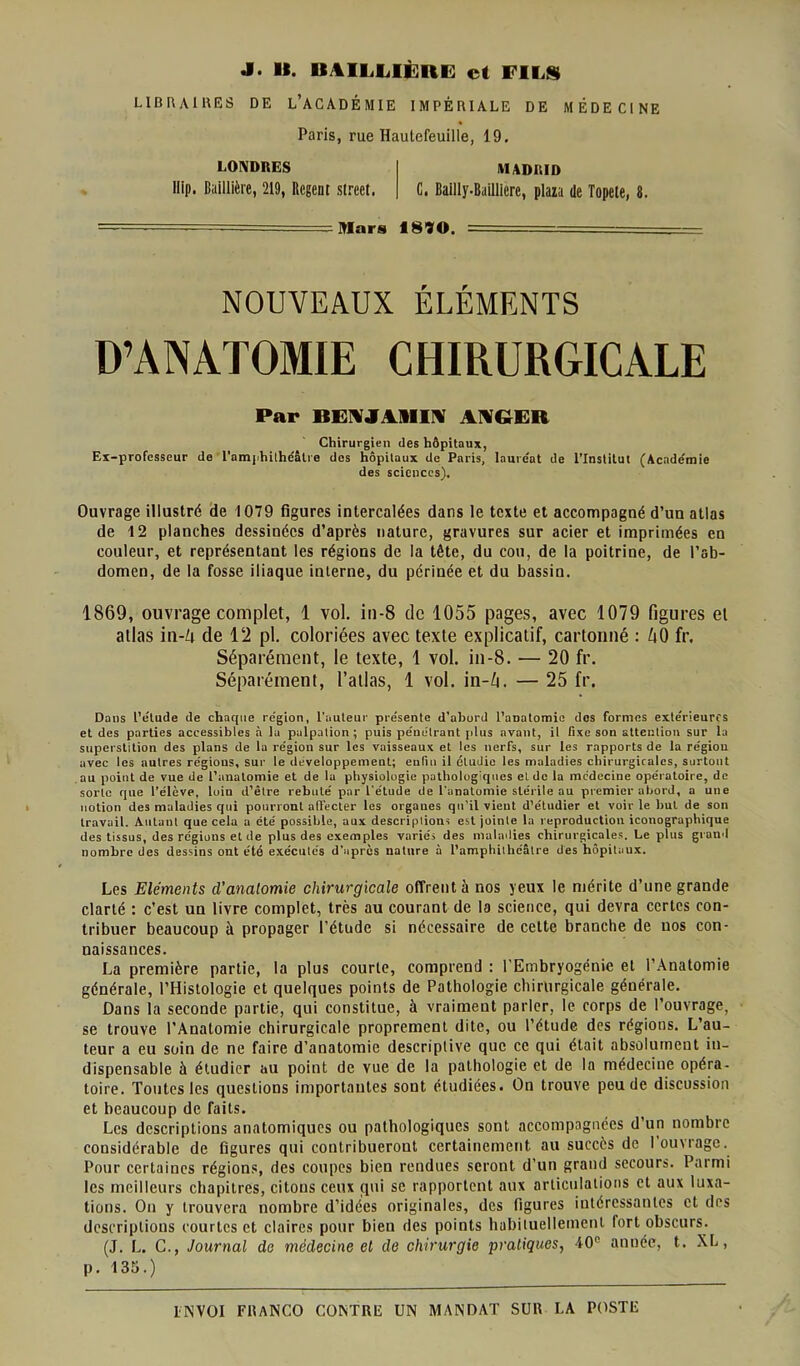 LIBRAIRES DE L’ACADÉMIE IMPÉRIALE DE MÉDECINE Paris, rue Hautcfeuille, 19. LONDRES MADRID llip. Baillière, 219, Rcgent slreet. C. Bailly-BaQliere, plaza de Topete, 8. Mars 18ÎO. —- — NOUVEAUX ÉLÉMENTS D’ANATOMIE CHIRURGICALE Par BENJAMIN ANGER Chirurgien des hôpitaux, Ex-professeur de l'amphilhdâtre des hôpitaux de Paris, lauréat de l’Institut (Académie des sciences). Ouvrage illustré de 1079 figures intercalées dans le texte et accompagné d’un atlas de 12 planches dessinées d’après nature, gravures sur acier et imprimées en couleur, et représentant les régions de la tête, du cou, de la poitrine, de l’ab- domen, de la fosse iliaque interne, du périnée et du bassin. 1869, ouvrage complet, 1 vol. in-8 de 1055 pages, avec 1079 figures et atlas in-Zi de 12 pl. coloriées avec texte explicatif, cartonné : h0 fr. Séparément, le texte, 1 vol. in-8. — 20 fr. Séparément, l’atlas, 1 vol. in-Zi. — 25 fr. Dans l’élude de charpie région, l’auteur présente d’abord l'anatomie dos formes extérieures et des parties accessibles à la palpation ; puis pénétrant [dus avant, il fixe son attention sur la superstition des plans de la région sur les vaisseaux et les nerfs, sur les rapports de la région avec les autres régions, sur le développement; enfin il étudie les maladies chirurgicales, surtout au point de vue de l’anatomie et de la physiologie pathologiques et de la médecine opératoire, de sorte que l’élève, loin d’être rebuté par L'étude de l'anatomie stérile au premier abord, a une notion des maladies qui pourront affecter les organes qu’il vient d’étudier et voir le but de son travail. Autant que cela a été possible, aux descriptions est jointe la reproduction iconographique des tissus, des régions et de plus des exemples variés des maladies chirurgicales. Le plus grand nombre des dessins ont été exécutés d’après nature à l’amphithéâtre des hôpitaux. Les Eléments d’anatomie chirurgicale offrent à nos yeux le mérite d’une grande clarté : c’est un livre complet, très au courant de la science, qui devra certes con- tribuer beaucoup à propager l’étude si nécessaire de cette branche de nos con- naissances. La première partie, la plus courte, comprend : l'Embryogénie et l’Anatomie générale, l’Histologie et quelques points de Pathologie chirurgicale générale. Dans la seconde partie, qui constitue, à vraiment parler, le corps de l’ouvrage, se trouve l'Anatomie chirurgicale proprement dite, ou l’étude des régions. L’au- teur a eu soin de ne faire d’anatomie descriptive que ce qui était absolument in- dispensable h étudier au point de vue de la pathologie et de la médecine opéra- toire. Toutes les questions importantes sont étudiées. On trouve peu de discussion et beaucoup de faits. Les descriptions anatomiques ou pathologiques sont accompagnées d’un nombre considérable de figures qui contribueront certainement au succès de louuage. Pour certaines régions, des coupes bien rendues seront d’un grand secours. Parmi les meilleurs chapitres, citons ceux qui se rapportent aux articulations et aux luxa- tions. On y trouvera nombre d’idées originales, des figures iutércssanles et des descriptions courtes et claires pour bien des points habituellement fort obscurs. (J. L. C., Journal de médecine et de chirurgie pratiques, 40° année, t. XL, p. 135.) ENVOI FRANCO CONTRE UN MANDAT SUR LA POSTE