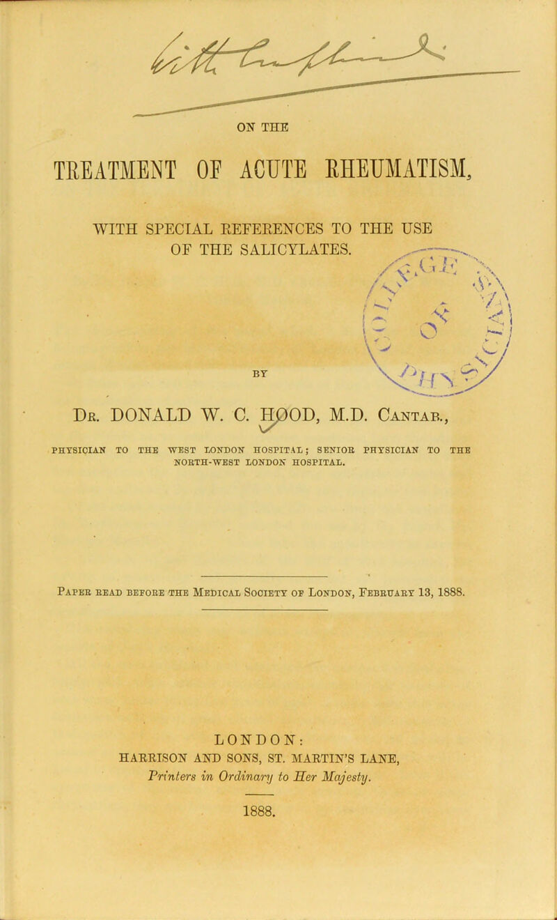 TREATMENT OF ACUTE RHEUMATISM, WITH SPECIAL REFERENCES TO THE USE OF THE SALICYLATES. _ szL i' v x / . ;\ / V A ’ \ \ — V- \ * os VA\ BY rr\ Dr. DONALD W. C. HOOD, M.D. Cantab., PHYSICIAN TO THE WEST LONDON HOSPITAL; SENIOE PHYSICIAN TO THE NOETH-WEST LONDON HOSPITAL. Papee head befoee the Medical Society of London, Febeuaey 13, 1888. LONDON: HARRISON AND SONS, ST. MARTIN’S LANE, Printers in Ordinary to Her Majesty. 1888.