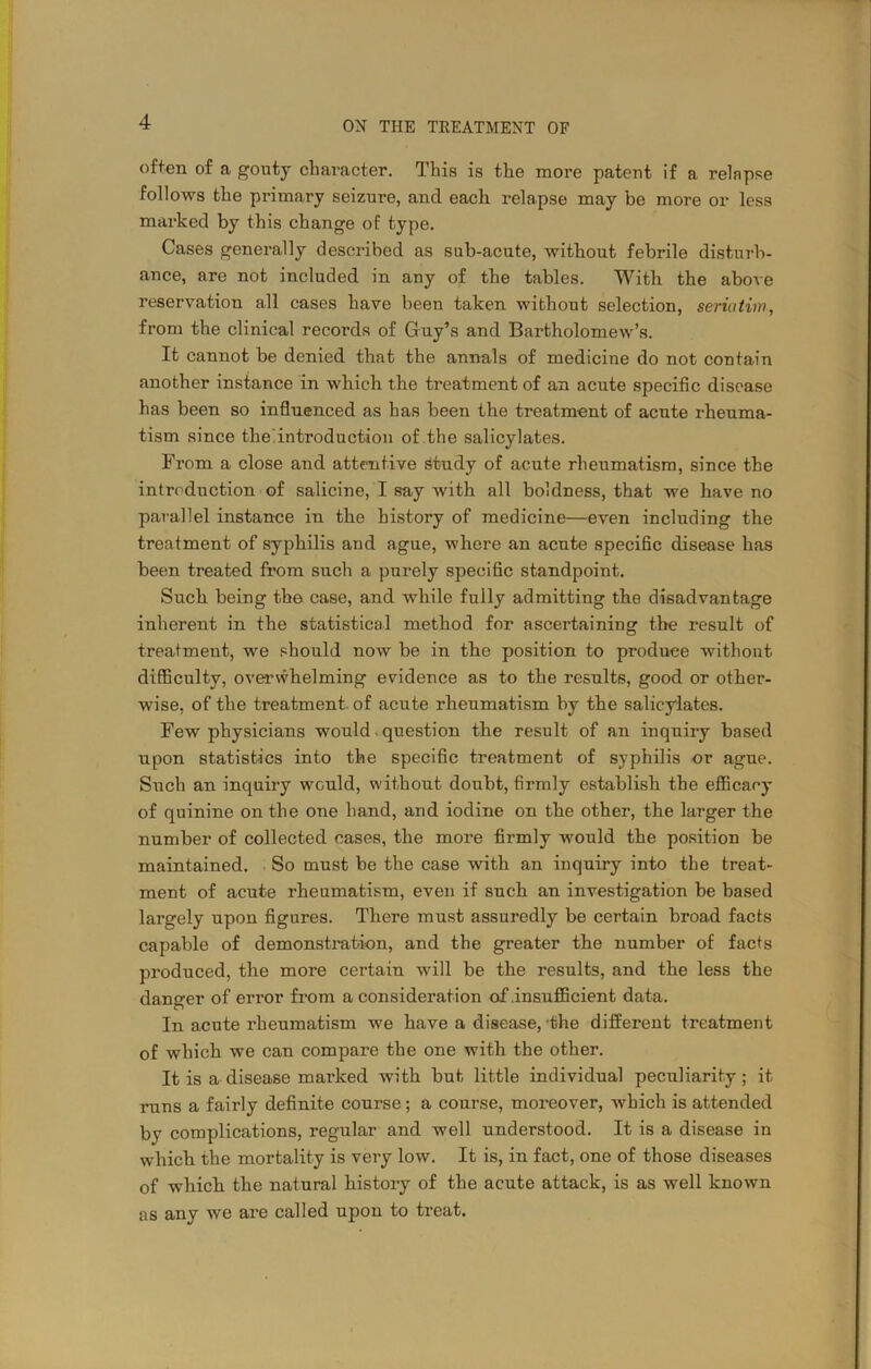 often of a gouty character. This is the more patent if a relapse follows the primary seizure, and each relapse may be more or less marked by this change of type. Cases generally described as sub-acute, without febrile disturb- ance, are not included in any of the tables. With the above reservation all cases have been taken without selection, seriatim, from the clinical records of Guy’s and Bartholomew’s. It cannot be denied that the annals of medicine do not contain another instance in which the treatment of an acute specific disease has been so influenced as has been the treatment of acute rheuma- tism since the introduction of the salicylates. From a close and attentive study of acute rheumatism, since the introduction of salicine, I say with all boldness, that we have no parallel instance in the history of medicine—even including the treatment of syphilis and ague, where an acute specific disease has been treated from such a purely specific standpoint. Such being the case, and while fully admitting the disadvantage inherent in the statistical method for ascertaining the result of treatment, we should now be in the position to produee without difficulty, overwhelming evidence as to the results, good or other- wise, of the treatment, of acute rheumatism by the salicylates. Few physicians would question the result of an inquiry based upon statistics into the specific treatment of syphilis or ague. Such an inquiry would, without doubt, firmly establish the efficacy of quinine on the one hand, and iodine on the other, the larger the number of collected cases, the more firmly would the position be maintained. So must be the case wdth an inquiry into the treat- ment of acute rheumatism, even if such an investigation be based largely upon figures. There must assuredly be certain broad facts capable of demonstration, and the greater the number of facts pi’oduced, the more certain will be the results, and the less the danger of error from a considerat ion of .insufficient data. In acute rheumatism we have a disease,'the different treatment of which we can compare the one with the other. It is a disease marked with but little individual peculiarity; it runs a fairly definite course; a course, moreover, which is attended by complications, regular and well understood. It is a disease in which the mortality is very low. It is, in fact, one of those diseases of which the natural history of the acute attack, is as well known as any we are called upon to treat.