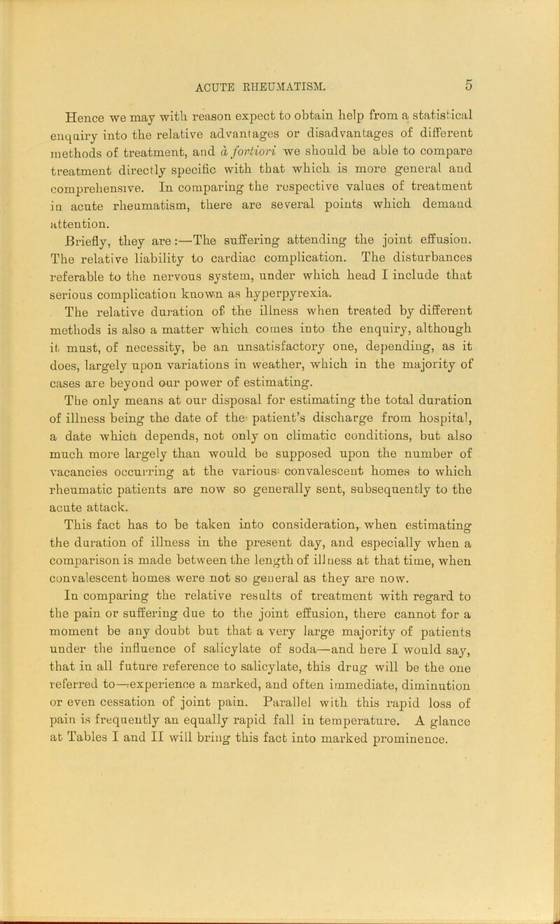 Hence we may with reason expect to obtain help from a statistical enquiry into the relative advantages or disadvantages of different methods of treatment, and a fortiori we should be able to compare treatment directly specific with that which is more general and comprehensive. In comparing the respective values of treatment in acute rheumatism, there are several points which demand attention. Briefly, they are:—The suffering attending the joint effusion. The relative liability to cardiac complication. The disturbances referable to the nervous system, under which head I include that serious complication known as hyperpyrexia. The relative duration of the illness when treated by different methods is also a matter which comes into the enquiry, although it must, of necessity, be an unsatisfactory one, depending, as it does, largely upon variations in weather, which in the majority of cases are beyond our power of estimating. Tire only means at our disposal for estimating the total duration of illness being the date of the' patient’s discharge from hospital, a date which depends, not only on climatic conditions, but also much more largely than would be supposed upon the number of vacancies occurring at the various; convalescent homes to which rheumatic patients are now so generally sent, subsequently to the acute attack. This fact has to be taken into consideration, when estimating the duration of illness in the present day, and especially when a comparison is made between the length of ill ness at that time, when convalescent homes were not so general as they are now. In comparing the relative results of treatment with regard to the pain or suffering due to the joint effusion, there cannot for a moment be any doubt but that a very large majority of patients under the influence of salicylate of soda—and here I would say, that in all future reference to salicylate, this drug will be the one referred to—experience a marked, and often immediate, diminution or even cessation of joint pain. Parallel with this rapid loss of pain is frequently an equally rapid fall in temperature. A glance at Tables I and II will bring this fact into marked prominence.