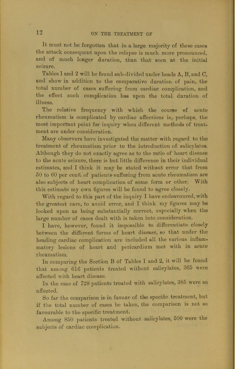 It must not be forgotten that in a large majority of these cases tlie attack consequent upon the relapse is much more pronounced, and of much longer duration, than that seen at the initial seizure. Tables 1 and 2 will be found sub-divided under heads A, B, and C, and show in addition to the comparative duration of pain, the total number of cases suffering from cardiac complication, and the effect such complication has upon the total duration of illness. The relative frequency with which the course of acnte rheumatism is complicated by cardiac affections is,, perhaps, the most important point for inquiry when different methods of treat- ment are under consideration. Many observers have investigated the matter with regard to the treatment of rheumatism prior to the introduction of salicylates. Although they do not exactly agree as to the ratio of heart disease to the acute seizure, there is but little difference in their individual estimates, and I think it may be stated without error that from 50 to 60 per centt of patients-suffering from acute rheumatism are also subjects of heart complication of some form or other. With this estimate my own figures will be fouud to agree closely. With regard to this part of the inquiry I have endeavoured, with the greatest care, to avoid error, and I think my figures may be looked upon as being substantially correct, especially when the large number of cases dealt with is taken into consideration. I have, however, found it impossible to differentiate closely between the different forms of heart disease, so that under the heading cai’diac complication are included all the various inflam- matory lesions of heart and pericardium met with in acute rheumatism. In comparing the Section B of Tables 1 and 2, it will be found that among 616 patients treated without salicylates, 365 were affected with heart disease. In the case of 728 patients treated with salicylates, 385 were so affected. So far the comparison is in favour of the specific treatment, but if the total number of cases be taken, the comparison is not so favourable to the specific treatment. Among 850 patients treated without salicylates, 500 were the subjects of cardiac complication.