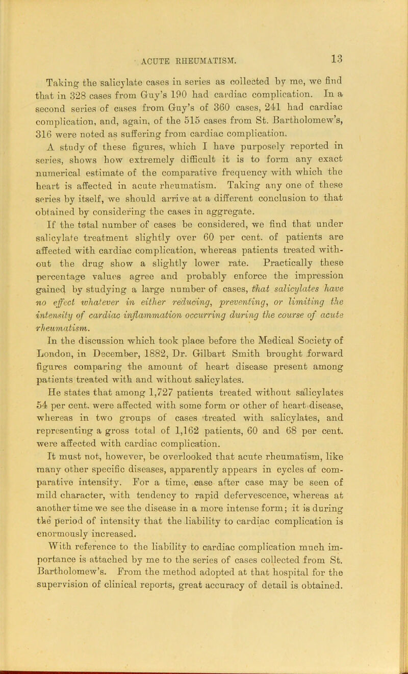 Talcing the salicylate cases in series as collected by me, we find that in 328 cases from Guy’s 190 had cardiac complication. In a second series of cases from Guy’s of 360 cases, 241 had cardiac complication, and, again, of the 515 cases from St. Bartholomew’s, 316 were noted as suffering from cardiac complication. A study of these figures, which I have purposely reported in series, shows how extremely difficult it is to form any exact numerical estimate of the comparative frequency with which the heart is affected in acute rheumatism. Taking any one of these series by itself, we should arrive at a different conclusion to that obiained by considering the cases in aggregate. If the total number of cases be considered, we find that under salicylate treatment slightly over 60 per cent, of patients are affected with cardiac complication, whereas patients treated with- out the drug show a slightly lower rate. Practically these percentage values agree and probably enforce the impression gained by studying a large number of cases, that salicylates have no effect whatever in either reducing, preventing, or limiting the intensity of cardiac inflammation occurring during the course of acute rheumatism. In the discussion which took place before the Medical Society of London, in December, 1882, Dr. Gilbart Smith brought forward figures comparing the amount of heart disease present among patients treated with and without salicylates. He states that among 1,727 patients treated without salicylates 54 per cent, were affected with some form or other of heart disease, whereas in two groups of cases 'treated with salicylates, and representing a gross total of 1,162 patients, 60 and 68 per cent, were affected with cardiac complication. It must not, however, be overlooked that acute rheumatism, like many other specific diseases, apparently appears in cycles of com- parative intensity. For a time, case after case may be seen of mild character, with tendency to rapid defervescence, whereas at another time we see the disease in a more intense form; it is during the period of intensity that the liability to cardiac complication is enormously increased. With reference to the liability to cardiac complication much im- portance is attached by me to the series of cases collected from St. Bartholomew’s. From the method adopted at that hospital for the supervision of clinical reports, great accuracy of detail is obtained.
