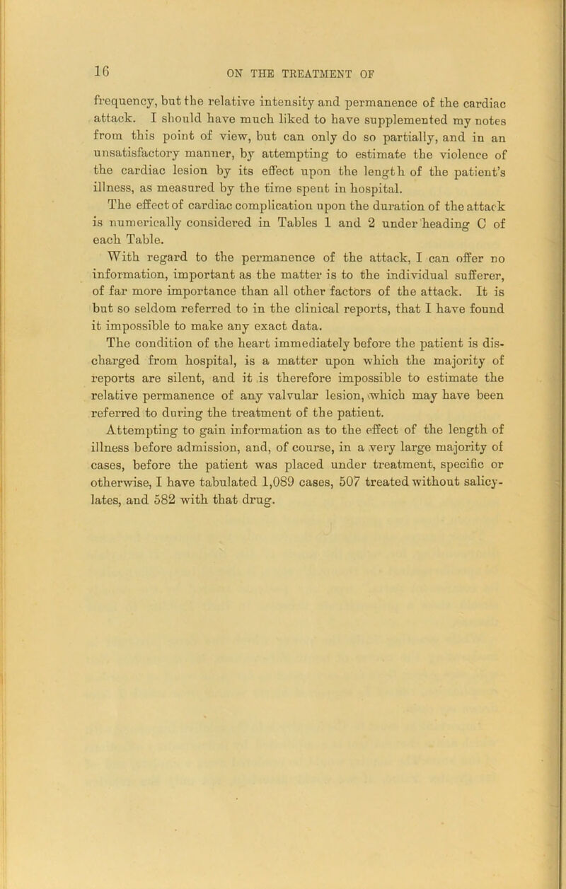frequency, but the relative intensity and permanence of the cardiac attack. I should have much liked to have supplemented my notes from this point of view, but can only do so partially, and in an unsatisfactory manner, by attempting to estimate the violence of the cardiac lesion by its effect upon the length of the patient’s illness, as measured by the time spent in hospital. The effect of cardiac complication upon the duration of the attack is numerically considered in Tables 1 and 2 under heading C of each Table. With regard to the permanence of the attack, I can offer no information, important as the matter is to the individual sufferer, of far more importance than all other factors of the attack. It is but so seldom referred to in the clinical reports, that I have found it impossible to make any exact data. The condition of the heart immediately before the patient is dis- charged from hospital, is a matter upon which the majority of reports are silent, and it is therefore impossible to estimate the relative permanence of any valvular lesion, \which may have been referred to during the treatment of the patient. Attempting to gain information as to the effect of the length of illness before admission, and, of course, in a .very large majority of cases, before the patient was placed under treatment, specific or otherwise, I have tabulated 1,089 cases, 507 treated without salicy- lates, and 582 with that drug.
