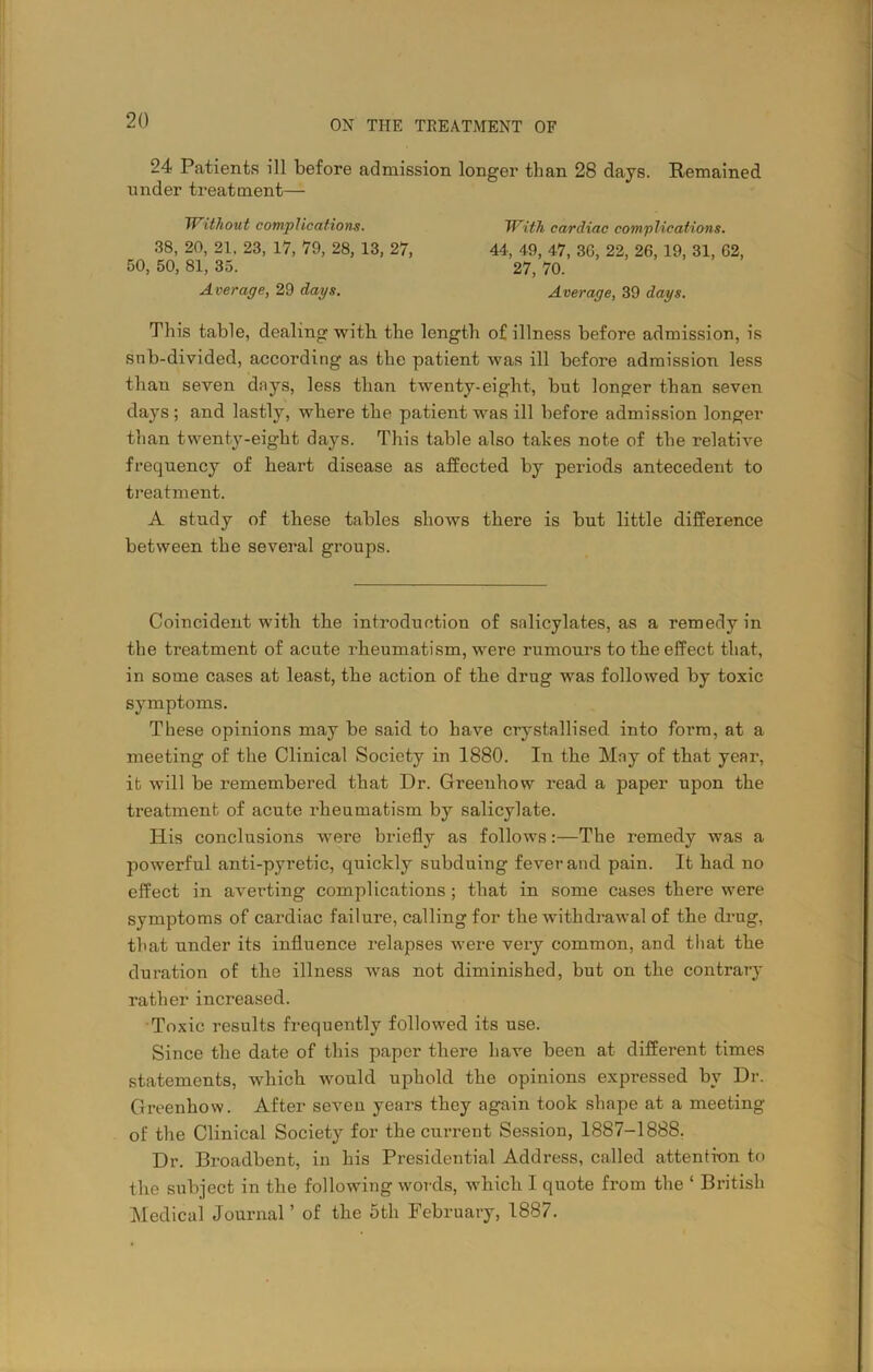 24 Patients ill before admission longer than 28 days. Remained under treatment— Without complications. 38, 20, 21. 23, 17, 79, 28, 13, 27, 50, 50, 81, 35. Average, 29 days. With cardiac complications. 44, 49, 47, 36, 22, 26, 19, 31, 62, 27, 70. Average, 39 days. This table, dealing with the length of illness before admission, is snb-divided, according as the patient was ill before admission less than seven days, less than twenty-eight, but longer than seven days ; and lastly, where the patient was ill before admission longer than twenty-eight days. This table also takes note of the relative frequency of heart disease as affected by periods antecedent to treatment. A study of these tables shows there is but little difference between the several groups. Coincident with the introduction of salicylates, as a remedy in the treatment of acute rheumatism, were rumours to the effect that, in some cases at least, the action of the drug was followed by toxic symptoms. These opinions may be said to have crystallised into form, at a meeting of the Clinical Society in 1880. In the May of that year, it will be remembered that Dr. Greenhow read a paper upon the treatment of acute rheumatism by salicylate. His conclusions were briefly as follows:—The remedy was a powerful anti-pyretic, quickly subduing fever and pain. It had no effect in averting complications; that in some cases there were symptoms of cardiac failure, calling for the withdrawal of the drug, that under its influence relapses were very common, and that the duration of the illness was not diminished, but on the contrary rather increased. Toxic results frequently followed its use. Since the date of this paper there have been at different times statements, which would uphold the opinions expressed by Dr. Greenhow. After seven years they again took shape at a meeting of the Clinical Society for the current Session, 1887-1888. Dr. Broadbent, in his Presidential Address, called attention to the subject in the following words, which I quote from the ‘ British Medical Journal’ of the 5th February, 1887.