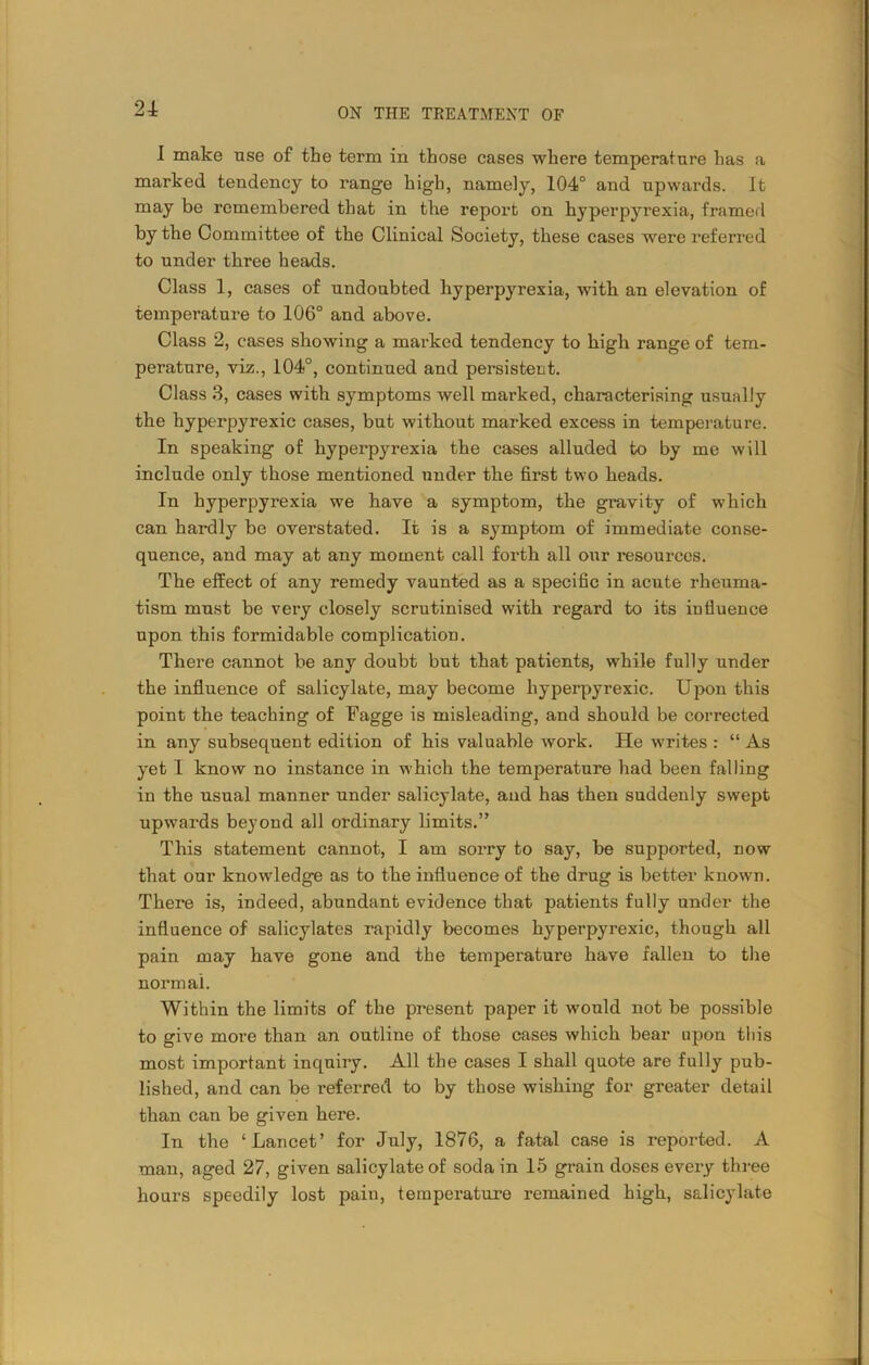 I make use of the term in those cases where temperature has a marked tendency to range high, namely, 104° and upwards. It may be remembered that in the report on hyperpyrexia, framed by the Committee of the Clinical Society, these cases were referred to under three heads. Class 1, cases of undoubted hyperpyrexia, with an elevation of temperature to 106° and above. Class 2, cases showing a marked tendency to high range of tem- perature, viz., 104°, continued and persistent. Class 3, cases with symptoms well marked, characterising usually the hyperpyrexic cases, but without marked excess in temperature. In speaking of hyperpyrexia the cases alluded to by me will include only those mentioned under the first two heads. In hyperpyrexia we have a symptom, the gravity of which can hardly be overstated. It is a symptom of immediate conse- quence, and may at any moment call forth all our resources. The effect of any remedy vaunted as a specific in acute rheuma- tism must be very closely scrutinised with regard to its influence upon this formidable complication. There cannot be any doubt but that patients, while fully under the influence of salicylate, may become hyperpyrexic. Upon this point the teaching of Eagge is misleading, and should be corrected in any subsequent edition of his valuable work. He writes : “ As yet I know no instance in which the temperature had been falling in the usual manner under salicylate, and has then suddenly swept upwards beyond all ordinary limits.” This statement cannot, I am sorry to say, be supported, now that our knowledge as to the influence of the drug is better known. There is, indeed, abundant evidence that patients fully under the influence of salicylates rapidly becomes hyperpyrexic, though all pain may have gone and the temperature have fallen to the normal. Within the limits of the present paper it would not be possible to give more than an outline of those cases which bear upon this most important inquiry. All the cases I shall quote are fully pub- lished, and can be referred to by those wishing for greater detail than can be given here. In the ‘Lancet’ for July, 1876, a fatal case is reported. A man, aged 27, given salicylate of soda in 15 grain doses every three hours speedily lost pain, temperature remained high, salicylate