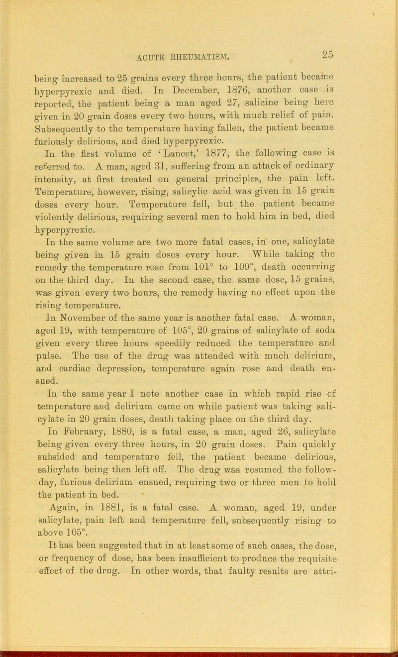 being increased to 25 grains every three hours, the patient becaine hyperpyrexic and died. In December, 187b, another case is reported, the patient being a man aged 27, salicine being here given in 20 grain doses every two hours, with much relief of pain. Subsequently to the temperature having fallen, the patient became furiously delirious, and died hyperpyrexic. In the first volume of ‘ Lancet,’ 1877, the following case is referred to. A man, aged 31, suffering from an attack of ordinary intensity, at first treated on general principles, the pain left. Temperature, however, rising, salicylic acid was given in 15 grain doses every hour. Temperature fell, but the patient became violently delirious, requiring several men to hold him in bed, died hyperpyrexic. In the same volume are two more fatal cases, in one, salicylate being given in 15 grain doses every hour. While taking the remedy the temperature rose from 101° to 109°, death occurring on the third day. In the second case, the same dose, 15 grains, was given every two hours, the remedy having no effect upon the rising- temperature. In November of the same year is another fatal case. A woman, aged 19, with temperature of 105°, 20 grains of salicylate of soda given every three hours speedily reduced the temperature and pulse. The use of the drug was attended with much delirium, and cardiac depression, temperature again rose and death en- sued. In the same year I note another case in which rapid rise of temperature and delirium came on while patient was taking sali- cylate in 20 grain doses, death taking place on the third day. In February, 1880, is a fatal case, a man, aged 26, salicylate being given every three hours, in 20 grain doses. Pain quickly subsided and temperature fell, the patient became delirious, salicylate being then left off. The drug was resumed the follow- day, furious delirium ensued, requiring two or three men to hold the patient in bed. Again, in 1881, is a fatal case. A woman, aged 19, under salicylate, pain left and temperature fell, subsequently rising to above 105°. It has been suggested that in at least some of such cases, the dose, or frequency of dose, has been insufficient to produce the requisite effect of the drug. In other words, that faulty results are attri-