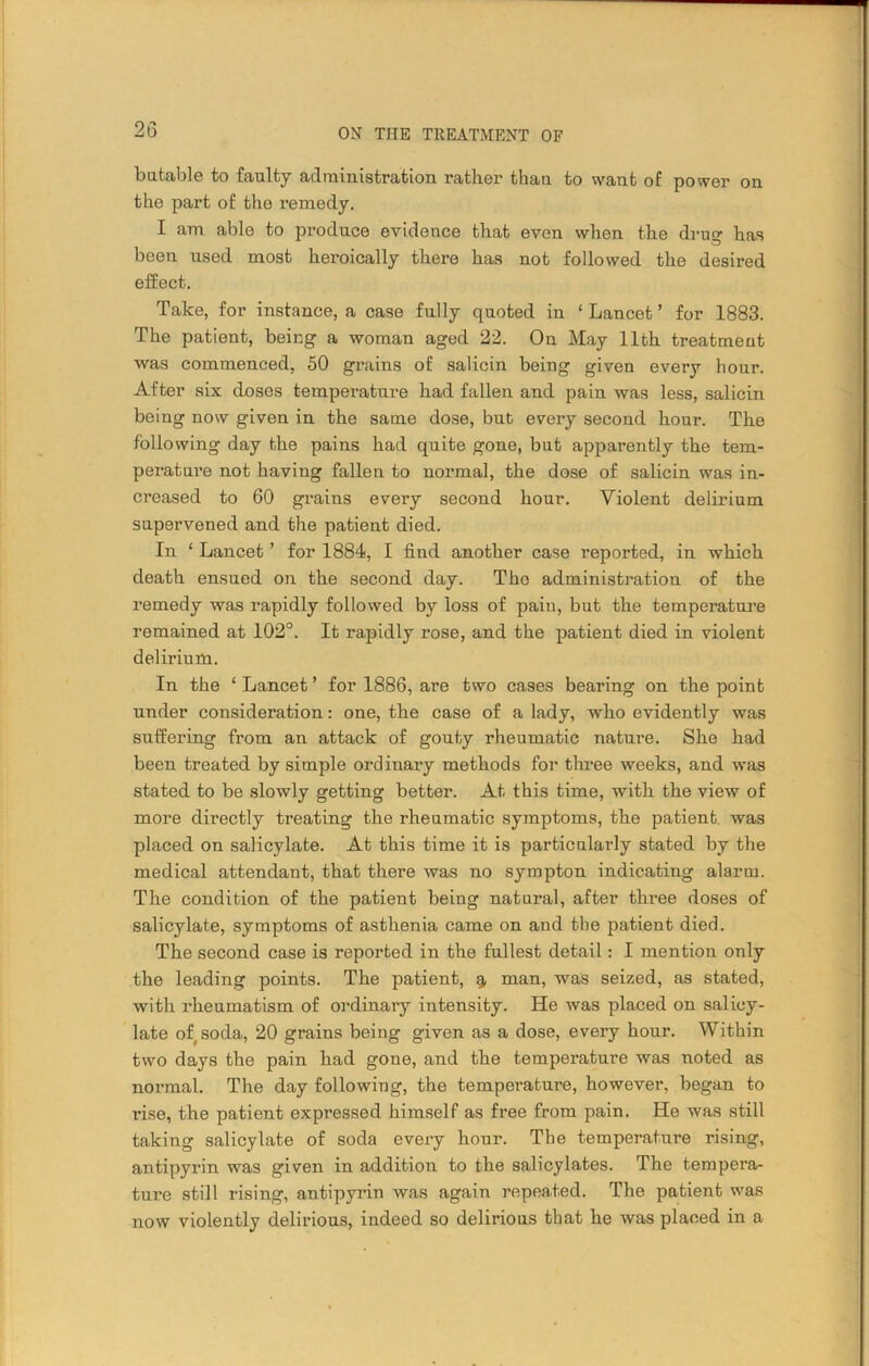 batable to faulty administration rather than to want of power on the part of the remedy. I am able to produce evidence that even when the drug has been used most heroically there has not followed the desired effect. Take, for instance, a case fully quoted in ‘ Lancet ’ for 1883. The patient, being a woman aged 22. On May 11th treatment was commenced, 50 grains of salicin being given every hour. After six doses temperature had fallen and pain was less, salicin being now given in the same dose, but every second hour. The following day the pains had quite gone, but apparently the tem- perature not having fallen to normal, the dose of salicin was in- creased to 60 grains every second hour. Violent delirium supervened and the patient died. In 1 Lancet ’ for 1884, I find another case reported, in which death ensued on the second day. The administration of the remedy was rapidly followed by loss of paiu, but the temperature remained at 102°. It rapidly rose, and the patient died in violent delirium. In the ‘ Lancet ’ for 1886, are two cases bearing on the point under consideration: one, the case of a lady, who evidently was suffering from an attack of gouty rheumatic nature. She had been treated by simple ordinary methods for three weeks, and was stated to be slowly getting better. At this time, with the view of more directly treating the rheumatic symptoms, the patient, was placed on salicylate. At this time it is particnlai'ly stated by the medical attendant, that there was no sympton indicating alarm. The condition of the patient being natural, after three doses of salicylate, symptoms of asthenia came on and the patient died. The second case is reported in the fullest detail: I mention only the leading points. The patient, % man, was seized, as stated, with rheumatism of ordinary intensity. He was placed on salicy- late of soda, 20 grains being given as a dose, every hour. Within two days the pain had gone, and the temperature was noted as normal. The day following, the temperature, however, began to rise, the patient expressed himself as free from pain. He was still taking salicylate of soda every hour. The temperature rising, antipyrin was given in addition to the salicylates. The tempera- ture still rising, antipyrin was again repeated. The patient was now violently delirious, indeed so delirious that he was placed in a