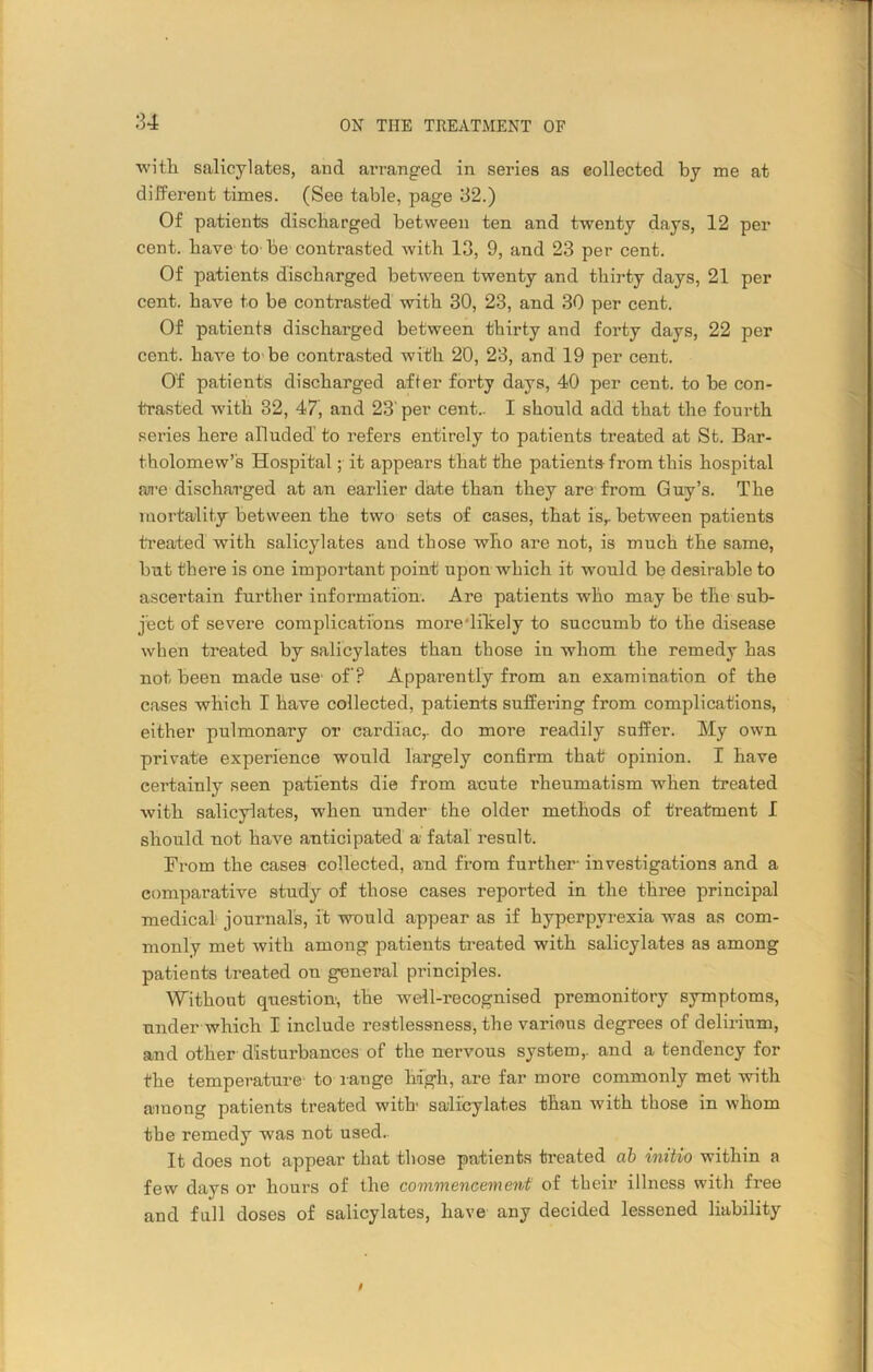 u with salicylates, and arranged in series as collected by me at different times. (See table, page 32.) Of patients discharged between ten and twenty days, 12 per cent, have to be contrasted with 13, 9, and 23 per cent. Of patients discharged between twenty and thirty days, 21 per cent, have to be contrasted with 30, 23, and 30 per cent. Of patients discharged between thirty and forty days, 22 per cent, have to be contrasted with 20, 23, and 19 per cent. Of patients discharged after forty days, 40 per cent, to be con- trasted with 32, 47, and 23'per cent.. I should add that the fourth series here alluded’ to refers entirely to patients treated at St. Bar- tholomew’s Hospital; it appears that the patients from this hospital are discharged at an earlier date than they are from Guy’s. The mortality between the two sets of cases, that isr between patients treated with salicylates and those who are not, is much the same, but there is one important point upon which it would be desirable to ascertain further information. Are patients who may be the sub- ject of severe complications moredilcely to succumb to the disease when treated by salicylates than those in whom the remedy has not been made use- off? Apparently from an examination of the cases which I have collected, patients suffering from complications, either pulmonary or cardiac,, do more readily suffer. My own private experience would largely confirm that opinion. I have certainly seen patients die from acute rheumatism when treated with salicylates, when under the older methods of treatment I should not have anticipated a fatal result. From the cases collected, and from further- investigations and a comparative study of those cases reported in the three principal medical journal’s, it would appear as if hyperpyrexia was as com- monly met with among patients treated with salicylates as among patients treated on general principles. Without question-, the well-recognised premonitory symptoms, under which I include restlessness, the various degrees of delirium, and other disturbances of the nervous system,, and a tendency for the temperature- to range high, are far more commonly met with among patients treated with salicylates than with those in whom the remedy was not used. It does not appear that those patients treated ab initio within a few days or hours of the commencement of their illness with free and fall doses of salicylates, have any decided lessened liability t