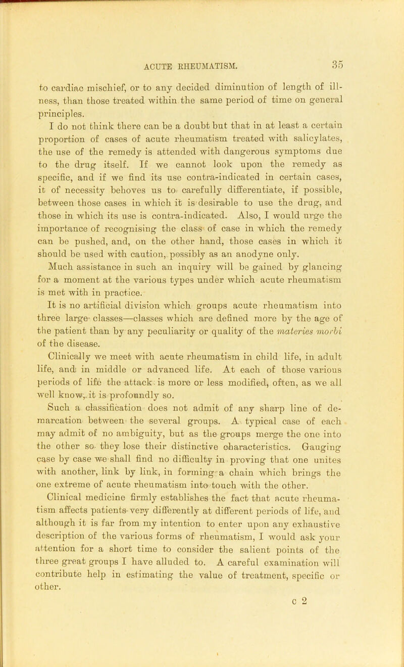 to cardiac mischief, or to any decided diminution of length of ill- ness, than those treated within the same period of time on general principles. I do not think there can be a doubt but that in at least a certain proportion of cases of acute rheumatism treated with salicylates, the use of the remedy is attended with dangerous symptoms due to the drug itself. If we cannot look upon the remedy as specific, and if we find its use contra-indicated in certain cases, it of necessity behoves us to carefully differentiate, if possible, between those cases in which it is desirable to use the drug, and those in which its use is contra-indicated. Also, I would urge the importance of recognising the class of case in which the remedy can be pushed, and, on the other hand, those cases in which it should be used with caution, possibly as an anodyne only. Much assistance in such an inquiry will be gained by glancing for a moment at the various types under which acute rheumatism is met with in practice. It is no artificial division which groups acute rheumatism into three large' classes—classes which are defined more by the age of the patient than by any peculiarity or quality of the materies morbi of the disease. Clinically we meet with acute rheumatism in child life, in adult life, andi in middle or advanced life. At each of those various periods of life the attack is more or less modified, often, as we all well know,, it is profoundly so. Such a classification does not admit of any sharp line of de- marcation between the several groups. A typical case of each may admit of no ambiguity, but as the groups merge the one into the other so they lose their distinctive characteristics. Gauging case by case we shall find no difficulty in proving that one unites with another, link by link, in forming a chain which brings the one extreme of acute rheumatism into touch with the other. Clinical medicine firmly establishes the fact that acute rheuma- tism affects patients-very differently at different periods of life, and although it is far from my intention to enter upon any exhausti ve description of the various forms of rheumatism, I would ask your attention for a short time to consider the salient points of the three great groups I have alluded to. A careful examination will contribute help in estimating the value of treatment, specific or other. c 2