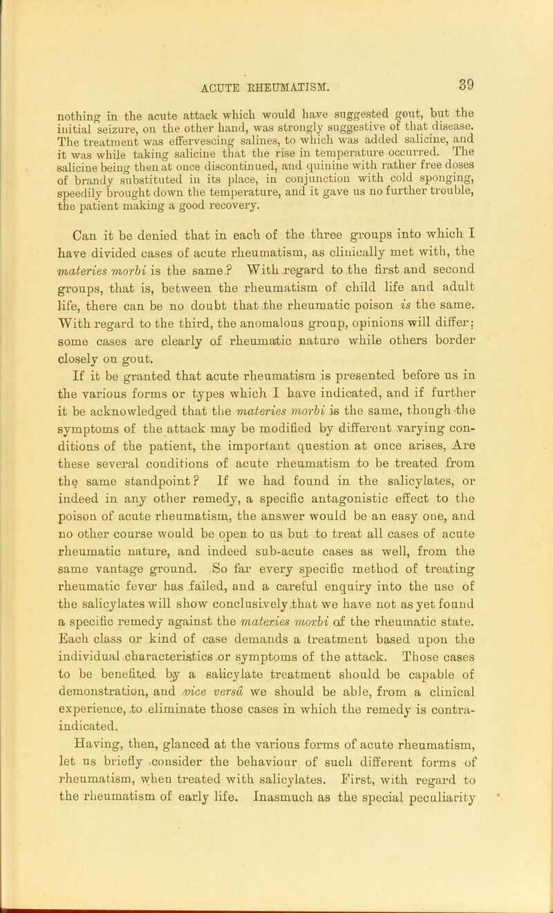 nothing in the acute attack which would have suggested gout, but the initial seizure, on the other hand, was strongly suggestive of that disease. The treatment was effervescing salines, to which was added salicine, and it was while taking salicine that the rise in temperature occurred. The salicine being then at once discontinued, and quinine with rather free doses of brandy substituted in its place, in conjunction with cold sponging, speedily brought down the temperature, and it gave us no further trouble, the patient making a good recovery. Can it be denied that in each of the three groups into which I have divided cases of acute rheumatism, as clinically met with, the materies morbi is the same ? With regard to the first and second groups, that is, between the rheumatism of child life and adult life, there can be no doubt that the rheumatic poison is the same. With regard to the third, the anomalous group, opinions will differ: some cases are clearly of rheumatic nature while others border closely on gout. If it be granted that acute rheumatism is presented before us in the various forms or types which I have indicated, and if further it be acknowledged that the materies morbi is the same, though the symptoms of the attack may be modified by different varying con- ditions of the patient, the important question at once aifses, Are these several conditions of acute rheumatism to be treated from the same standpoint ? If we had found in the salicylates, or indeed in any other remedy, a specific antagonistic effect to the poison of acute rheumatism, the answer would be an easy one, and no other course would be open to us but to treat all cases of acute rheumatic nature, and indeed sub-acute cases as well, from the same vantage ground. So far every specific method of treating rheumatic fever has failed, and a careful enquiry into the use of the salicylates will show conclusively .that we have not as yet found a specific remedy against the materies morbi of the rheumatic state. Each class or kind of case demands a treatment based upon the individual.characteristics or symptoms of the attack. Those cases to be benefited by a salicylate treatment should be capable of demonstration, and .vice versa we should be able, from a clinical experience, .to eliminate those cases in which the remedy is contra- indicated. Having, then, glanced at the various forms of acute rheumatism, let us briefly .consider the behaviour of such different forms of rheumatism, when treated with salicylates. First, with regard to the rheumatism of early life. Inasmuch as the special peculiarity