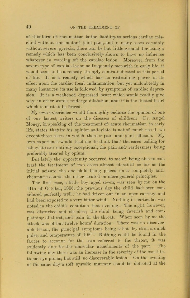 of this form: of rheumatism is the liability to serious cardiac mis- chief without concomitant joint pain,.and in many cases certainly without severe pyrexia, there can be but little ground for using a remedy which has- been conclusively shown to have no influence whatever in warding off the cardiao lesion. Moreover, from the severe type of cardiac lesion so frequently met- with in early life, it would seem to be a remedy strongly contra-indicated at this period of life. It is a remedy which has no restraining power in its effect upon the cardiac focal inflammation, but yet undoubtedly in many instances its use is followed by symptoms of cardiac depres- sion. It is a weakened depressed heart which would readily give way, in other words,- undergo dilatation, and' it is the dilated heart which is most to be feai-ed. My own experience would thoroughly endorse the opinion of one of our lastest writers on the diseases of children. Dr. Angel Money, in speaking of the treatment of- acnte rheumatism in early life, states that in his opinion salicylate is not of much use if we except those cases in which there is pain and joint effusion. My own experience would lead me to think that’ the cases calling for salicylate are entirely exceptional, the pain and restlessness being preferably treated by opiumi But lately the opportunity occurred to me of’ being able to con- trast the treatment of two cases almost identical as far as the initial seizure, the one child being placed on a' completely anti- rheumatic course, the other treated on more general principles. The first case, a little boy, aged seven, was-' seen by me on the 11th of October, 1886, the previous day the child had been con- sidered perfectly well; he had driven out in an open carriage and had been exposed to a very bitter wind. Nothing in particular was noted in the child’s condition that evening. The night, however, was disturbed and sleepless, the child being feverish and com- plaining of thirst, and pain in the throat. When seen by me the attack was of but twelve hours’ duration. There was no discover- able lesion, the principal symptoms being a hot dry skin, a quick pulse, and temperature of 102°. Nothing'could be found in the fauces to account for the pain referred to the throat, it was evidently due to the muscular attachments of the part. The following day there was an increase in the severity of the constitu- tional symptoms,but still no discoverable lesion. On the evening of the same day a soft systolic murmur could be detected at the