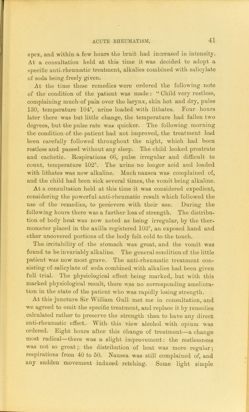 apex, and within a few hoars the bruit had increased in intensity. At a consultation held at this time it was decided to adopt a specific anti-rheumatic treatment, alkalies combined with salicylate of soda being freely givem At tbe time these remedies were ordered the following note of the condition of the patient was made: “ Child very restless, complaining much'of pain over the larynx, skin hot and dry, pulse 130, temperature 104°, urine loaded with lithates. Four hours later there was but little change, the temperature had fallen two degrees, but the pulse rate was quicker. The following morning the condition of the patient had not improved, the treatment had been carefully followed throughout the night, which had been restless and passed without any sleep. The child looked prostrate and cachetic. Respirations 66, pulse irregular and difficult to count, temperature 102°. The urine no longer acid and loaded with lithates was now alkaline. Much nausea was complained of, and the child had been sick several times, the vomit being alkaline. At a consultation held at this time it was considered expedient, considering the powerful anti-rheumatic result which followed the use of the remedies, to persevere with their use. During the following hours there was a further loss of strength. The distribu- tion of body heat was now noted as being irregular, by the ther- mometer placed in the axilla registered 103°, an exposed hand and other uncovered portions of-the body felt cold to the touch. The irritability of the stomach was great, and the vomit was found to be invariably alkaline. The general condition of the little patient was now most grave.- The anti-rheumatic treatment con- sisting of salicylate of soda combined with alkalies had been given full trial. The physiological effect being marked, but with this marked physiological result, there was no corresponding ameliora- tion in the state of the patient who was rapidly losing strength. At this juncture Sir William Gull met me in consultation, and we agreed to omit the specific treatment, and replace it by remedies calculated rather to preserve the strength than to have any direct anti-rheumatic effect.- With this view alcohol with opium was ordered. Eight hours after this change of treatment—a change most radical—there was a slight improvement: the restlessness was not so great; the distribution of heat was more regular; respirations from 40 to 50. Nausea was still complained of, and any sudden movement induced- retching. Some light simple