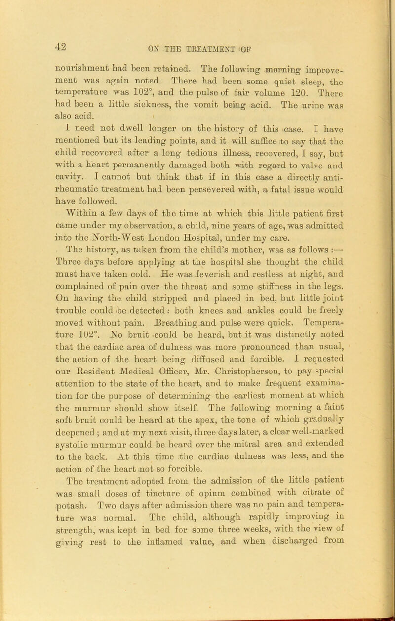 nourishment had been retained. The following morning improve- ment was again noted. Thei’e had been some quiet sleep, the temperature was 102°, and the pulse of fair volume 120. There had been a little sickness, the vomit being acid. The urine was also acid. I need not dwell longer on the history of this case. I have mentioned but its leading points, and it will suffice to say that the child recovered after a long tedious illness, recovered, I say, but with a heart permanently damaged both with regard to valve and cavity. I cannot but think that if in this case a directly anti- rheumatic treatment had been persevered with, a fatal issue would have followed. Within a few days of the time at which this little patient first came under my observation, a child, nine years of age, was admitted into the North-West London Hospital, under my care. The history, as taken from the child’s mother, was as follows :— Thi'ee days before applying at the hospital she thought the child must have taken cold. He was feverish and restless at night, and complained of pain over the throat and some stiffness in the legs. On having the child stripped and placed in bed, but little joint trouble could be detected: both knees and ankles could be freely moved without pain. .Breathing.and pulse were quick. Tempera- ture 102°. Ho bruit .could be heard, but it was distinctly noted that the cardiac area of dulness was more pronounced than usual, the action of the heart being diffused and forcible. I requested our Resident Medical Officer, Mr. Christopherson, to pay special attention to the state of the heart, and to make frequent examina- tion for the purpose of determining the earliest moment at which the murmur should show itself. The following morning a faint soft bruit could be heard at the apex, the tone of which gradually deepened ; and at my next visit, three days later, a clear well-marked systolic murmur could be heard over the mitral area and extended to the back. At this time the cardiac dulness was less, and the action of the heart not so forcible. The treatment adopted from the admission of the little patient was small doses of tincture of opium combined with citrate of potash. Two days after admission there was no pain and tempera- ture was normal. The child, although rapidly improving in strength, was kept in bed for some three weeks, with the view of giving rest to the inflamed value, and when discharged from