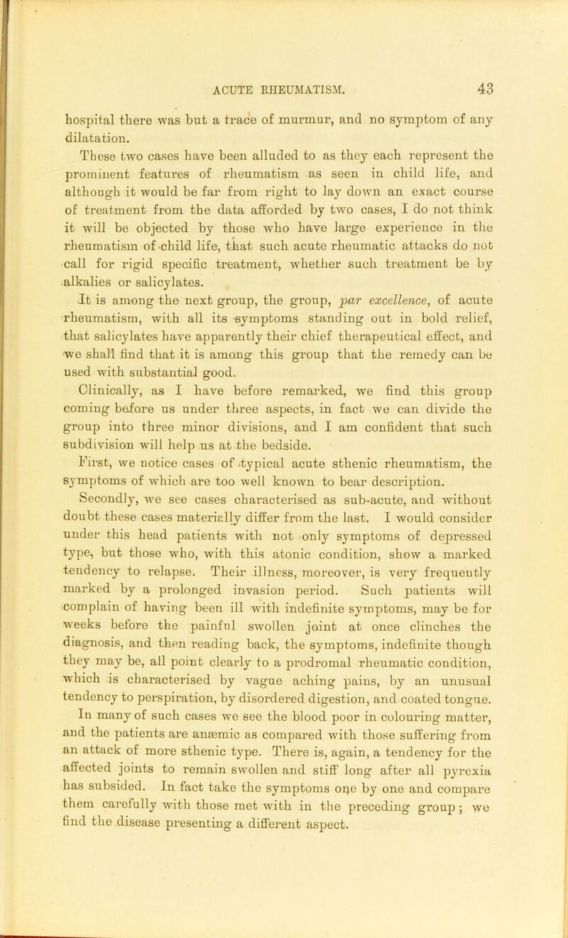 hospital there was but a trace of murmur, and no symptom of any dilatation. These two cases have been alluded to as they each represent the prominent features of rheumatism as seen in child life, and although it would be far from right to lay down an exact course of treatment from the data afforded by two cases, I do not think it will be objected by those who have large experience in the rheumatism of child life, that such acute rheumatic attacks do not call for rigid specific treatment, whether such treatment be by alkalies or salicylates. It is among the next group, the group, par excellence, of acute rheumatism, with all its -symptoms standing out in bold relief, that salicylates have apparently their chief therapeutical effect, and we shall find that it is among this group that the remedy can be used with substantial good. Clinically, as I have before remarked, we find this group coming before us under three aspects, in fact we can divide the group into three minor divisions, and I am confident that such subdivision will help us at the bedside. .First, we notice cases of .typical acute sthenic rheumatism, the symptoms of which are too well known to bear description. Secondly, we see cases characterised as sub-acute, and without doubt these cases materially differ from the last. I would consider under this head patients with not only symptoms of depressed type, but those who, with this atonic condition, show a marked tendency to relapse. Their illness, moreover, is very frequently marked by a prolonged invasion period. Such patients will complain of having been ill with indefinite symptoms, may be for wreeks before the painfnl swollen joint at once clinches the diagnosis, and then reading back, the symptoms, indefinite though they may be, all point clearly to a prodromal rheumatic condition, which is characterised by vague aching pains, by an unusual tendency to perspiration, by disordered digestion, and coated tongue. In many of such cases we see the blood poor in colouring matter, and the patients are anaemic as compared with those suffering from an attack of more sthenic type. There is, again, a tendency for the affected joints to remain swollen and stiff long after all pyrexia has subsided. In fact take the symptoms oqe by one and compare them carefully with those met with in the preceding group; we find the disease presenting a different aspect.