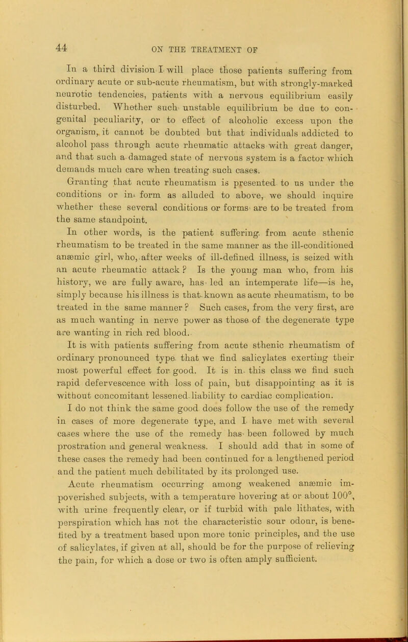 In a third division I will place those patients suffering from ordinary acute or sub-acute rheumatism, but with strongly-marked neurotic tendencies, patients with a nervous equilibrium easily disturbed. Whether such unstable equilibrium be due to con- genita] peculiarity, or to effect of alcoholic excess upon the organism, it cannot be doubted but that individuals addicted to alcohol pass through acute rheumatic attacks with great danger, and that such a damaged state of nervous system is a factor which demands much care ivhen treating such cases. Granting that acute rheumatism is presented to us under the conditions or in* form as alluded to above, we should inquire whether these several conditions or forms are to be treated from the same standpoint. In other words, is the patient suffering, from acute sthenic rheumatism to be treated in the same manner as the ill-conditioned anaemic girl, who, after weeks of ill-defined illness, is seized with an acute rheumatic attack ? Is the young man who, from his history, we are fully aware, has led an intemperate life—is he, simply because his illness is that-known as acute rheumatism, to be treated in the same manner ? Such cases, from the very first, are as much wanting in nerve power as those of the degenerate type are wanting in rich red blood. It is with patients suffering from acute sthenic rheumatism of ordinary pronounced type that we find salicylates exerting their most powerful effect for good. It is in. this class we find such rapid defervescence with loss of pain, but disappointing as it is without concomitant lessened liability to cardiac complication. I do not think the same good does follow the use of the remedy in cases of more degenerate type, and I have met with several cases where the use of the remedy has- been followed by much prostration and general weakness. I should add that in some of these cases the remedy had been continued for a lengthened period and the patient much debilitated by its prolonged use. Acute rheumatism occurring among weakened anasmic im- poverished subjects, with a temperature hovering at or about 100°, with urine frequently clear, or if turbid with pale lithates, with perspiration which has not the characteristic sour odour, is bene- fited by a treatment based upon more tonic principles, and the use of salicylates, if given at all, should be for the purpose of relieving the pain, for which a dose or two is often amply sufficient.