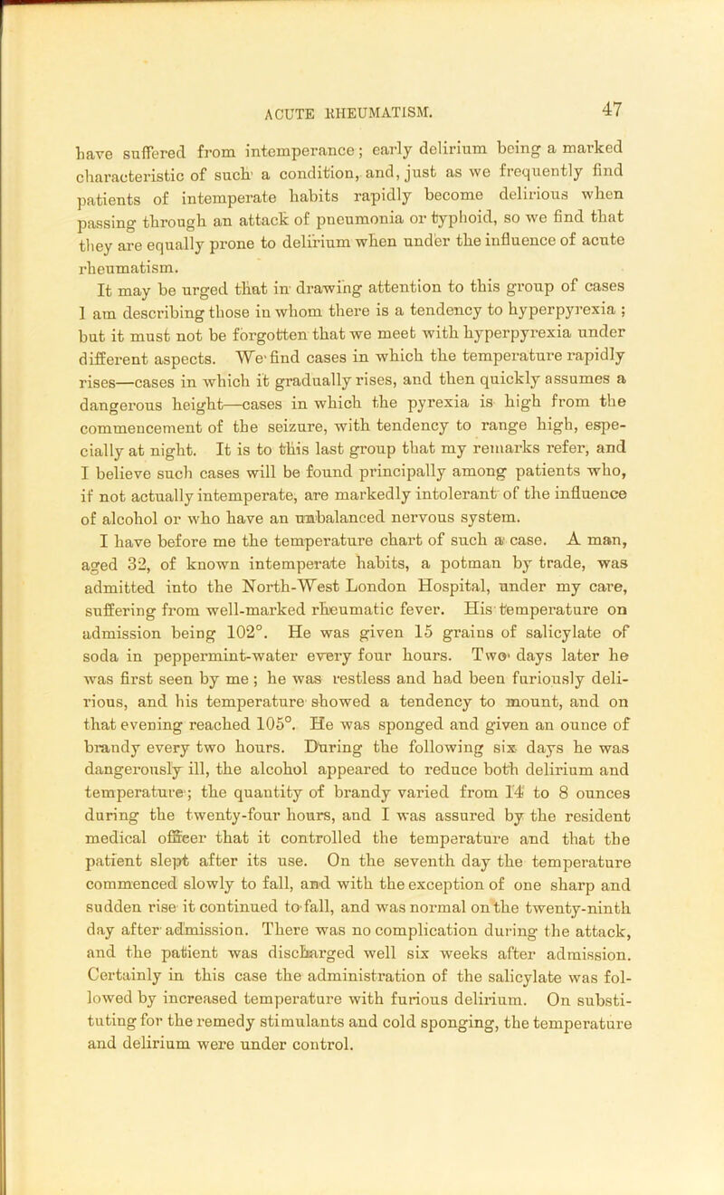 have suffered from intemperance; early delirium being a marked characteristic of such’ a condition, and, just as we frequently find patients of intemperate habits rapidly become delirious when passing through an attack of pneumonia or typhoid, so we find that they are equally prone to delirium when under the influence of acute rheumatism. It may be urged that in drawing attention to this group of cases 1 am describing those in whom there is a tendency to hyperpyrexia ; but it must not be forgotten that we meet with hyperpyrexia under different aspects. We-find cases in which the temperature rapidly rises—cases in which it gradually rises, and then quickly assumes a dangerous height—cases in which the pyrexia is high from the commencement of the seizure, with tendency to range high, espe- cially at night. It is to this last group that my remarks refer, and I believe such cases will be found principally among patients who, if not actually intemperate, are markedly intolerant of the influence of alcohol or who have an unbalanced nervous system. I have before me the temperature chart of such a* case. A man, aged 32, of known intemperate habits, a potman by trade, was admitted into the North-West London Hospital, under my care, suffering from well-marked rheumatic fever. His temperature on admission being 102°. He was given 15 grains of salicylate of soda in peppermint-water every four hours. Two- days later he was first seen by me ; he was restless and had been furiously deli- rious, and his temperature showed a tendency to mount, and on that evening reached 105°. He was sponged and given an ounce of brandy every two hours. Dtiring the following six- days he was dangerously ill, the alcohol appeared to reduce both delirium and temperature1; the quantity of brandy varied from 14 to 8 ounces during the twenty-four hours, and I was assured by the resident medical officer that it controlled the temperature and that the patient slept after its use. On the seventh day the temperature commenced slowly to fall, and with the exception of one sharp and sudden rise it continued to-fall, and was normal on the twenty-ninth day after' admission. There was no complication during the attack, and the patient was discharged well six weeks after admission. Certainly in this case the administration of the salicylate was fol- lowed by increased temperature with furious delirium. On substi- tuting for the remedy stimulants and cold sponging, the temperature and delirium were under control.