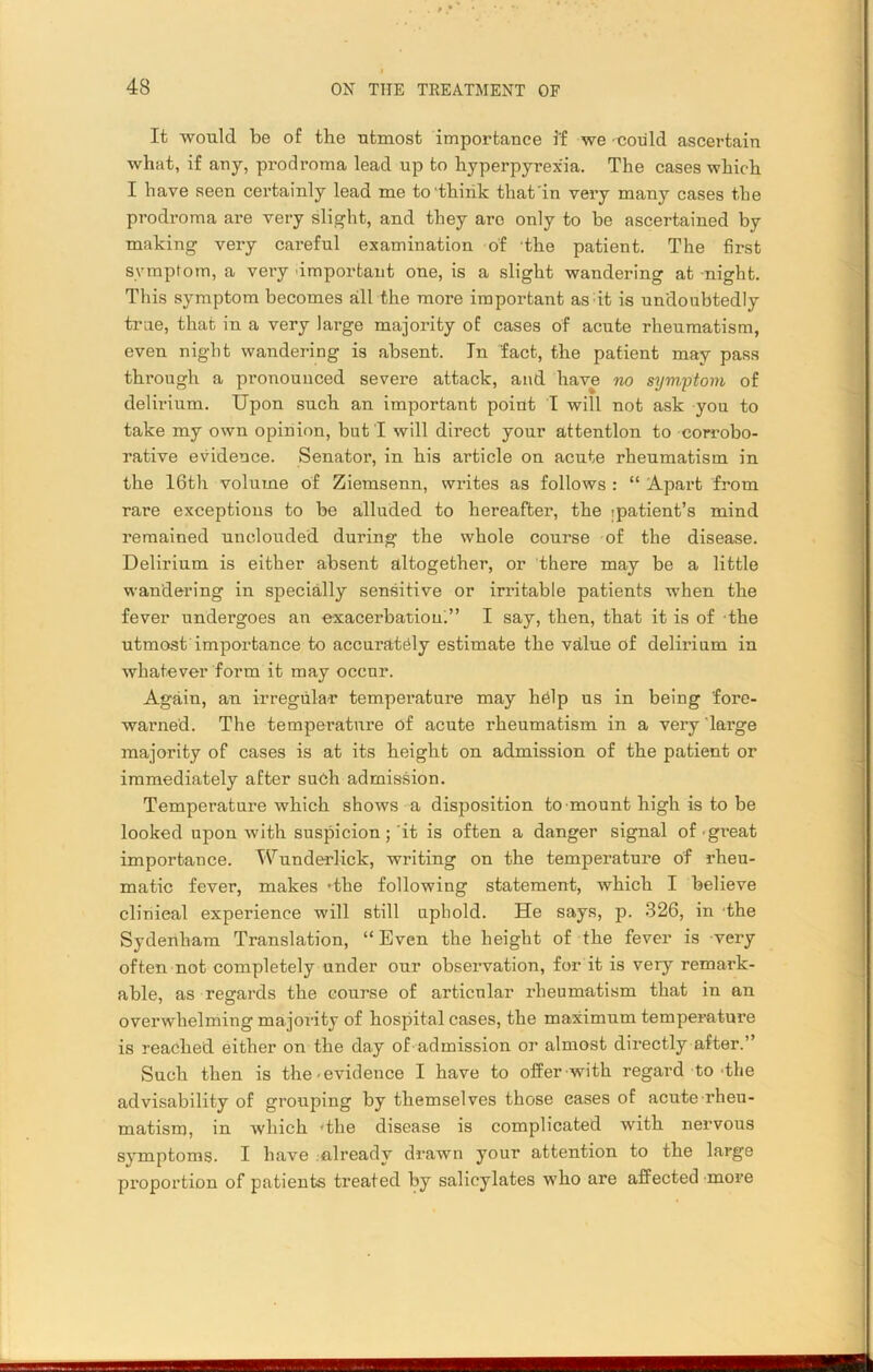 It would be of the utmost importance i'f we -could ascertain what, if any, prodroma lead up to hyperpyrexia. The cases which I have seen certainly lead me to'thirik that in very many cases the prodroma are very slight, and they are only to be ascertained by making very careful examination of 'the patient. The first symptom, a very important one, is a slight wandering at -night. This symptom becomes all the more important as it is undoubtedly true, that in a very large majority of cases of acute rheumatism, even night wandering is absent. In fact, the patient may pass through a pronounced severe attack, and have no symptom of delirium. Upon such an important point I will not ask you to take my own opinion, but I will direct your attention to corrobo- rative evidence. Senator, in his article on acute rheumatism in the 16th volume of Ziemsenn, writes as follows : “ Apart from rare exceptions to be alluded to hereafter, the ^patient’s mind remained unclouded during the whole course of the disease. Delirium is either absent altogether, or there may be a little wandering in specially sensitive or irritable patients when the fever undergoes an exacerbation.” I say, then, that it is of the utmost importance to accurately estimate the value of delirium in whatever form it may occur. Again, an irregular temperature may help us in being fore- warned. The temperature of acute rheumatism in a very large majority of cases is at its height on admission of the patient or immediately after such admission. Temperature which shows a disposition to-mount high is to be looked upon with suspicion ; it is often a danger signal of great importance. Wunderlick, writing on the temperature of rheu- matic fever, makes -the following statement, which I believe clinieal experience will still uphold. He says, p. 326, in -the Sydenham Translation, “Even the height of the fever is very often not completely under our observation, for it is very remark- able, as regards the course of articular rheumatism that in an overwhelming majoi'ity of hospital cases, the maximum temperature is reached either on the day of admission or almost directly after.” Such then is the-evidence I have to offer-with regal’d to -the advisability of grouping by themselves those eases of acute-rheu- matism, in Avhich dhe disease is complicated with nervous symptoms. I have .already drawn your attention to the large proportion of patients treated by salicylates who are affected more