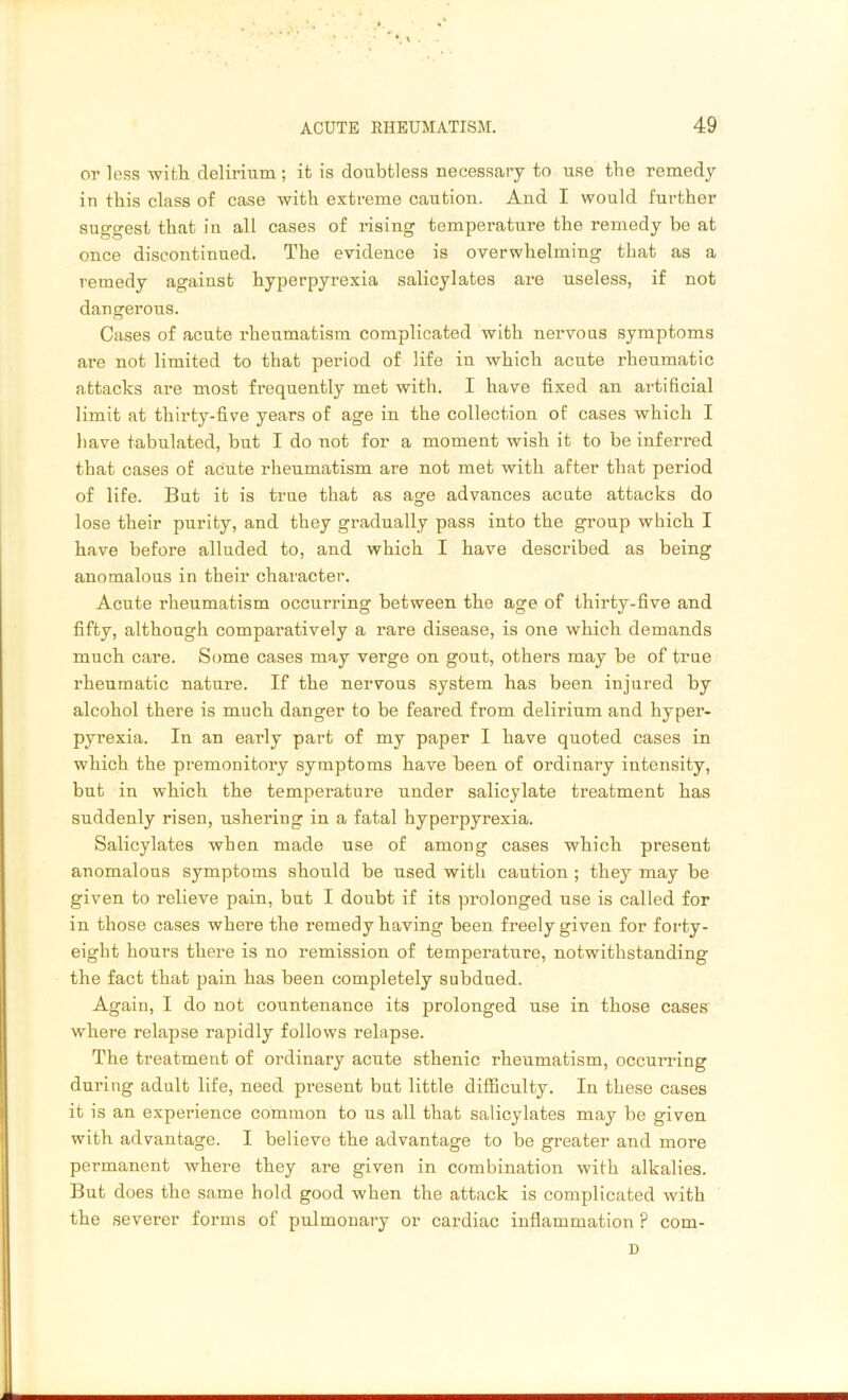 or less with delirium; it is doubtless necessary to use the remedy in this class of case with extreme caution. And I would further suggest that in all cases of rising temperature the remedy be at once discontinued. The evidence is overwhelming that as a remedy against hyperpyrexia salicylates are useless, if not dangerous. Cases of acute rheumatism complicated with nervous symptoms are not limited to that period of life in which acute rheumatic attacks are most frequently met with. I have fixed an artificial limit at thirty-five years of age in the collection of cases which I have tabulated, but I do not for a moment wish it to be inferred that cases of acute rheumatism are not met with after that period of life. But it is true that as age advances acute attacks do lose their purity, and they gradually pass into the group which I have before alluded to, and which I have described as being anomalous in their character. Acute rheumatism occurring between the age of thirty-five and fifty, although comparatively a rare disease, is one which demands much care. Some cases may verge on gout, others may be of true rheumatic nature. If the nervous system has been injured by alcohol there is much danger to be feared from delirium and hyper- pyrexia. In an early part of my paper I have quoted cases in which the premonitory symptoms have been of ordinary intensity, but in which the temperature under salicylate treatment has suddenly risen, ushering in a fatal hyperpyrexia. Salicylates when made use of among cases which present anomalous symptoms should be used with caution ; they may be given to relieve pain, but I doubt if its prolonged use is called for in those cases where the remedy having been freely given for forty- eight hours there is no remission of temperature, notwithstanding the fact that pain has been completely subdued. Again, I do not countenance its prolonged use in those cases where relapse rapidly follows relapse. The treatment of ordinary acute sthenic rheumatism, occurring during adult life, need present but little difficulty. In these cases it is an experience common to us all that salicylates may be given with advantage. I believe the advantage to be greater and more permanent where they are given in combination with alkalies. But does the same hold good when the attack is complicated with the severer forms of pulmonary or cardiac inflammation ? com- D