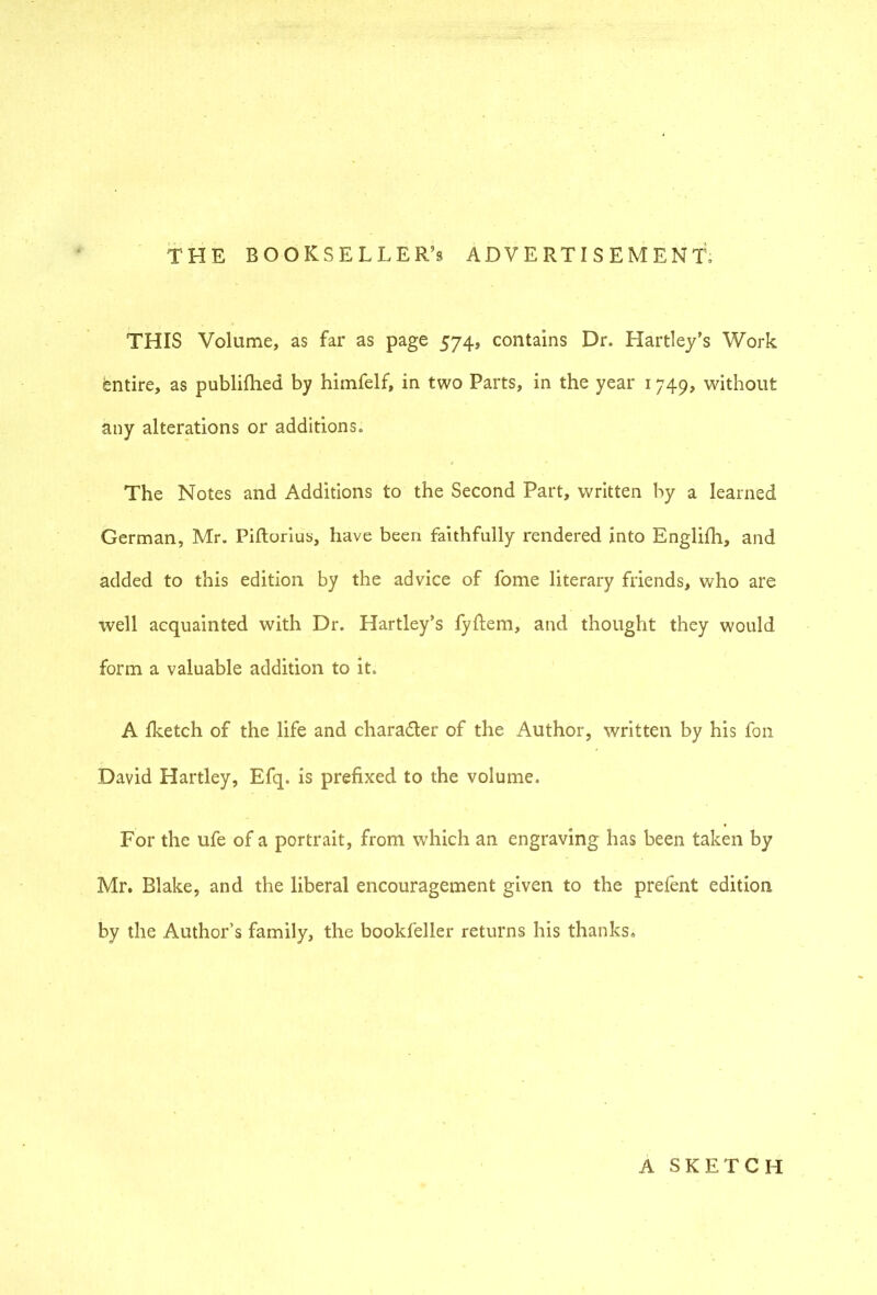 THE BOOKSELLER’S ADVERTISEMENT, THIS Volume, as far as page 574, contains Dr. Hartley’s Work entire, as publifhed by himfelf, in two Parts, in the year 1749, without any alterations or additions. The Notes and Additions to the Second Part, written by a learned German, Mr. Piftorius, have been faithfully rendered into Englifh, and added to this edition by the advice of fome literary friends, who are well acquainted with Dr. Hartley’s fyhem, and thought they would form a valuable addition to it. A fketch of the life and charader of the Author, written by his fon David Hartley, Efq. is prefixed to the volume. For the ufe of a portrait, from which an engraving has been taken by Mr. Blake, and the liberal encouragement given to the prefent edition by the Author’s family, the bookfeller returns his thanks. A SKETCH