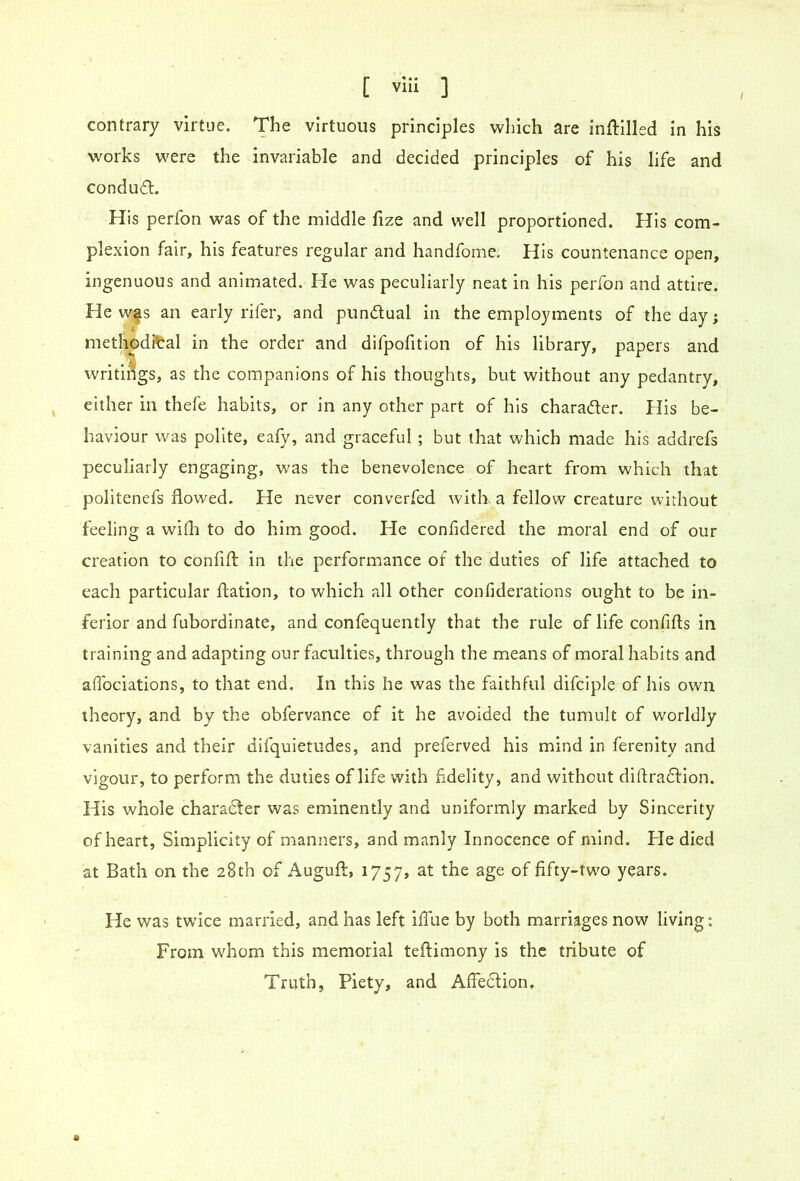 contrary virtue. The virtuous principles which are inftilled in his works were the invariable and decided principles of his life and condudl. His perfon was of the middle fize and well proportioned. His com- plexion fair, his features regular and handfome. His countenance open, ingenuous and animated. He was peculiarly neat in his perfon and attire. He w|s an early rifer, and pundual in the employments of the day; methodical in the order and difpofition of his library, papers and writir'igs, as the companions of his thoughts, but without any pedantry, either in thefe habits, or in any other part of his charader. flis be- haviour was polite, eafy, and graceful ; but that which made his addrefs peculiarly engaging, was the benevolence of heart from which that politenefs flowed. He never converfed with a fellow creature without feeling a with to do him good. He confidered the moral end of our creation to confifl: in the performance of the duties of life attached to each particular flation, to which all other confiderations ought to be in- ferior and fubordinate, and confequently that the rule of life confifls in training and adapting our faculties, through the means of moral habits and aflbeiations, to that end. In this he was the faithful difciple of his own theory, and by the obfervance of it he avoided the tumult of worldly vanities and their difquietudes, and preferved his mind in ferenity and vigour, to perform the duties of life with fidelity, and without diftradflon. His whole chara^er was eminently and uniformly marked by Sincerity of heart, Simplicity of manners, and manly Innocence of mind. He died at Bath on the 28th of Auguft, 1757, at the age of fifty-two years. He was twdee married, and has left iffue by both marriages now living: From whom this memorial teflimony is the tribute of Truth, Piety, and Affection.