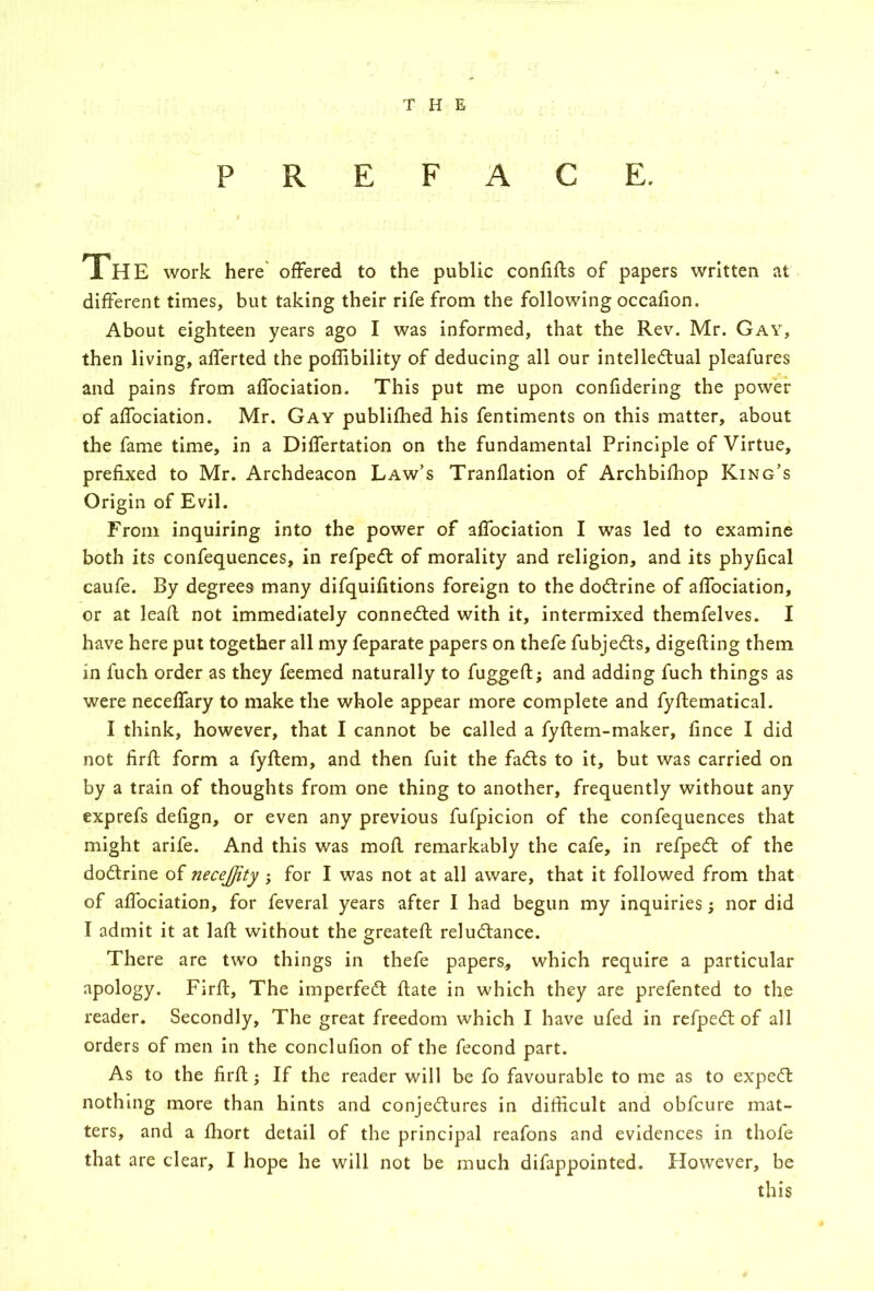 THE PREFACE. The work here' offered to the public confiffs of papers written at different times, but taking their rife from the following occafion. About eighteen years ago I was informed, that the Rev. Mr. Gay, then living, afferted the poflibility of deducing all our intelledlual pleafures and pains from affociation. This put me upon confidering the power of affociation. Mr. Gay publiflied his fentiments on this matter, about the fame time, in a Differtation on the fundamental Principle of Virtue, prefixed to Mr. Archdeacon Law’s Tranflation of Archbilhop King’s Origin of Evil. From inquiring into the power of affociation I was led to examine both its confequences, in refpedl of morality and religion, and its phyfical caufe. By degrees many difquifitions foreign to the dodrine of affociation, or at lead not immediately conneded with it, intermixed themfelves. I have here put together all my feparate papers on thefe fubjeds, digefting them in fuch order as they feemed naturally to fuggeft; and adding fuch things as were neceffary to make the whole appear more complete and fyftematical. I think, however, that I cannot be called a fyftern-maker, fince I did not firff form a fyffem, and then fuit the fads to it, but was carried on by a train of thoughts from one thing to another, frequently without any exprefs defign, or even any previous fufpiclon of the confequences that might arife. And this was mod remarkably the cafe, in refped of the dodrine of necejjity ; for I was not at all aware, that it followed from that of affociation, for feveral years after I had begun my inquiries; nor did I admit it at lad without the greated reludance. There are two things in thefe papers, which require a particular apology. Fird, The imperfed date in which they are prefented to the reader. Secondly, The great freedom which I have ufed in refped of all orders of men In the conclufion of the fecond part. As to the fird; If the reader will be fo favourable to me as to exped nothing more than hints and conjedures in difficult and obfcure mat- ters, and a diort detail of the principal reafons and evidences in thofe that are clear, I hope he will not be much difappointed. However, be this