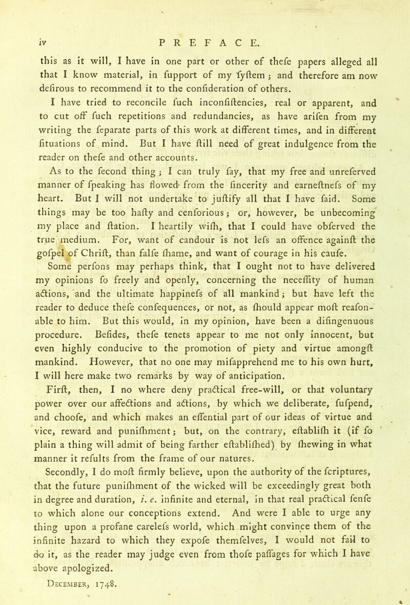 this as it will, I have in one part or other of thefe papers alleged all that I know material, in fupport of my fyftem 5 and therefore am now delirous to recommend it to the confideration of others. I have tried to reconcile fuch inconfiftencies, real or apparent, and to cut off fuch repetitions and redundancies, as have arifen from my writing the feparate parts of this work at different times, and in different fituations of mind. But I have Rill need of great indulgence from the reader on thefe and other accounts. As to the fecond thing j I can truly fay, that my free and unreferved manner of fpeaking has flowed- from the fincerity and earneftnefs of my heart. But I will not undertake to juflify all that I have faid. Some things may be too hafty and cenforious j or, however, be unbecoming my place and jflation. I heartily wifh, that I could have obferved the true'uTiedium. For, want of candour is not lefs an offence againll; the gofpel pf Chrifl, than falfe fhame, and want of courage in his caufe. Some perfons may perhaps think, that I ought not to have delivered my opinions fo freely and openly, concerning the neceffity of human actions, 'and the ultimate happinefs of all mankind; but have left the reader to deduce thefe confequences, or not, as fhould appear mofl reafon- able to him. But this would, in my opinion, have been a difingenuous procedure. Befides, thefe tenets appear to me not only innocent, but even highly conducive to the promotion of piety and virtue amongfl; mankind. However, that no one may mifapprehend me to his own hurt, I will here make two remarks by way of anticipation. Firft, then, I no where deny practical free-will, or that voluntary power over our affedtions and adtions, by which we deliberate, fufpend, and choofe, and which makes an effential part of our ideas of virtue and vice, reward and punifhment j but, on the contrary, eflablifh it (if fo plain a thing will admit of being farther eftablifhed) by fhewing in what manner it refults from the frame of our natures. Secondly, 1 do mofl firmly believe, upon the authority of the fcriptures, that the future punifhment of the wicked will be exceedingly great both in degree and duration, /. e. infinite and eternal, in that real pradtical fenfe to which alone our conceptions extend. And were I able to urge any thing upon a profane carelefs world, which might convince them of the infinite hazard to which they expofe themfelves, I would not fail to do it, as the reader may judge even from thofe paffages for which I have above apologized. December, 1748.