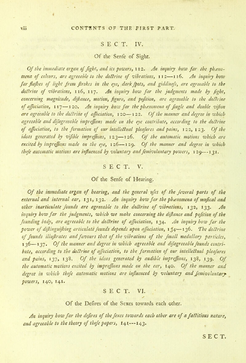 S E C T. IV. Of the Senfe of Sight. Of the immediate organ of fight, and its powers, 112. An inquiry how far the pheno- mena of colours, are agreeable to the dodirine of 'vibrations, 112—116. An inquiry how far flafhes of light from firokcs in the eye, dark fpots, and giddinefs, are agreeable to the dodlrine of 'vibrations, 116, 117. An inquiry how far the judgments made by fight, concerning magnitude, difiance, motion, figure, and pofition, are agreeable to the doBrine of affociation, ny—120. An inquiry how far the phenomena of fingle and double vifion are agreeable to the doBrine of affociation, 120—122. Of the manner and degree in which agreeable and difagreeable impreffions made on the eye contribute, according to the doBrine of affociation, to the formation of our intelleBual pleafures and pains, 122, 123. Of the ideas generated by vifiible impreffions, 123—126. Of the automatic motions which are excited by impreffions made on the eye, 126—129. Of the manner and degree in which thefe automatic motions are influenced by voluntary and femivoluntary powers, 129—-131. SECT. V. Of the Senfe of Hearing. Of the immediate organ of hearing, and the general ufes of the feveral parts of the external and internal ear, 131, 132. An inquiry how far the phanomena of mufical and other inarticulate founds are agreeable to the doBrine of vibrations, 132, 133. An inquiry how far the judgments, which we make concerning the difiance and pofition of the founding body, are agreeable to the doBrine of affociation, 134. Am inquiry how far the power of difiinguiflnng articulate founds depends upon affociation, i3’4—136. B^he doBrine of founds illufirates and favours that of the vibrations of the fmall medullary particles, 136—137. Of the manner and degree in which agreeable and difagreeable founds contri- bute, according to the doBrine of affociation, to the formation of our intelleBual pleafures and pains, 137* 138. Of the ideas generated by audible impreffions, 138, 139. Of the automatic motions excited by impreffions made on the ear, 140. Of the manner and degree in which thefe automatic motions are influenced by voluntary and femivoluntary powers, 140, 141. SECT. VI. Of the Defires of the Sexes towards each other. An inquiry how far the defires of the fexes towards each other are of a faBitious nature, and agreeable to the theory of thefe papers, 141—143.