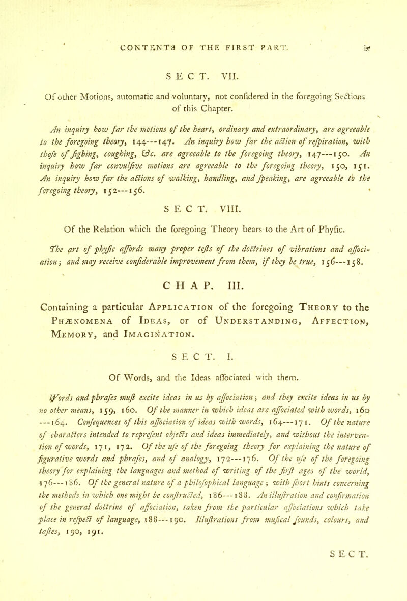 SECT. VII. Of ocher Motions, automatic and voluntary, not confidered in the foregoing Sedions of this Chapter. Jn inquiry how far the motions of the hearty ordinary and extraordinary, are agreeable to the foregoing theory, 144-—147. An inquiry how far the aElion of refpiration, with thoje of ftghing, coughing, (Ac. are agreeable to the foregoing theory, 147—150. An inquiry how far convulfive motions are agreeable to the foregoing theory, 150, 151. An inquiry how far the adlions of walking, handling, and fpeaking, are agreeable to the foregoing theory, 152-—156. * SECT. VIII. Of the Relation which the foregoing Theory bears to the Art of Phyfic. ‘The art of phyfic affords many proper tejis of the dodlrines of vibrations and affoci^ ation-, and may receive confiderable improvement from them, if they be true, 156—158. CHAP. III. Containing a particular Application of the foregoing Theory to the Phenomena of Ideas, or of Understanding, Affection, Memory, and Imagination. SECT. I. Of Words, and the Ideas aflbciated with them. Iffords and phrafes mujl excite ideas in us by affociation ■, and they excite ideas in us by no other means, 159, 160. Of the manner in which ideas are affociated with tvords, \6o ---164. Confequences of this affociation of ideas with words, 164—17 r. Of the nature of charadlers intended to reprefent ohjeTs and ideas immediately, and without the interven- tion of words, 171, 172. Of the uje of the foregoing theory for explaining the nature of figurative words and phrafes, and of analogy, 17 2-—176. Of the ufe of the foregoing theory for explaining the languages and method of writing of the firft ages of the world, 176---1 86. Of the general nature of a philo/ophical language ; with JJjort hints concerning the methods in which one might be conftrubied, 186---188. An illujiration and confirmation of the general dobirine of affociation, taken from the particular affociations which take place in refpebl of language, «88--190. Illujirations from mufical founds, colours, and taftes, 190, 191.