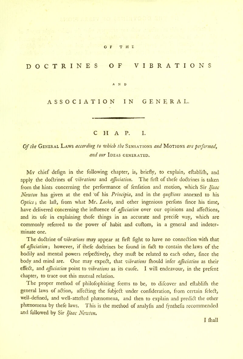 doctrines A S S O C I A T I OF VIBRATIONS AND ON IN GENERAL, CHAP. I. Of the General Laws according to which the Sensations and Motions are ferformedi and our Ideas generated. My chief defign in the following chapter, is, briefly, to explain, eftablifh, and apply the dodlrines of vibrations and ajfociation. The firfl; of thefe dodlrines is taken from the hints concerning the performance of fenfation and motion, which Sir IJaac Newton has given at the end 'of his Principia, and in the quejiions annexed to his Optics; the laft, from what Mr. Locke^ and other ingenious perfons fince his time, have delivered concerning the influence of ajfociation over our opinions and affections, and its ufe in explaining thofe things in an accurate and precife way, which are commonly referred to the power of habit and cuftom, in a general and indeter- minate one. The doctrine of vibrations may appear at firfl: fight to have no connection with that of ajfociation; however, if thefe doCtrines be found in faCt to contain the laws of the bodily and mental powers refpeCtively, they mufl be related to each other, fince the body and mind are. One may expeCt, that vibrations fhould infer ajfociation as their effect, and ajfociation point to vibrations as its caufe. I will endeavour, in the prefent chapter, to trace out this mutual relation. The proper method of philofophizing feems to be, to difcover and eftablifh the general laws of aCtion, affeCting the fubjeCt under confideration, from certain feleCt, well-defined, and well-attefted phaenomena, and then to explain and predict the other phaenomena by thefe laws. This is the method of analyfis and fynthefis recommended and followed by Sir JJaac Newton,