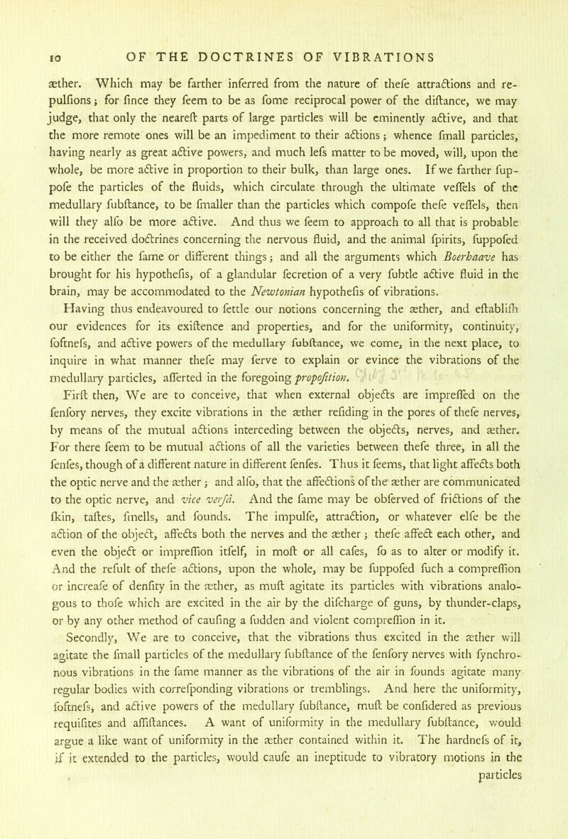 sether. Which may be farther inferred from the nature of thefe attrafllons and re- pulfions; for fince they feem to be as fome reciprocal power of the diftance, we may judge, that only the neareft parts of large particles will be eminently a6live, and that the more remote ones will be an impediment to their aftions; whence fmall particles, having nearly as great adive powers, and much lefs matter to be moved, will, upon the whole, be more adive in proportion to their bulk, than large ones. If we farther fup- pofe the particles of the fluids, which circulate through the ultimate veflTels of the medullary fubftance, to be fmaller than the particles which compofe thefe veffels, then will they alfo be more adive. And thus we feem to approach to all that is probable in the received dodrines concerning the nervous fluid, and the animal fpirits, fuppofed to be either the fame or diflerent things; and all the arguments which Boerhaave has brought for his hypothefis, of a glandular fecretion of a very fubtle adive fluid in the brain, may be accommodated to the Newtonian hypothefis of vibrations. Having thus endeavoured to fettle our notions concerning the tether, and eftablifli our evidences for its exiftence and properties, and for the uniformity, continuity, foftnefs, and adive powers of the medullary fubftance, we come, in the next place, to inquire in what manner thefe may ferve to explain or evince the vibrations of the medullary particles, alTerted in the foregoing fropofition. Firft then. We are to conceive, that when external objeds are impreffed on the fenfory nerves, they excite vibrations in the tether refiding in the pores of thefe nerves, by means of the mutual adions interceding between the objeds, nerves, and sether. For there feem to be mutual adions of all the varieties between thefe three, in all the fenfes, though of a different nature in different fenfes. Thus it feems, that light affeds both the optic nerve and the aether ; and alfo, that the affedions of the' sther are communicated to the optic nerve, and vice verjd. And the fame may be obferved of fridions of the fldn, taftes, fmells, and founds. The impulfe, attradion, or whatever elfe be the adion of the objed, affeds both the nerves and the aether j thefe affed each other, and even the objed or impreflion itfelf, in moft or all cafes, fo as to alter or modify it. And the refult of thefe adions, upon the whole, may be fuppofed fuch a compreffion or increafe of denfity in the aether, as muft agitate its particles with vibrations analo- gous to thofe which are excited in the air by the difcharge of guns, by thunder-claps, or by any other method of caufing a fudden and violent compreffion in it. Secondly, We are to conceive, that the vibrations thus excited in the aether will agitate the fmall particles of the medullary fubftance of the fenfory nerves with fynchro- nous vibrations in the fame manner as the vibrations of the air in founds agitate many regular bodies with correfponding vibrations or tremblings. And here the uniformity, foftnefs, and adive powers of the medullary fubftance, muft be confidered as previous requifites and affiftances. A want of uniformity in the medullary fubftance, would argue a like want of uniformity in the tether contained within it. The hardnefs of it, if it extended to the particles, would caufe an ineptitude to vibratory motions in the particles