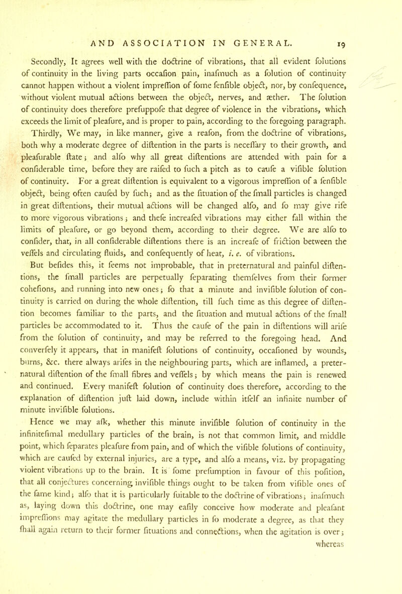 Secondly, It agrees well with the dodlrine of vibrations, that all evident folutions of continuity in the living parts occafion pain, inafmuch as a folution of continuity cannot happen without a violent imprefTion of forne fenfible objedl, nor, by confequence, without violent mutual aftions between the objedl, nerves, and fether. The folution of continuity does therefore prefuppofe that degree of violence in the vibrations, which exceeds the limit of pleafure, and is proper to pain, according to the foregoing paragraph. Thirdly, We may, in like manner, give a reafon, from the dodlrine of vibrations, both why a moderate degree of diftention in the parts is necellary to their growth, and pleafurable ftate; and alfo why all great diftentions are attended with pain for a confiderable time, before they are raifed to fuch a pitch as to caufe a vifible folution of continuity. For a great diftention is equivalent to a vigorous impreftion of a fenfible objed, being often caufed by fuch; and as the fituation of the fmall particles is changed in great diftentions, their mutual adions will be changed alfo, and fo may give rife to more vigorous vibrations; and thefe increafed vibrations may either fall within the limits of pleafure, or go beyond them, according to their degree. We are alfo to confider, that, in all confiderable diftentions there is an increafe of fridion between the veftels and circulating fluids, and confequently of heat, i. e. of vibrations. But befides this, it feems not improbable, that in preternatural and painful diften- tions, the fmall particles are perpetually feparating themfelves from their former cohefions, and running into new ones; fo that a minute and invifible folution of con- tinuity is carried on during the whole diftention, till fuch time as this degree of diften- tion becomes familiar to the parts, and the fituation and mutual adions of the fmall particles be accommodated to it. Thus the caufe of the pain in diftentions will arife from the folution of continuity, and may be referred to the foregoing head. And converfely it appears, that in manifeft folutions of continuity, occafioned by wounds, burns, &c. there always arifes in the neighbouring parts, which are inflamed, a preter- natural diftention of the fmall fibres and veflfels; by which means the pain is renewed and continued. Every manifeft folution of continuity does therefore, according to the explanation of diftention juft laid down, include within itfelf an infinite number of minute invifible folutions. Hence we may afk, whether this minute invifible folution of continuity in the infinitefimal medullary particles of the brain, is not that common limit, and middle point, which feparates pleafure from pain, and of which the vifible folutions of continuity, which are caufed by external injuries, are a type, and alfo a m.eans, viz. by propagating violent vibrations up to the brain. It is fome prefumption in favour of this pofition, that all conjectures concerning invifible things ought to be taken from vifible ones of the fame kind; alfo that it is particularly fuitable to the dodtrineof vibrations; inafmuch as, laying down this dodtrine, one may eafily conceive how moderate and pleafant imprefllons may agitate the medullary particles in fo moderate a degree, as that they fhail again return to their former fituations and connedtions, when the agitation is over; whereas