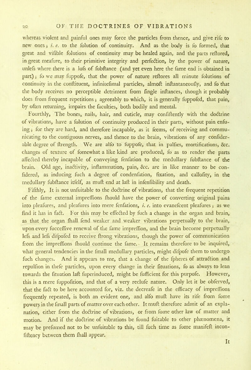 wliereas violent and painful ones may force the particles from thence, and give rife to new ones; /, e. to the folution of continuity. And as the body is fo formed, that great and vifible folutions of continuity may be healed again, and the parts reftored, in great meafure, to their primitive integrity and perfedion, by the power of nature, unlefs where there is a lofs of fubftance (and yet even here the fame end is obtained in part) i lb we may fuppofe, that the power of nature reftores all minute folutions of continuity in the conftituent, infinitefimal particles, almoft inftantaneoufly, and fo that the body receives no perceptible detriment from fingle inftances, though it probably does from frequent repetitions j agreeably to which, it is generally fuppofed, that pain, by often returning, impairs the faculties, both bodily and mental. Fourthly, The bones, nails, hair, and cuticle, may confiftently with the doflrine of vibrations, have a folution of continuity produced in their parts, without pain enfu- ing; for they are hard, and therefore incapable, as it feems, of receiving and commu- nicating to the contiguous nerves, and thence to the brain, vibrations of any confider- able degree of ftrength. We are alfo to fuppofe, diat in palfies, mortifications, &c. changes of texture of fomewhat a like kind are produced, fo as to render the parts affeded thereby incapable of conveying fenfation to the medullary fubftance of the brain. Old age, inaftivity, inflammation, pain, &c. are in like manner to be con- fidered, as inducing fuch a degree of condenfation, fixation, and callofity, in the medullary fubftance itfelf, as muft end at laft in infenfibility and death. Fifthly, It is not unfuitable to the dodlrine of vibrations, that the frequent repetition of the fame external impreflions flrould have the power of converting original pains into pleafures, and pleafures into mere fenfations, i. e. into evanefcent pleafures ; as we find it has in fa6t. For this may be eff'efted by fuch a change in the organ and brain, as that the organ ihall fend weaker and weaker vibrations perpetually to the brain, upon every fucceffive renewal of the fame imprelfion, and the brain become perpetually lefs and lefs difpofed to receive ftrong vibrations, though the power of communication from the impreflions flrould continue the fame.- It remains therefore to be inquired, what general tendencies in the fmall medullary particles, might difpofe them to undergo fuch changes. And it appears to me, that a change of the fpheres of attraftion and repulfion in thefe particles, upon every change in their fituations, fo as always to lean towards the fituation laft fuperinduced, might be fufficient for this purpofe. However, this is a mere fuppofition, and that of a very reclufe nature. Only let it be obferved, that the fa61; to be here accounted for, viz. the decreafe in the eificacy of impreflions frequently repeated, is both an evident one, and alfo muft have its rife from fome powers in the fmall parts of matter over each other. It muft therefore admit of an expla- nation, either from the dodtrine of vibrations, or from forne other law of matter and motion. And if the dodlrine of vibrations be found fuitable to other phenomena, it may be prefumed not to be unfuitable to this, till fuch time as fome manifeft incon- fiftency between them Ihall appear. It