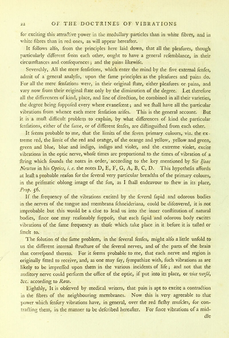 for exciting this attraftive power in the medullary particles than in white fibres, and in white fibres than in red ones, as will appear hereafter. It follows ahb, from the principles here laid down, that all the pleafures, though particularly different from each other, ought to have a general refemblance, in their circumftances and confequences; and the pains likewife. Seventhly, All the mere fenfations, which enter the mind by the five external fenfes, admit of a general analyfis, upon the fame principles as the pleafures and pains do. For all the mere fenfations were, in their original Rate, either pleafures or pains, and vary now from their original ftate only by the diminution of the degree. Let therefore all the differences of kind, place, and line of diredtion, be combined in all their varieties, the degree being fuppofed every where evanefcent; and we fhall have all the particular vibrations from whence each mere fenfation arifes. This is the general account. But it is a moft difficult problem to explain, by what differences of kind the particular fenfations, either of the fame, or of different fenfes, are diftinguifiied from each other. It feems probable to me, that the limits of the feven primary colours, viz. the ex- treme red, the limit of the red and orange, of the orange and yellow, yellow and green, green and blue, blue and indigo, indigo and violet, and the extreme violet, excite vibrations in the optic nerve, whofe times are proportional to the times of vibration of a firing which founds the notes in order, according to the key mentioned by Sir IJaac Newton in his Optics^ i. e. the notes D, E, F, G, A, B, C, D. This hypothefis affords at leaft a probable reafon for the feveral very particular breadths of the primary colours, in the prifmatic oblong image of the fun, as I fhall endeavour to fhew in its place. Prop. 56. If the frequency of the vibrations excited by the feveral fapid and odorous bodies in the nerves of the tongue and membrana fchneideriana, could be difcovered, it is not improbable but this would be a clue to lead us into the inner eonftitution of natural bodies, fince one may reafonably fuppofe, that each fapid and odorous body excites vibrations of the fame frequency as thofe which take place in it before it is tailed or fmek to. The folution of the fame problem, in the feveral fenfes, might alfo a little unfold to us the different internal firudlure of the feveral nerves, and of the parts of the brain that correfpond thereto. For it feems probable to me, that each nerve and region is originally fitted to receive, and, as one may fay, fympathize with, fuch vibrations as are likely to be impreffed upon them in the various incidents of life and not that the auditoiy nerve could perform the office of the optic, if put into its place, or vice verjd^ &c. according to Raw, Eighthly, It is obferved by medical writers, that pain is apt to excite a contradlion in the fibres of the neighbouring membranes. Now this is very agreeable to that power which fenfory vibrations have, in general, over the red fleffiy mufcles, for con- tradling them, in the manner to be dcfcribcd hereafter. For fince vibrations of a mid- dle