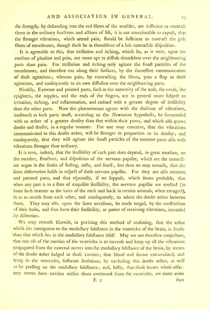 die ftrength, by defcending into the red fibres of the mufcles, are fufficienc to contract them in the ordinary functions and a61;ions of life, it is not unreafonable to expect, that the ftronger vibrations, which attend pain, fhould be fufficient to contraft the pale fibres of membranes, though thefe be in themfelves of a lefs contraftile difpofition. It is agreeable to this, that titillation and itching, which lie, as it were, upon the confines of pleafure and pain, are more apt to difflife themfelves over the neighbouring parts than pain. For titillation and itching only agitate the fmall particles of the membranes, and therefore run along their furfaces, by the fucceflive communication of thefe agitations j whereas pain, by contracting the fibres, puts a flop to thefe agitations, and confequently to its own diffufion over the neighbouring parts. Ninthly, Extreme and pointed parts, fuch as the extremity of the nofe, the uvula, the epiglottis, the nipples, and the ends of the fingers, are in general more fubjeCt to irritation, itching, and inflammation, and endued with a greater degree of fenfibility than the other parts. Now this phsenomenon agrees with the doClrine of vibrations, inafmuch as fuch parts muft, according to the Newtonian hypothefis, be furrounded with an jether of a greater denfity than that within their pores, and which alfo grows denfer and denfer, in a regular manner. For one may conceive, that the vibrations communicated to this denfer aether, will be ftronger in proportion to its denfity; and confequently, that they will agitate the fmall particles of the extreme parts alfo with vibrations ftronger than ordinary. It is true, indeed, that the fenfibility of each part does depend, in great meafure, on the number, ftruflure, and difpofition of the nervous papillae, which are the immedi- ate organ in the fenfes of feeling, ,tafte, and fmell; but then we may remark, that the fame obfervation holds in refpeCl of thefe nervous papilte. For they are alfo extreme and pointed parts, and that efpecially, if we fuppofe, which feems probable, that when any part is in a ftate of exquifite fenfibility, the nervous papillse are ereCfed (in fome ftich manner as the hairs of the neck and back in certain animals, when enraged), fo as to recede from each other, and confequently, to admit the denfer jether betw^n them. They may alfo, upon the fame occafions, be made turgid, by the conftriCtion of their bafes, and thus have their fenfibility, or power of receiving vibrations, increafecl hy diftention. We may remark likewife, in purfuing this method of reafoning, that the aether which lies contiguous to the medullary fubftance in the ventricles of the brain, is denfer •than that which lies in the medullary fubftance itfelf. May we not therefore conjeflure, that one ufe of the cavities of the ventricles is to increafe and keep up all the vibrations propagated from the external nerves into the medullary fubftance of the brain, by means of the denfer jether lodged in thofe cavities; that blood and ferum extravafated, and lying in the ventricles, fuffocate fenfations, by excluding this denfer aether, as well as by prefling on the medullary fubftance; and, laftly, that thofe brutes whofe olfac- tory nerves have cavities within them continued from the ventricles, are more acute E 2 than