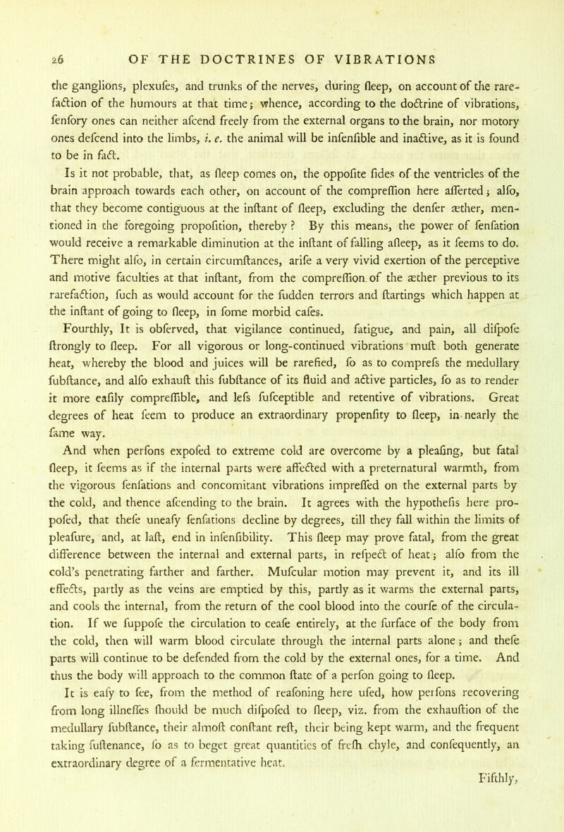 the ganglions, plexiifes, and trunks of the nerves, during fleep, on account of the rare- faftion of the humours at that time; whence, according to the doflrine of vibrations, fenfory ones can neither afcend freely from the external organs to the brain, nor motory ones defcend into the limbs, i. e. the animal will be infenfible and inaftive, as it is found to be in fa(5t. Is it not probable, that, as fleep comes on, the oppofite fides of the ventricles of the brain approach towards each other, on account of the comprelTion here aflferted; alfo, that they become contiguous at the inftant of fleep, excluding the denfer tether, men- tioned in the foregoing propofition, thereby ? By this means, the power of fenfation would receive a remarkable diminution at the inftant of falling afleep, as it feems to do. There might alfo, in certain circumftances, arife a very vivid exertion of the perceptive and motive faculties at that inftant, from the comprelTion of the aether previous to its rarefaftion, fuch as would account for the hidden terrors and ftartings which happen at the inftant of going to fleep, in fome morbid cafes. Fourthly, It is obferved, that vigilance continued, fatigue, and pain, all difpofe ftrongly to fleep. For all vigorous or long-continued vibrations muft both generate heat, whereby the blood and juices will be rarefied, fo as to comprefs the medullary fubftance, and alfo exhauft this fubftance of its fluid and adlive particles, fo as to render it more eafily comprelTible, and lefs fufceptible and retentive of vibrations. Great degrees of heat feem to produce an extraordinary propenfity to fleep, in nearly the fame way. And when perfons expofed to extreme cold are overcome by a pleafing, but fatal fleep, it feems as if the internal parts were affedled with a preternatural warmth, from the vigorous fenfations and concomitant vibrations imprelTed on the external parts by the cold, and thence afcending to the brain. It agrees with the hypothefis here pro- pofed, that thefe uneafy fenfations decline by degrees, till they fall within the limits of pleafure, and, at laft, end in infenfibility. This fleep may prove fatal, from the great difference between the internal and external parts, in refped of heat; alfo from the cold’s penetrating farther and farther. Mufcular motion may prevent it, and its ill effeds, partly as the veins are emptied by this, partly as it warms the external parts, and cools the internal, from the return of the cool blood into the courfe of the circula- tion. If we fuppofe the circulation to ceafe entirely, at the furface of the body from the cold, then will warm blood circulate through the internal parts alone; and thefe parts will continue to be defended from the cold by the external ones, for a time. And thus the body will approach to the common ftate of a perfon going to fleep. It is eafy to fee, from the method of reafoning here ufed, how perfons recovering from long illneffes (hould be much difpofed to fleep, viz. from the exhauftion of the medullary fubftance, their almoft conftant reft, their being kept warm, and the frequent taking fuftenance, lb as to beget great quantities of frefh chyle, and confequently, an extraordinary degree of a fermentative heat. Fifthly,
