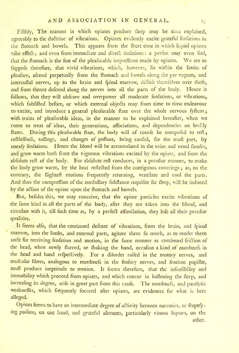 Fifthly, The manner in which opiates produce deep may be thus explained, agreeably to the doflrine of vibrations. Opiates evidently excite grateful fenfations in the ftomach and bowels. This appears from the fhort time in which liquid opiates take effedl; and even from immediate and diredl fenfations: a perfon may even feel, that the ftomach is the feat of the pleafurable impreflions made by opiates. V/e are to fuppofe therefore, that vivid vibrations, which, however, lie within the limits of pleafure, afcend perpetually from the fhomach and bowels along the par vagum, and intercoftal nerves, up to the brain and fpinal marrow, difiufe themfelves over thefe, and from thence defcend along the nerves into all the parts of the body. Hence it follows, that they will obfcure and overpower all moderate fenfations, or vibrations, which fubfifted' before, or which external objedls may from time to time endeavour to excite, and introduce a general pleafurable ftate over the whole nervous fyflem; with trains of pleafurable ideas, in the manner to be explained hereafter, when we come to treat of ideas, their generations, affociations, and dependencies on bodily ftates. During this pleafurable ftate, the body will of courfe be compofed to reft; reftlefthefs, toftings, and changes of pofture, being caufed, for the moft part, by uneafy fenfations. Hence the blood will be accumulated in the veins and venal finufes, and grow warm both from the vigorous vibrations excited by the opiate, and from the abfolute reft of the body. For abfolute reft: conduces, in a peculiar manner, to make the body grow warm, by the heat refledled from the contiguous coverings ; as, on the contrary, the flighteft motions frequently returning, ventilate and cool the parts. And thus the cornpreflion of the medullary fubftance requifite for fleep, will be induced by the adtion of the opiate upon the ftomach and bowels. But, befides this, we may conceive, that the opiate particles excite vibrations of the fame kind in all the parts of the body, after they are taken into the blood, and circulate with it, till fuch time as, by a perfedl aflimilation, they lofe all their peculiar qualities. It feems alfo, that the continued defcent of vibrations, from the brain, and fpinal marrow, into the limbs, and external parts, agitate them fo much, as to render them unfit for receiving fenfation and motion, in the fame manner as continued fridlion of the head, when newly ftiaved, or fhaking the hand, occafion a kind of numbnefs in the head and hand refpedfively. For a diforder raifed in the motory nerves, and mufcular fibres, analogous to numbnefs in the fenfory nerves, and feirtient papilla?, muft produce ineptitude to motion. It feems therefore, that the infenfibility and immobility which proceed from opiates, and which concur in haftening the fleep, and increafing its degree, arife in great part from this caufe. I'he numbnefs, and paralytic weakneffes, which frequently fucceed after opiates, are evidences for what is here alleged. Opium feems to have an intermediate degree of adlivity between narcotics, or ftupefy- i.ng poifons, on one hand, and grateful aliments, particularly vinous liquors, on the other.