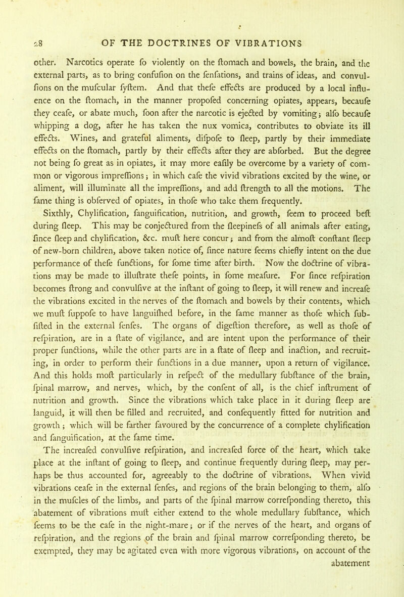other. Narcotics operate fo violently on the ftomach and bowels, the brain, and the external parts, as to bring confufion on the fenfations, and trains of ideas, and convul- llons on the mufcular fyftem. And that thefe effeds are produced by a local influ- ence on the ftomach, in the manner propofed concerning opiates, appears, becaufe they ceafe, or abate much, foon after the narcotic is ejeded by vomiting; alfo becaufe whipping a dog, after he has taken the nux vomica, contributes to obviate its ill effeds. Wines, and grateful aliments, difpofe to fleep, partly by their immediate effeds on the ftomach, partly by their effeds after they are abforbed. But the degree not being fo great as in opiates, it may more eafily be overcome by a variety of com- mon or vigorous impreffions; in which cafe the vivid vibrations excited by the wine, or aliment, will illuminate all the impreffions, and add ftrength to all the motions. The fame thing is obferved of opiates, in thofe who take them frequently. Sixthly, Chylification, fanguification, nutrition, and growth, feem to proceed beft during fleep. This may be conjedured from the fleepinefs of all animals after eating, fince fleep and chylification, &c. muft here concur j and from the almoft conftant fleep of new-born children, above taken notice of, fince nature feems chiefly intent on the due performance of thefe fundions, for fome time after birth. Now the dodrine of vibra- tions may be made to illuftrate thefe points, in fome meafure. For fince refpiration becomes ftrong and convulfive at the inftant of going to fleep, it will renew and increaft the vibrations excited in the nerves of the ftomach and bowels by their contents, which we muft fuppofe to have languiflied before, in the fame manner as thofe which fub- fifted in the external fenfes. The organs of digeftion therefore, as well as thofe of refpiration, are in a ftate of vigilance, and are intent upon the performance of their proper fundions, while the other parts are in a ftate of fleep and inadion, and recruit- ing, in order to perform their fundions in a due manner, upon a return of vigilance. And this holds moft particularly in refped of the medullary fubftance of the brain, Ipinal marrow, and nerves, which, by the confent of all, is the chief inftrument of nutrition and growth. Since the vibrations which take place in it during fleep are’ languid, it will then be filled and recruited, and confequently fitted for nutrition and growth ; which will be farther favoured by the concurrence of a complete chylification and fanguification, at the fame time. The increafed convulfive refpiration, and increafed force of the heart, which take place at the inftant of going to fleep, and continue frequently during fleep, may per- haps be thus accounted for, agreeably to the dodrine of vibrations. When vivid vibrations ceafe in the external fenfes, and regions of the brain belonging to them, alfo in the mufcles of the limbs, and parts of the fpinal marrow correfponding thereto, this abatement of vibrations muft either extend to the v/hole medullary fubftance, which feems to be the cafe in the night-mare; or if the nerves of the heart, and organs of refpiration, and the regions ^f the brain and fpinal marrow correfponding thereto, be exempted, they may be agitated even with more vigorous vibrations, on account of the abatement